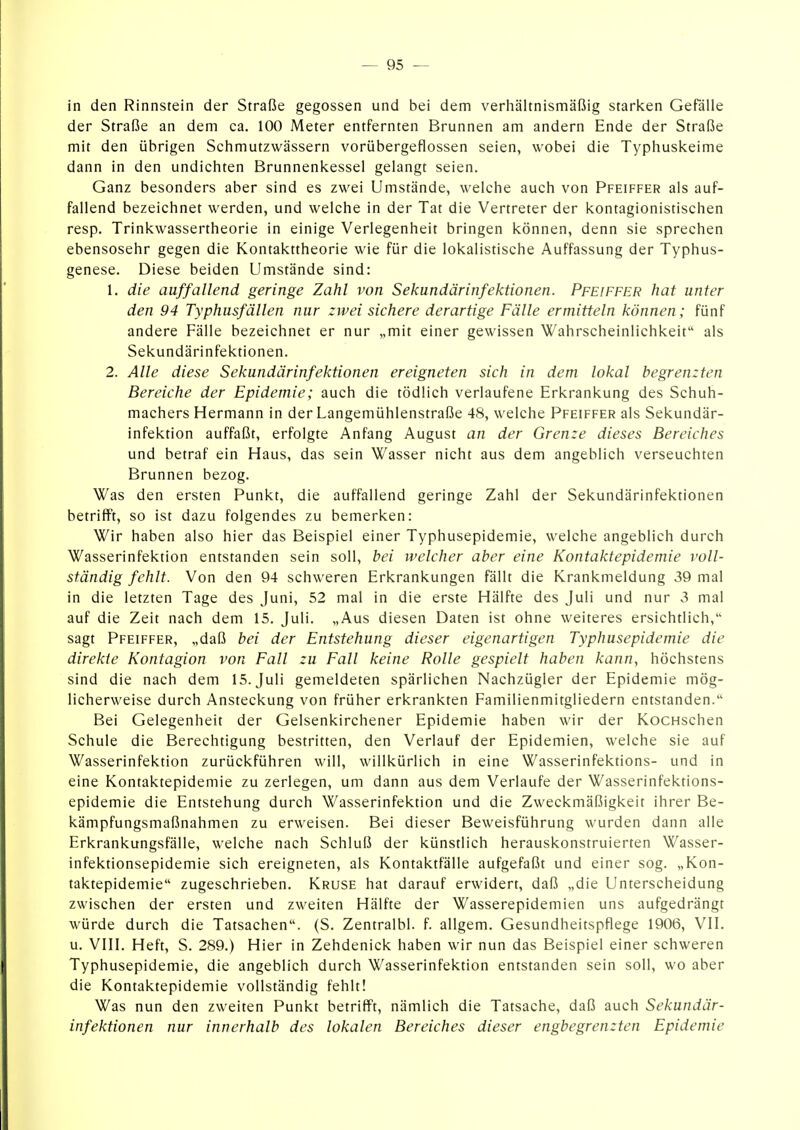 in den Rinnstein der Straße gegossen und bei dem verhältnismäßig starken Gefälle der Straße an dem ca. 100 Meter entfernten Brunnen am andern Ende der Straße mit den übrigen Schmutzwässern vorübergeflossen seien, wobei die Typhuskeime dann in den undichten Brunnenkessel gelangt seien. Ganz besonders aber sind es zwei Umstände, welche auch von Pfeiffer als auf- fallend bezeichnet werden, und welche in der Tat die Vertreter der kontagionistischen resp. Trinkwassertheorie in einige Verlegenheit bringen können, denn sie sprechen ebensosehr gegen die Kontakttheorie wie für die lokalistische Auffassung der Typhus- genese. Diese beiden Umstände sind: 1. die auffallend geringe Zahl von Sekundärinfektionen. Pfeiffer hat unter den 94 Typhusfällen nur zwei sichere derartige Fälle ermitteln können; fünf andere Fälle bezeichnet er nur „mit einer gewissen Wahrscheinlichkeit als Sekundärinfektionen. 2. Alle diese Sekundär Infektionen ereigneten sich in dem lokal begrenzten Bereiche der Epidemie; auch die tödlich verlaufene Erkrankung des Schuh- machers Hermann in der Langemühlenstraße 48, welche Pfeiffer als Sekundär- infektion auffaßt, erfolgte Anfang August an der Grenze dieses Bereiches und betraf ein Haus, das sein Wasser nicht aus dem angeblich verseuchten Brunnen bezog. Was den ersten Punkt, die auffallend geringe Zahl der Sekundärinfektionen betrifft, so ist dazu folgendes zu bemerken: Wir haben also hier das Beispiel einer Typhusepidemie, welche angeblich durch Wasserinfektion entstanden sein soll, bei welcher aber eine Kontaktepidemie voll- ständig fehlt. Von den 94 schweren Erkrankungen fällt die Krankmeldung 39 mal in die letzten Tage des Juni, 52 mal in die erste Hälfte des Juli und nur 3 mal auf die Zeit nach dem 15. Juli. „Aus diesen Daten ist ohne weiteres ersichtlich, sagt Pfeiffer, „daß bei der Entstehung dieser eigenartigen Typhusepidemie die direkte Kontagion von Fall zu Fall keine Rolle gespielt haben kann, höchstens sind die nach dem 15. Juli gemeldeten spärlichen Nachzügler der Epidemie mög- licherweise durch Ansteckung von früher erkrankten Familienmitgliedern entstanden. Bei Gelegenheit der Gelsenkirchener Epidemie haben wir der KocHschen Schule die Berechtigung bestritten, den Verlauf der Epidemien, welche sie auf Wasserinfektion zurückführen will, willkürlich in eine Wasserinfektions- und in eine Kontaktepidemie zu zerlegen, um dann aus dem Verlaufe der Wasserinfektions- epidemie die Entstehung durch Wasserinfektion und die Zweckmäßigkeit ihrer Be- kämpfungsmaßnahmen zu erweisen. Bei dieser Beweisführung wurden dann alle Erkrankungsfälle, welche nach Schluß der künstlich herauskonstruierten Wasser- infektionsepidemie sich ereigneten, als Kontaktfälle aufgefaßt und einer sog. „Kon- taktepidemie zugeschrieben. Kruse hat darauf erwidert, daß „die Unterscheidung zwischen der ersten und zweiten Hälfte der Wasserepidemien uns aufgedrängt würde durch die Tatsachen. (S. Zentralbl. f. allgem. Gesundheitspflege 1906, VII. u. VIII. Heft, S. 289.) Hier in Zehdenick haben wir nun das Beispiel einer schweren Typhusepidemie, die angeblich durch Wasserinfektion entstanden sein soll, wo aber die Kontaktepidemie vollständig fehlt! Was nun den zweiten Punkt betrifft, nämlich die Tatsache, daß auch Sekundär- infektionen nur innerhalb des lokalen Bereiches dieser engbegrenzten Epidemie