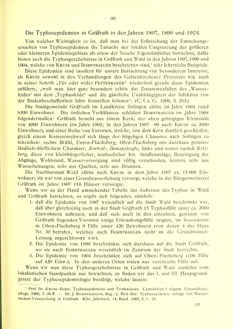 Die Typhusepidemien in Gräfrath in denjahren 1897, 1899 und 1904. Von welcher Wichtigkeit es ist, daß man bei der Erforschung der Entstehungs- ursachen von Typhusepidemien die Tatsache der lokalen Umgrenzung der größeren oder kleineren Epidemiegebiete als etwas der Seuche Eigentümliches betrachtet, dafür bieten auch die Typhusgeschehnisse in Gräfrath und Wald in denjahren 1897,1899 und 1904, welche von Kruse und Borntraeger beschrieben sind,^ sehr lehrreiche Beispiele. Diese Epidemien sind insofern für unsere Betrachtung von besonderem Interesse, als Kruse sowohl in den Verhandlungen des Gelsenkirchener Prozesses wie auch in seiner Schrift „Für oder wider Pettenkofer wiederholt gerade diese Epidemien anführte, „weil man hier ganz besonders schön das Zusammenfallen des ,Wasser- feldes' mit dem ,Typhusfelde' und die gänzliche Unabhängigkeit der Infektion von der Bodenbeschaffenheit hätte feststellen können. (C. f. a. G. 1906, S. 283.) Die Stadtgemeinde Gräfrath im Landkreise Solingen zählte im Jahre 1904 rund 8300 Einwohner. Die örtlichen Verhältnisse schildert Borntraeger im Jahre 1904 folgendermaßen: Gräfrath besteht aus einem Kern, der alten gebirgigen Kleinstadt von 4000 Einwohnern (im Jahre 1904; in denjahren 1897—99 nach Kruse ca. 2000 Einwohner), und einer Reihe von Vororten, welche, von dem Kern deutlich geschieden, gleich einem Kometenschweif sich längs der hügeligen Chaussee nach Solingen zu hinziehen: rechts Brühl, Unten-Flachsberg, Oben-Flachsberg mit durchaus primitiv ländlich-dörflichem Charakter, Zentral-, Donaustraße, links und weiter zurück Ketz- berg, diese von kleinbürgerlicher, neubaulicher Art. Straßenanlage, Beseitigung der Abgänge, Wohlstand, Wasserversorgung sind völlig verschieden, letztere teils aus Wasserleitungen, teils aus Quellen, teils aus Brunnen. Die Nachbarstadt Wald zählte nach Kruse in dem Jahre 1897 ca. 15 000 Ein- wohner; sie war von einer Grundwasserleitung versorgt, welche in der Bürgermeisterei Gräfrath im Jahre 1897 116 Häuser versorgte. Wenn wir an der Hand umstehender Tabelle das Auftreten des Typhus in Wald und Gräfrath betrachten, so ergibt sich folgendes, nämlich: 1. daß die Epidemie von 1897 wesentlich auf die Stadt Wald beschränkt war, daß aber gleichzeitig auch in der Stadt Gräfrath 15 Typhusfälle unter ca. 2000 Einwohnern auftraten, und daß sich auch in den einzelnen, getrennt von Gräfrath liegenden Vororten einige Erkrankungsfälle zeigten, im besonderen in Oben-Flachsberg 9 Fälle unter 420 Bewohnern (von denen 4 das Haus Nr. 30 betrafen, welches nach Borntraeger nicht an die Grundwasser- Leitung angeschlossen war). 2. Die Epidemie von 1899 beschränkte sich durchaus auf die Stadt Gräfrath, wo sie nach Borntraeger wesentlich im Zentrum der Stadt herrschte. 3. Die Epidemie von 1904 beschränkte sich auf Oben-Flachsberg (106 Fälle auf 420 Einw.). In den anderen Orten traten nur vereinzelte Fälle auf. Wenn wir nun diese Typhusgeschehnisse in Gräfrath und Wald zunächst vom lokalistischen Standpunkte aus betrachten, so finden wir das I. und III. Hauptgrund- gesetz der Typhusepidemiologie bestätigt, welche lauten: ' Prof. Dr. KRUSE-Bonn: Typhusepidemien und Trinl^wasser. Centraiblatt f. allgem. Gesundheits- pflege. 1900, S. 34 ff. — Dr. J. Borntraeger, Reg - u. Med.-Rat: Typhusepidemie infolge von Wasser- becken-Verseuchung in Gräfrath Klin. Jahrbuch. 14. Band. 1905,5.1-24. 13*