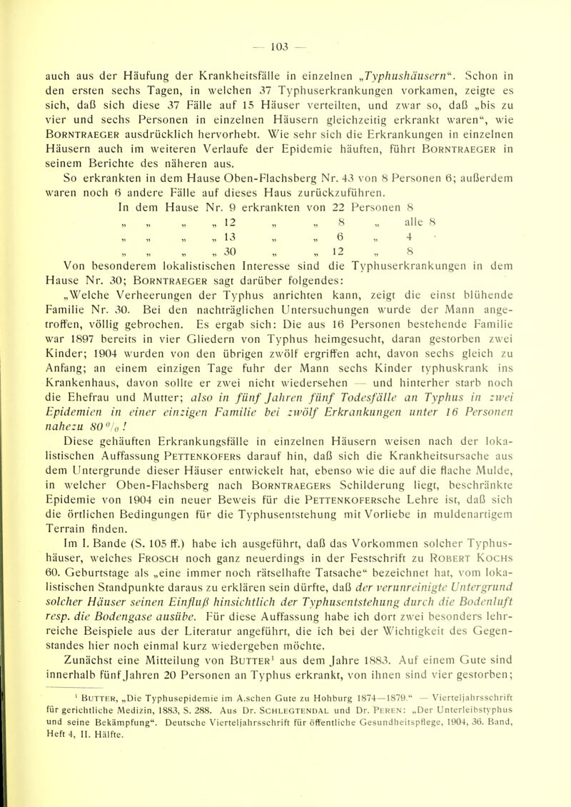 auch aus der Häufung der Krankheitsfälle in einzelnen „Typhushäiisern'\ Schon in den ersten sechs Tagen, in welchen 37 Typhuserkrankungen vorkamen, zeigte es sich, daß sich diese 37 Fälle auf 15 Häuser verteilten, und zwar so, daß „bis zu vier und sechs Personen in einzelnen Häusern gleichzeitig erkrankt waren, wie BoRNTRAEGER ausdrückUch hervorhebt. Wie sehr sich die Erkrankungen in einzelnen Häusern auch im weiteren Verlaufe der Epidemie häuften, führt Borntraeger in seinem Berichte des näheren aus. So erkrankten in dem Hause Oben-Flachsberg Nr. 43 von 8 Personen 6; außerdem waren noch 6 andere Fälle auf dieses Haus zurückzuführen. In dem Hause Nr. 9 erkrankten von 22 Personen 8 , 12 „ „ 8 „ alle 8 V „ 13 „ „ 6 4 • „ 30 „ „12 „ 8 Von besonderem lokalistischen Interesse sind die Typhuserkrankungen in dem Hause Nr. 30; Borntraeger sagt darüber folgendes: „Welche Verheerungen der Typhus anrichten kann, zeigt die einst blühende Familie Nr. 30. Bei den nachträglichen Untersuchungen wurde der Mann ange- troffen, völlig gebrochen. Es ergab sich: Die aus 16 Personen bestehende Familie war 1897 bereits in vier Gliedern von Typhus heimgesucht, daran gestorben zwei Kinder; 1904 wurden von den übrigen zwölf ergriffen acht, davon sechs gleich zu Anfang; an einem einzigen Tage fuhr der Mann sechs Kinder typhuskrank ins Krankenhaus, davon sollte er zwei nicht wiedersehen — und hinterher starb noch die Ehefrau und Mutter; also in fünf Jahren fünf Todesfälle an Typhus in zwei Epidemien in einer einzigen Familie bei zwölf Erkrankungen unter 16 Personen nahezu 80 /o! Diese gehäuften Erkrankungsfälle in einzelnen Häusern weisen nach der loka- listischen Auffassung Pettenkofers darauf hin, daß sich die Krankheitsursache aus dem Untergrunde dieser Häuser entwickelt hat, ebenso wie die auf die flache Mulde, in welcher Oben-Flachsberg nach Borntraegers Schilderung liegt, beschränkte Epidemie von 1904 ein neuer Beweis für die PETTENKOFERsche Lehre ist, daß sich die örtlichen Bedingungen für die Typhusentstehung mit Vorliebe in muldenartigem Terrain finden. Im I. Bande (S. 105 ff.) habe ich ausgeführt, daß das Vorkommen solcher Typhus- häuser, welches Frosch noch ganz neuerdings in der Festschrift zu Robert Kochs 60. Geburtstage als „eine immer noch rätselhafte Tatsache bezeichnet hat, vom loka- listischen Standpunkte daraus zu erklären sein dürfte, daß der verunreinigte Untergrund solcher Häuser seinen Einfluß hinsichtlich der Typhusentstehung durch die Bodenluft resp. die Bodengase ausübe. Für diese Auffassung habe ich dort zwei besonders lehr- reiche Beispiele aus der Literatur angeführt, die ich bei der Wichtigkeit des Gegen- standes hier noch einmal kurz wiedergeben möchte. Zunächst eine Mitteilung von Butter^ aus dem Jahre 1883. Auf einem Gute sind innerhalb fünf Jahren 20 Personen an Typhus erkrankt, von ihnen sind vier gestorben; ' Butter, „Die Typhusepidemie im A.sehen Gute zu Hohburg 1874—1879. — Vierteljahrsschrift für gerichtliche Medizin, 1883, S. 288. Aus Dr. Schlegtendal und Dr. Peren: „Der Unterleibstyphus und seine Bekämpfung. Deutsche Vierteljahrsschrift für öffentliche Gesundheitspflege, 1904, 36. Band, Heft 4, II. Hälfte.