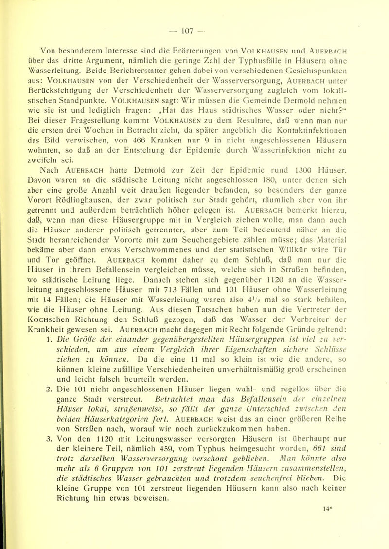 Von besonderem Interesse sind die Erörterungen von Volkhausen und Auerbach über das dritte Argument, nämlich die geringe Zahl der Typhusfälle in Häusern ohne Wasserleitung. Beide Berichterstatter gehen dabei von verschiedenen Gesichtspunkten aus: Volkhausen von der Verschiedenheit der Wasserversorgung, Auerbach unter Berücksichtigung der Verschiedenheit der Wasserversorgung zugleich vom lokali- stischen Standpunkte. Volkhausen sagt: Wir müssen die Gemeinde Detmold nehmen wie sie ist und lediglich fragen: „Hat das Haus städtisches Wasser oder nicht? Bei dieser Fragestellung kommt Volkhausen zu dem Resultate, daß wenn man nur die ersten drei Wochen in Betracht zieht, da später angeblich die Kontaktinfektionen das Bild verwischen, von 466 Kranken nur 9 in nicht angeschlossenen Häusern wohnten, so daß an der Entstehung der Epidemie durch Wasserinfektion nicht zu zweifeln sei. Nach Auerbach hatte Detmold zur Zeit der Epidemie rund 1300 Häuser. Davon waren an die städtische Leitung nicht angeschlossen 180, unter denen sich aber eine große Anzahl weit draußen liegender befanden, so besonders der ganze Vorort Rödiinghausen, der zwar politisch zur Stadt gehört, räumlich aber von ihr getrennt und außerdem beträchtlich höher gelegen ist. Auerbach bemerkt hierzu, daß, wenn man diese Häusergruppe mit in Vergleich ziehen wolle, man dann auch die Häuser anderer politisch getrennter, aber zum Teil bedeutend näher an die Stadt heranreichender Vororte mit zum Seuchengebiete zählen müsse; das Material bekäme aber dann etwas Verschwommenes und der statistischen Willkür wäre Tür und Tor geöffnet. Auerbach kommt daher zu dem Schluß, daß man nur die Häuser in ihrem Befallensein vergleichen müsse, welche sich in Straßen befinden, wo städtische Leitung liege. Danach stehen sich gegenüber 1120 an die Wasser- leitung angeschlossene Häuser mit 713 Fällen und 101 Häuser ohne Wasserleitung mit 14 Fällen; die Häuser mit Wasserleitung waren also 47-2 mal so stark befallen, wie die Häuser ohne Leitung. Aus diesen Tatsachen haben nun die Vertreter der KocHschen Richtung den Schluß gezogen, daß das Wasser der Verbreiter der Krankheit gewesen sei. Auerbach macht dagegen mit Recht folgende Gründe geltend: 1. Die Größe der einander gegenübergestellten Häusergruppen ist viel zu ver- schieden, um aus einem Vergleich ihrer Eigenschaften sichere Schlüsse ziehen zu können. Da die eine 11 mal so klein ist wie die andere, so können kleine zufällige Verschiedenheiten unverhältnismäßig groß erscheinen und leicht falsch beurteilt werden. 2. Die 101 nicht angeschlossenen Häuser liegen wähl- und regellos über die ganze Stadt verstreut. Betrachtet man das Befallensein der einzelnen Häuser lokal, straßenweise, so fällt der ganze Unterschied zwischen den beiden Häuserkategorien fort. Auerbach weist das an einer größeren Reihe von Straßen nach, worauf wir noch zurückzukommen haben. 3. Von den 1120 mit Leitungswasser versorgten Häusern ist überhaupt nur der kleinere Teil, nämlich 459, vom Typhus heimgesucht worden, 661 sind trotz derselben Wasserversorgung verschont geblieben. Man könnte also mehr als 6 Gruppen von 101 zerstreut liegenden Häusern zusammenstellen, die städtisches Wasser gebrauchten und trotzdem seuchenfrei blieben. Die kleine Gruppe von 101 zerstreut liegenden Häusern kann also nach keiner Richtung hin etwas beweisen. 14*