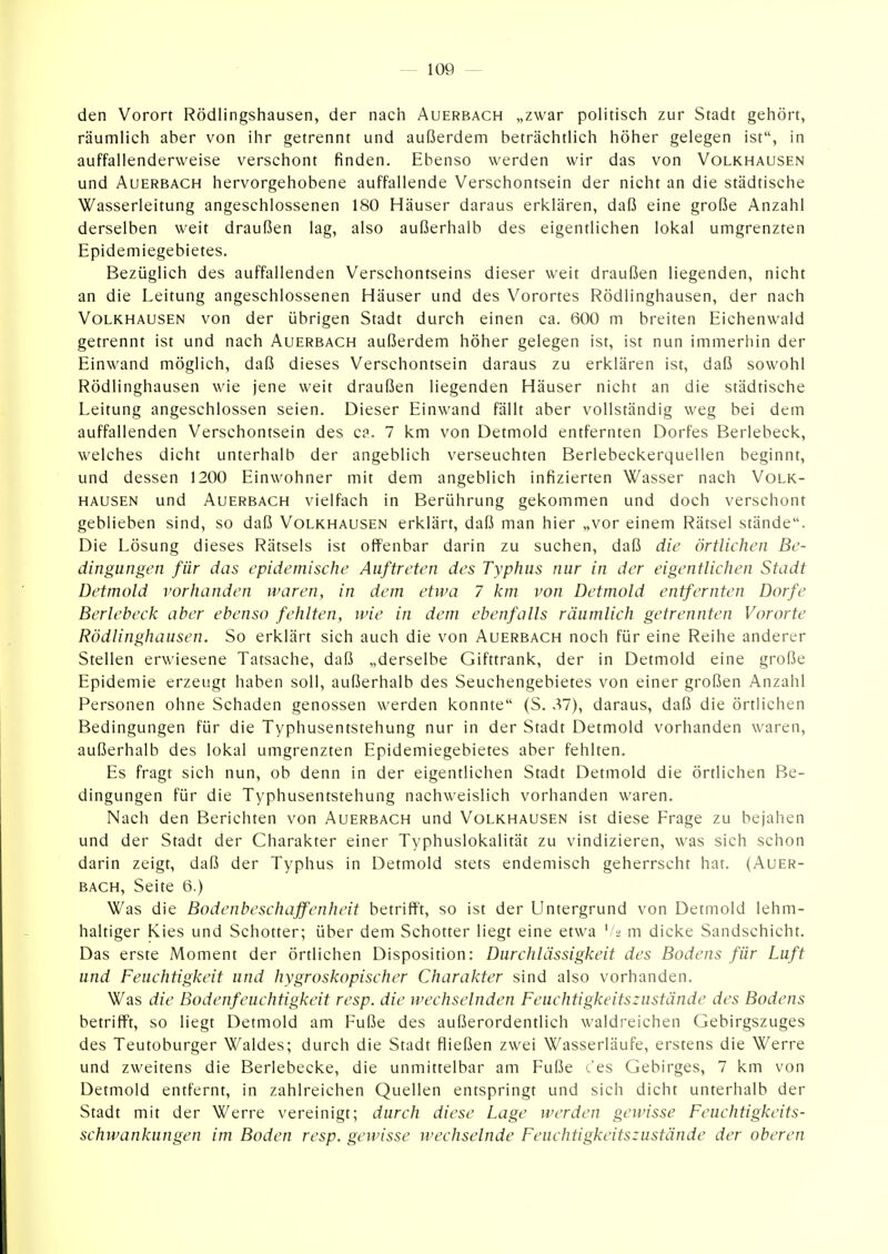 den Vorort Rödlingshausen, der nach Auerbach „zwar politisch zur Stadt gehört, räumlich aber von ihr getrennt und außerdem beträchtlich höher gelegen ist, in auffallenderweise verschont finden. Ebenso werden wir das von Volkhausen und Auerbach hervorgehobene auffallende Verschontsein der nicht an die städtische Wasserleitung angeschlossenen 180 Häuser daraus erklären, daß eine große Anzahl derselben weit draußen lag, also außerhalb des eigentlichen lokal umgrenzten Epidemiegebietes. Bezüglich des auffallenden Verschontseins dieser weit draußen liegenden, nicht an die Leitung angeschlossenen Häuser und des Vorortes Rödlinghausen, der nach Volkhausen von der übrigen Stadt durch einen ca. 600 m breiten Eichenwald getrennt ist und nach Auerbach außerdem höher gelegen ist, ist nun immerhin der Einwand möglich, daß dieses Verschontsein daraus zu erklären ist, daß sowohl Rödlinghausen wie jene weit draußen liegenden Häuser nicht an die städtische Leitung angeschlossen seien. Dieser Einwand fällt aber vollständig weg bei dem auffallenden Verschontsein des c?. 7 km von Detmold entfernten Dorfes Berlebeck, welches dicht unterhalb der angeblich verseuchten Berlebeckerquellen beginnt, und dessen 1200 Einwohner mit dem angeblich infizierten Wasser nach Volk- hausen und Auerbach vielfach in Berührung gekommen und doch verschont geblieben sind, so daß Volkhausen erklärt, daß man hier „vor einem Rätsel stände. Die Lösung dieses Rätsels ist offenbar darin zu suchen, daß die örtlichen Be- dingungen für das epidemische Auftreten des Typhus nur in der eigentlichen Stadt Detmold vorhanden waren, in dem etwa 7 km von Detmold entfernten Dorfe Berlebeck aber ebenso fehlten, wie in dem ebenfalls räumlich getrennten Vororte Rödlinghausen. So erklärt sich auch die von Auerbach noch für eine Reihe anderer Stellen erwiesene Tatsache, daß „derselbe Gifttrank, der in Detmold eine große Epidemie erzeugt haben soll, außerhalb des Seuchengebietes von einer großen Anzahl Personen ohne Schaden genossen werden konnte (S. .^7), daraus, daß die örtlichen Bedingungen für die Typhusentstehung nur in der Stadt Detmold vorhanden waren, außerhalb des lokal umgrenzten Epidemiegebietes aber fehlten. Es fragt sich nun, ob denn in der eigentlichen Stadt Detmold die örtlichen Be- dingungen für die Typhusentstehung nachweislich vorhanden waren. Nach den Berichten von Auerbach und Volkhausen ist diese Frage zu bejahen und der Stadt der Charakter einer Typhuslokalität zu vindizieren, was sich schon darin zeigt, daß der Typhus in Detmold stets endemisch geherrscht hat. (Auer- bach, Seite 6.) Was die Bodenbeschaffenheit betrifft, so ist der Untergrund von Detmold lehm- haltiger Kies und Schotter; über dem Schotter liegt eine etwa '/a m dicke Sandschicht. Das erste Moment der örtlichen Disposition: Durchlässigkeit des Bodens für Luft und Feuchtigkeit und hygroskopischer Charakter sind also vorhanden. Was die Bodenfeuchtigkeit resp. die wechselnden Feuchtigkeitszustände des Bodens betrifft, so liegt Detmold am Fuße des außerordentlich waldreichen Gebirgszuges des Teutoburger Waldes; durch die Stadt fließen zwei Wasserläufe, erstens die Werre und zweitens die Berlebecke, die unmittelbar am Fuße c'es Gebirges, 7 km von Detmold entfernt, in zahlreichen Quellen entspringt und sich dicht unterhalb der Stadt mit der Werre vereinigt; durch diese Lage werden gewisse Feuchtigkeits- schwankungen im Boden resp. gewisse wechselnde Feuchtigkeitszustände der oberen