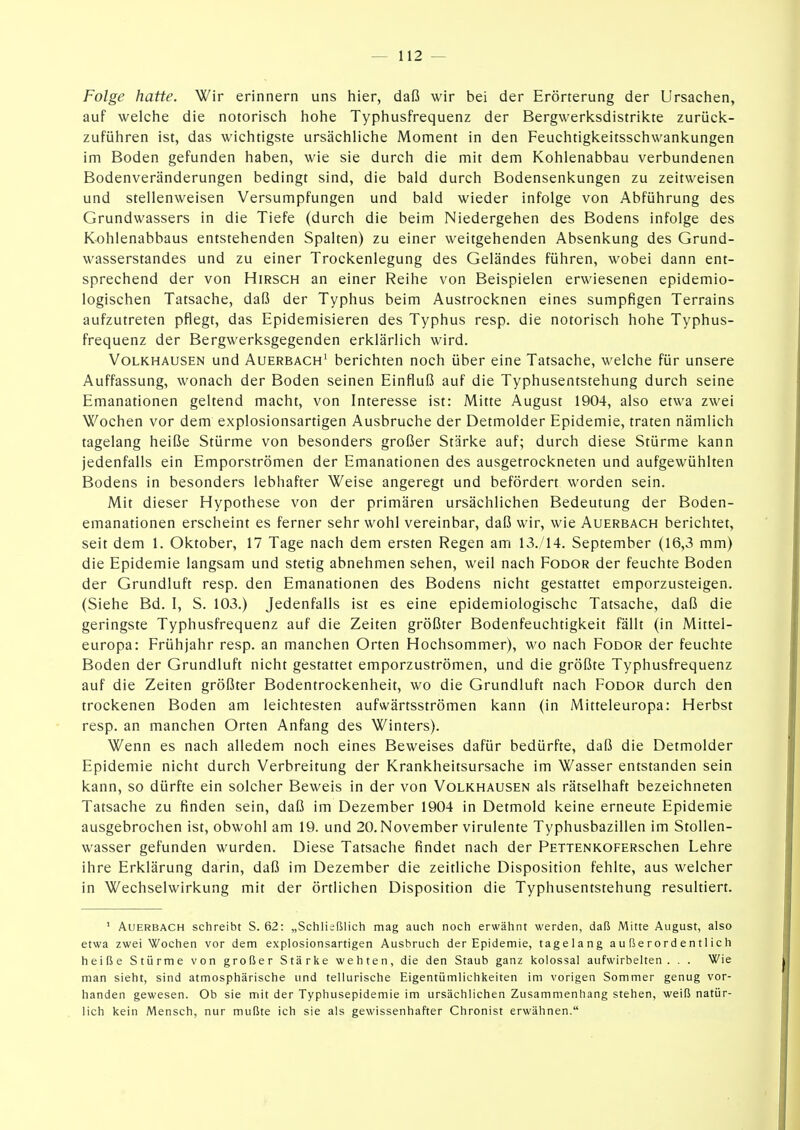 Folge hatte. Wir erinnern uns hier, daß wir bei der Erörterung der Ursachen, auf welche die notorisch hohe Typhusfrequenz der Bergwerksdistriicte zurück- zuführen ist, das wichtigste ursächliche Moment in den Feuchtigkeitsschwankungen im Boden gefunden haben, wie sie durch die mit dem Kohlenabbau verbundenen Bodenveränderungen bedingt sind, die bald durch Bodensenkungen zu zeitweisen und stellenweisen Versumpfungen und bald wieder infolge von Abführung des Grundwassers in die Tiefe (durch die beim Niedergehen des Bodens infolge des Kohlenabbaus entstehenden Spalten) zu einer weitgehenden Absenkung des Grund- wasserstandes und zu einer Trockenlegung des Geländes führen, wobei dann ent- sprechend der von Hirsch an einer Reihe von Beispielen erwiesenen epidemio- logischen Tatsache, daß der Typhus beim Austrocknen eines sumpfigen Terrains aufzutreten pflegt, das Epidemisieren des Typhus resp. die notorisch hohe Typhus- frequenz der Bergwerksgegenden erklärlich wird. Volkhausen und Auerbach^ berichten noch über eine Tatsache, welche für unsere Auffassung, wonach der Boden seinen Einfluß auf die Typhusentstehung durch seine Emanationen geltend macht, von Interesse ist: Mitte August 1904, also etwa zwei Wochen vor dem explosionsartigen Ausbruche der Detmolder Epidemie, traten nämlich tagelang heiße Stürme von besonders großer Stärke auf; durch diese Stürme kann jedenfalls ein Emporströmen der Emanationen des ausgetrockneten und aufgewühlten Bodens in besonders lebhafter Weise angeregt und befördert worden sein. Mit dieser Hypothese von der primären ursächlichen Bedeutung der Boden- emanationen erscheint es ferner sehr wohl vereinbar, daß wir, wie Auerbach berichtet, seit dem 1. Oktober, 17 Tage nach dem ersten Regen am 13./14. September (16,3 mm) die Epidemie langsam und stetig abnehmen sehen, weil nach Fodor der feuchte Boden der Grundluft resp. den Emanationen des Bodens nicht gestattet emporzusteigen. (Siehe Bd. I, S. 103.) Jedenfalls ist es eine epidemiologische Tatsache, daß die geringste Typhusfrequenz auf die Zeiten größter Bodenfeuchtigkeit fällt (in Mittel- europa: Frühjahr resp. an manchen Orten Hochsommer), wo nach Fodor der feuchte Boden der Grundluft nicht gestattet emporzuströmen, und die größte Typhusfrequenz auf die Zeiten größter Bodentrockenheit, wo die Grundluft nach Fodor durch den trockenen Boden am leichtesten aufwärtsströmen kann (in Mitteleuropa: Herbst resp. an manchen Orten Anfang des Winters). Wenn es nach alledem noch eines Beweises dafür bedürfte, daß die Detmolder Epidemie nicht durch Verbreitung der Krankheitsursache im Wasser entstanden sein kann, so dürfte ein solcher Beweis in der von Volkhausen als rätselhaft bezeichneten Tatsache zu finden sein, daß im Dezember 1904 in Detmold keine erneute Epidemie ausgebrochen ist, obwohl am 19. und 20. November virulente Typhusbazillen im Stollen- wasser gefunden wurden. Diese Tatsache findet nach der PETTENKOFERschen Lehre ihre Erklärung darin, daß im Dezember die zeitliche Disposition fehlte, aus welcher in Wechselwirkung mit der örtlichen Disposition die Typhusentstehung resultiert. ' Auerbach schreibt S. 62: „Schließlich mag auch noch erwähnt werden, daß Mitte August, also etwa zwei Wochen vor dem explosionsartigen Ausbruch der Epidemie, tagelang außerordentlich heiße Stürme von großer Stärke wehten, die den Staub ganz kolossal aufwirbelten. . . Wie man sieht, sind atmosphärische und tellurische Eigentümlichkeiten im vorigen Sommer genug vor- handen gewesen. Ob sie mit der Typhusepidemie im ursächlichen Zusammenhang stehen, weiß natür- lich kein Mensch, nur mußte ich sie als gewissenhafter Chronist erwähnen.