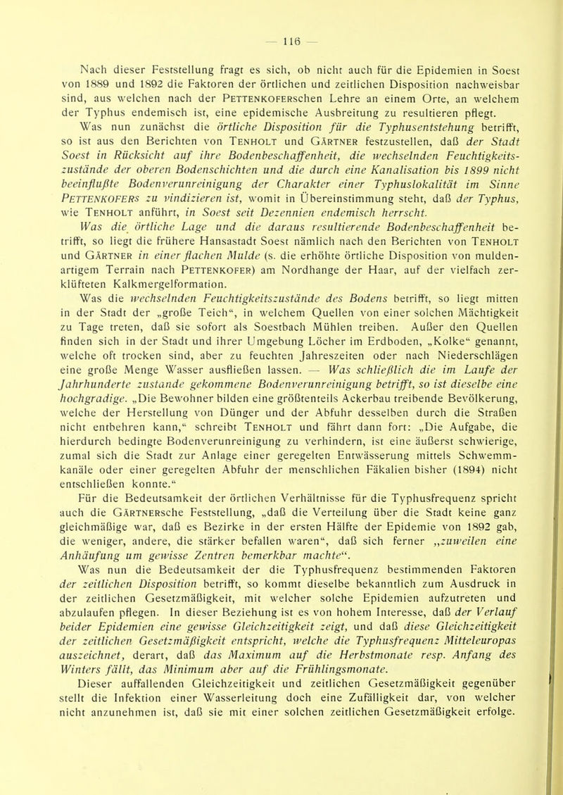 Nach dieser Feststellung fragt es sich, ob nicht auch für die Epidemien in Soest von 1889 und 1892 die Faktoren der örtlichen und zeitlichen Disposition nachweisbar sind, aus welchen nach der PETTENKOFERschen Lehre an einem Orte, an welchem der Typhus endemisch ist, eine epidemische Ausbreitung zu resultieren pflegt. Was nun zunächst die örtliche Disposition für die Typhusentstehung betrifft, so ist aus den Berichten von Tenholt und Gärtner festzustellen, daß der Stadt Soest in Rücksicht auf ihre Bodenbeschaffenheit, die wechselnden Feuchtigkeits- zustände der oberen Bodenschichten und die durch eine Kanalisation bis 1899 nicht beeinflußte Bodenverunreinigung der Charakter einer Typhuslokalität im Sinne Pettenkofers zu vindizieren ist, womit in Übereinstimmung steht, daß der Typhus, wie Tenholt anführt, in Soest seit Dezennien endemisch herrscht. Was die örtliche Lage und die daraus resultierende Bodenbeschaffenheit be- trifft, so liegt die frühere Hansastadt Soest nämlich nach den Berichten von Tenholt und Gärtner in einer flachen Mulde (s. die erhöhte örtliche Disposition von mulden- artigem Terrain nach Pettenkofer) am Nordhange der Haar, auf der vielfach zer- klüfteten Kalkmergelformation. Was die wechselnden Feuchtigkeitszustände des Bodens betrifft, so liegt mitten in der Stadt der „große Teich, in welchem Quellen von einer solchen Mächtigkeit zu Tage treten, daß sie sofort als Soestbach Mühlen treiben. Außer den Quellen finden sich in der Stadt und ihrer Umgebung Löcher im Erdboden, „Kolke genannt, welche oft trocken sind, aber zu feuchten Jahreszeiten oder nach Niederschlägen eine große Menge Wasser ausfließen lassen. — Was schließlich die im Laufe der Jahrhunderte zustande gekommene Bodenverunreinigung betrifft, so ist dieselbe eine hochgradige. „Die Bewohner bilden eine größtenteils Ackerbau treibende Bevölkerung, welche der Herstellung von Dünger und der Abfuhr desselben durch die Straßen nicht entbehren kann, schreibt Tenholt und fährt dann fort: „Die Aufgabe, die hierdurch bedingte Bodenverunreinigung zu verhindern, ist eine äußerst schwierige, zumal sich die Stadt zur Anlage einer geregelten Entwässerung mittels Schwemm- kanäle oder einer geregelten Abfuhr der menschlichen Fäkalien bisher (1894) nicht entschließen konnte. Für die Bedeutsamkeit der örtlichen Verhältnisse für die Typhusfrequenz spricht auch die GÄRTNERsche Feststellung, „daß die Verteilung über die Stadt keine ganz gleichmäßige war, daß es Bezirke in der ersten Hälfte der Epidemie von 1892 gab, die weniger, andere, die stärker befallen waren, daß sich ferner „zuweilen eine Anhäufung um gewisse Zentren bemerkbar machte''. Was nun die Bedeutsamkeit der die Typhusfrequenz bestimmenden Faktoren der zeitlichen Disposition betrifft, so kommt dieselbe bekanntlich zum Ausdruck in der zeitlichen Gesetzmäßigkeit, mit welcher solche Epidemien aufzutreten und abzulaufen pflegen. In dieser Beziehung ist es von hohem Interesse, daß der Verlauf beider Epidemien eine gewisse Gleichzeitigkeit zeigt, und daß diese Gleichzeitigkeit der zeitlichen Gesetzmäßigkeit entspricht, welche die Typhusfrequenz Mitteleuropas auszeichnet, derart, daß das Maximum auf die Herbstmonaie resp. Anfang des Winters fällt, das Minimum aber auf die Frühlingsmonate. Dieser auffallenden Gleichzeitigkeit und zeitlichen Gesetzmäßigkeit gegenüber stellt die Infektion einer Wasserleitung doch eine Zufälligkeit dar, von welcher nicht anzunehmen ist, daß sie mit einer solchen zeitlichen Gesetzmäßigkeit erfolge.