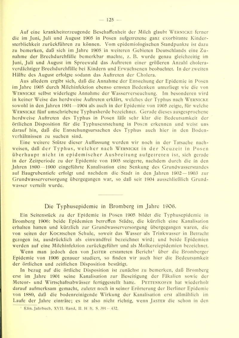 Auf eine krankheiterzeugende Beschaffenheit der Milch glaubt Wernicke ferner die im Juni, Juli und August 1905 in Posen aufgetretene ganz exorbitante Kinder- sterblichkeit zurückführen zu können. Vom epidemiologischen Standpunkte ist dazu zu bemerken, daß sich im Jahre 1905 in weiteren Gebieten Deutschlands eine Zu- nahme der Brechdurchfälle bemerkbar machte, z. B. wurde genau gleichzeitig im Juni, Juli und August im Spreewald das Auftreten einer größeren Anzahl cholera- verdächtiger Brechdurchfälle bei Kindern und Erwachsenen beobachtet. In der zweiten Hälfte des August erfolgte sodann das Auftreten der Cholera. Aus alledem ergibt sich, daß die Annahme der Entstehung der Epidemie in Posen im Jahre 1905 durch Milchinfektion ebenso ernsten Bedenken unterliegt wie die von Wernicke selbst widerlegte Annahme der Wasserverseuchung. Im besonderen wird in keiner Weise das herdweise Auftreten erklärt, welches der Typhus nach Wernicke sowohl in den Jahren 1901 —1904 als auch in der Epidemie von 1905 zeigte, für welche Wernicke fünf umschriebene Typhusherde bezeichnet. Gerade dieses ausgesprochene herdweise Auftreten des Typhus in Posen läßt sehr klar die Bedeutsamkeit der örtlichen Disposition für die Typhusentstehung in Posen erkennen und weist uns darauf hin, daß die Entstehungsursachen des Typhus auch hier in den Boden- verhältnissen zu suchen sind. Eine weitere Stütze dieser Auffassung werden wir noch in der Tatsache nach- weisen, daß der Typhus, welcher nach Wernicke in der Neuzeit in Posen überhaupt nicht in epidemischer Ausbreitung aufgetreten ist, sich gerade in der Zeitperiode zu der Epidemie von 1905 steigerte, nachdem durch die in den Jahren 1890 —1900 eingeführte Kanalisation eine Senkung des Grundwasserstandes auf Baugrubentiefe erfolgt und nachdem die Stadt in den Jahren 1902—1903 zur Grundwasserversorgung übergegangen war, so daß seit 1904 ausschließlich Grund- wasser verteilt wurde. Die Typhusepidemie in Bromberg im Jahre 1906. Ein Seitenstück zu der Epidemie in Posen 1905 bildet die Typhusepidemie in Bromberg 1906: beide Epidemien betreffen Städte, die kürzlich eine Kanalisation erhalten hatten und kürzlich zur Grundwasserversorgung übergegangen waren, die von Seiten der KocHschen Schule, soweit das Wasser als Trinkwasser in Betracht gezogen ist, ausdrücklich als einwandfrei bezeichnet wird; und beide Epidemien werden auf eine Milchinfektion zurückgeführt und als Molkereiepidemien bezeichnet. Wenn man jedoch den von Jaster erstatteten Bericht^ über die Bromberger Epidemie von 1906 genauer studiert, so finden wir auch hier die Bedeutsamkeit der örtlichen und zeitlichen Disposition bestätigt. In bezug auf die örtliche Disposition ist zunächst zu bemerken, daß Bromberg erst im Jahre 1901 seine Kanalisation zur Beseitigung der Fäkalien sowie der Meteor- und Wirtschaftsabwässer fertiggestellt hatte. Pettenkofer hat wiederholt darauf aufmerksam gemacht, zuletzt noch in seiner Erörterung der Berliner Epidemie von 1889, daß die bodenreinigende Wirkung der Kanalisation erst allmählich im Laufe der Jahre einträte; es ist also nicht richtig, wenn Jaster die schon in den ' Klin. Jahrbuch, XVII. Band, 11. H ft, S. 391- 432.