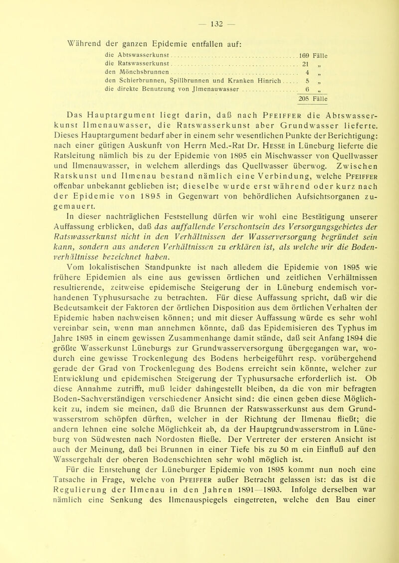 Während der ganzen Epidemie entfallen auf: die Abtswasserkunst die Ratswasserkunst den Mönchsbrunnen 169 Fälle 21 „ 4 „ 5 „ 6 „ den Schierbrunnen, Spillbrunnen und Kranken Hinrich die direkte Benutzung von Jlmenauwasser 205 Fälle Das Hauptargument liegt darin, daß nach Pfeiffer die Abtswasser- kunst Ilmenauwasser, die Ratswasserkunst aber Grundwasser lieferte. Dieses Hauptargument bedarf aber in einem sehr wesentlichen Punkte der Berichtigung: nach einer gütigen Auskunft von Herrn Med.-Rat Dr. Hesse in Lüneburg lieferte die Ratsleitung nämlich bis zu der Epidemie von 1895 ein Mischwasser von Quellwasser und Ilmenauwasser, in welchem allerdings das Quellwasser überwog. Zwischen Ratskunst und Ilmenau bestand nämlich eine Verbindung, welche Pfeiffer offenbar unbekannt geblieben ist; dieselbe wurde erst während oder kurz nach der Epidemie von 1895 in Gegenwart von behördlichen Aufsichtsorganen zu- gemauert. In dieser nachträglichen Feststellung dürfen wir wohl eine Bestätigung unserer Auffassung erblicken, daß das auffallende Verschontsein des Versorgungsgebietes der Ratswasserkunst nicht in den Verhältnissen der Wasserversorgung begründet sein kann, sondern aus anderen Verhältnissen zu erklären ist, als welche wir die Boden- verhältnisse bezeichnet haben. Vom lokalistischen Standpunkte ist nach alledem die Epidemie von 1895 wie frühere Epidemien als eine aus gewissen örtlichen und zeitlichen Verhältnissen resultierende, zeitweise epidemische Steigerung der in Lüneburg endemisch vor- handenen Typhusursache zu betrachten. Für diese Auffassung spricht, daß wir die Bedeutsamkeit der Faktoren der örtlichen Disposition aus dem örtlichen Verhalten der Epidemie haben nachweisen können; und mit dieser Auffassung würde es sehr wohl vereinbar sein, wenn man annehmen könnte, daß das Epidemisieren des Typhus im Jahre 1895 in einem gewissen Zusammenhange damit stände, daß seit Anfang 1894 die größte Wasserkunst Lüneburgs zur Grundwasserversorgung übergegangen war, wo- durch eine gewisse Trockenlegung des Bodens herbeigeführt resp. vorübergehend gerade der Grad von Trockenlegung des Bodens erreicht sein könnte, welcher zur Entwicklung und epidemischen Steigerung der Typhusursache erforderlich ist. Ob diese Annahme zutrifft, muß leider dahingestellt bleiben, da die von mir befragten Boden-Sachverständigen verschiedener Ansicht sind: die einen geben diese Möglich- keit zu, indem sie meinen, daß die Brunnen der Ratswasserkunst aus dem Grund- wasserstfom schöpfen dürften, welcher in der Richtung der Ilmenau fließt; die andern lehnen eine solche Möglichkeit ab, da der Hauptgrundwasserstrom in Lüne- burg von Südwesten nach Nordosten fließe. Der Vertreter der ersteren Ansicht ist auch der Meinung, daß bei Brunnen in einer Tiefe bis zu 50 m ein Einfluß auf den Wassergehalt der oberen Bodenschichten sehr wohl möglich ist. Für die Entstehung der Lüneburger Epidemie von 1895 kommt nun noch eine Tatsache in Frage, welche von Pfeiffer außer Betracht gelassen ist: das ist die Regulierung der Ilmenau in den Jahren 1891 —1893. Infolge derselben war nämlich eine Senkung des Ilmenauspiegels eingetreten, welche den Bau einer