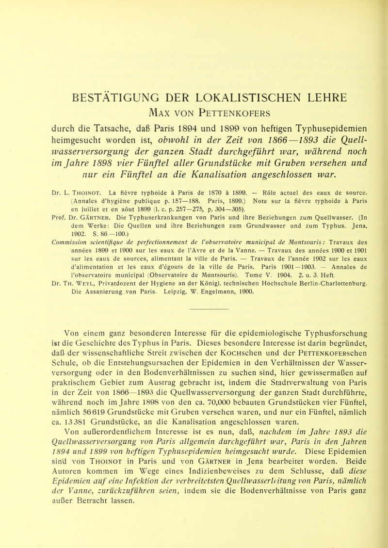 BESTÄTIGUNG DER LOKALISTISCHEN LEHRE Max von Pettenkofers durch die Tatsache, daß Paris 1894 und 1899 von heftigen Typhusepidemien heimgesucht worden ist, obwohl in der Zeit von 1866—1893 die Quell- wasserversorgung der ganzen Stadt durchgeführt war, während noch im Jahre 1898 vier Fünftel aller Grundstücke mit Gruben versehen und nur ein Fünftel an die Kanalisation angeschlossen war, Dr. L. Thoinot. La fievre typhoide ä Paris de 1870 ä 1899. — Röle actuel des eaux de source. (Annales d'hygiene publique p. 157—188. Paris, 1899.) Note sur la fievre typhoide ä Paris en juillet et en aout 1899 (1. c. p. 257—275, p. 304—305). Prof. Dr. GÄRTNER. Die Typhuserkrankungen von Paris und ihre Beziehungen zum Quellwasser. (In dem Werke: Die Quellen und ihre Beziehungen zum Grundwasser und zum Typhus. Jena, 1902. S. 86 -100.) Commission scientifique de perfectionnement de l'observatoire municipal de Montsouris: Travaux des annees 1899 et 1900 sur les eaux de l'Avre et de la Vanne. — Travaux des annees 1900 et 1901 Sur les eaux de sources, alimentant la ville de Paris. — Travaux de l'annee 1902 sur les eaux d'alimentation et les eaux d'egouts de la ville de Paris. Paris 1901 — 1903. — Annales de l'observatoire municipal (Observatoire de Montsouris). Tome V. 1904. 2. u. 3. Heft. Dr. Th. Weyl, Privatdozent der Hygiene an der Königl. technischen Hochschule Berlin-Charlottenburg. Die Assanierung von Paris. Leipzig, W. Engelmann, 1900. Von einem ganz besonderen Interesse für die epidemiologische Typhusforschung ist die Geschichte des Typhus in Paris. Dieses besondere Interesse ist darin begründet, daß der wissenschaftliche Streit zwischen der KocHschen und der PETTENKOFERschen Schule, ob die Entstehungsursachen der Epidemien in den Verhältnissen der Wasser- versorgung oder in den Bodenverhältnissen zu suchen sind, hier gewissermaßen auf praktischem Gebiet zum Austrag gebracht ist, indem die Stadtverwaltung von Paris in der Zeit von 1866—1893 die Quellwasserversorgung der ganzen Stadt durchführte, während noch im Jahre 1898 von den ca. 70,000 bebauten Grundstücken vier Fünftel, nämlich 56619 Grundstücke mit Gruben versehen waren, und nur ein Fünftel, nämlich Ca. 13 381 Grundstücke, an die Kanalisation angeschlossen waren. Von außerordentlichem Interesse ist es nun, daß, nachdem im Jahre 1893 die Quellwasserversorgung von Paris allgemein durchgeführt war, Paris in den Jahren 1894 und 1899 von heftigen Typhusepidemien heimgesucht wurde. Diese Epidemien sind von Thoinot in Paris und von Gärtner in Jena bearbeitet worden. Beide Autoren kommen im Wege eines Indizienbeweises zu dem Schlüsse, daß diese Epidemien auf eine Infektion der verbreitetsten Quellwasserleitung von Paris, nämlich der Vanne, zurückzuführen seien, indem sie die Bodenverhältnisse von Paris ganz außer Betracht lassen.