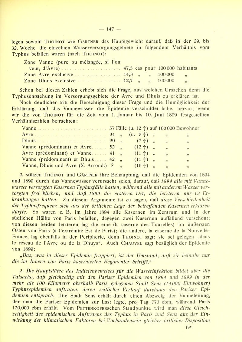 legen sowohl Thoinot wie Gärtner das Hauptgewicht darauf, daß in der 29. bis 32. Woche die einzelnen Wasserversorgungsgebiete in folgendem Verhältnis vom Typhus befallen waren (nach Thoinot): Zone Vanne (pure ou melangee, si Ton veut, d'Avre) 47,5 cas pour 100 000 habitants Zone Avre exclusive 14,3 „ „ 100 000 „ Zone Dhuis exclusive 12,7 „ „ 100 000 „ Schon bei diesen Zahlen erhebt sich die Frage, aus welchen Ursachen denn die Typhusentstehung im Versorgungsgebiete der Avre und Dhuis zu erklären ist. Noch deutlicher tritt die Berechtigung dieser Frage und die Unmöglichkeit der Erklärung, daß das Vannewasser die Epidemie verschuldet habe, hervor, wenn wir die von Thoinot für die Zeit vom 1. Januar bis 10. Juni 1899 festgestellten Verhältniszahlen betrachten: Vanne 57 Fälle (u. 12 f) auf 100000 Bewohner Avre 34 „ (u. 5 f) „ Dhuis 39 „ (7 t) V Vanne (predominant) et Avre 52 „ (12 •{•) „ „ „ Avre (predominant) et Vanne 41 „ (11 f) „ „ „ Vanne (predominant) et Dhuis 42 „ (11 f) „ „ „ Vanne, Dhuis und Avre (X. Arrond.) ? „ (16 f) „ „ „ 2. stützen Thoinot und Gärtner ihre Behauptung, daß die Epidemien von 1894 und 1899 durch das Vannewasser verursacht seien, darauf, daß 1894 alle mit Vanne- wasser versorgten Kasernen Typhusfälle hatten, während alle mit anderem Wasser ver- sorgten frei blieben, und daß 1899 die ersteren 154, die letzteren nur 13 Er- krankungen hatten. Zu diesem Argumente ist zu sagen, daß diese Verschiedenheit der Typhusfrequenz sich aus der örtlichen Lage der betreffenden Kasernen erklären dürfte. So waren z. B. im Jahre 1894 alle Kasernen im Zentrum und in der südlichen Hälfte von Paris befallen, dagegen zwei Kasernen auffallend verschont; von diesen beiden letzteren lag die eine (la caserne des Tourelles) im äußersten Osten von Paris (ä l'extremite Est de Paris); die andere, la caserne de la Nouvelle- France, lag ebenfalls in der Peripherie, denn Thoinot sagt: sie sei gelegen „dans le reseau de FAvre ou de la Dhuys. Auch Chauvel sagt bezüglich der Epidemie von 1899: „Das, was in dieser Epidemie frappiert, ist der Umstand, daß sie beinahe nur die im Innern von Paris kasernierten Regimenter betrifft.'' 3. Die Hauptstütze des Indizienbeweises für die Wasserinfektion bildet aber die Tatsache, daß gleichzeitig mit den Pariser Epidemien von 1894 und 1899 in der mehr als 100 Kilometer oberhalb Paris gelegenen Stadt Sens (14000 Einwohner) Typhusepidemien auftraten, deren zeitlicher Verlauf durchaus den Pariser Epi- demien entsprach. Die Stadt Sens erhält durch einen Abzweig der Vanneleitung, der man die Pariser Epidemien zur Last legte, pro Tag 773 cbm, während Paris 120,000 cbm erhält. Vom PETTENKOFERschen Standpunkte wird man diese Gleich- zeitigkeit des epidemischen Auftretens des Typhus in Paris und Sens aus der Ein- wirkung der klimatischen Faktoren bei Vorhandensein gleicher örtlicher Disposition 19*