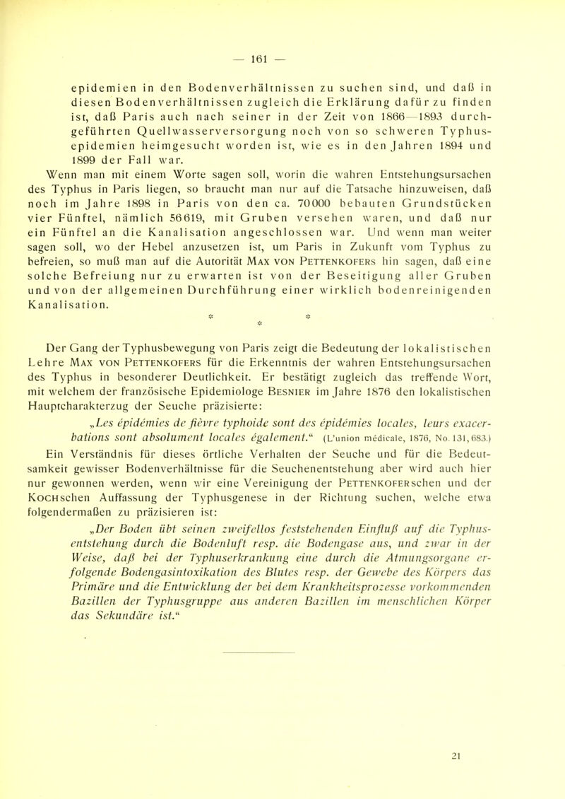 epidemien in den Bodenverhältnissen zu suchen sind, und daß in diesen Bodenverhältnissen zugleich die Erklärung dafür zu finden ist, daß Paris auch nach seiner in der Zeit von 1866—1893 durch- geführten Quellwasserversorgung noch von so schweren Typhus- epidemien heimgesucht worden ist, wie es in den Jahren 1894 und 1899 der Fall war. Wenn man mit einem Worte sagen soll, worin die wahren Entstehungsursachen des Typhus in Paris liegen, so braucht man nur auf die Tatsache hinzuweisen, daß noch im Jahre 1898 in Paris von den ca. 70000 bebauten Grundstücken vier Fünftel, nämlich 56619, mit Gruben versehen waren, und daß nur ein Fünftel an die Kanalisation angeschlossen war. Und wenn man weiter sagen soll, wo der Hebel anzusetzen ist, um Paris in Zukunft vom Typhus zu befreien, so muß man auf die Autorität Max von Pettenkofers hin sagen, daß eine solche Befreiung nur zu erwarten ist von der Beseitigung aller Gruben und von der allgemeinen Durchführung einer wirklich bodenreinigenden Kanalisation. * * Der Gang der Typhusbewegung von Paris zeigt die Bedeutung der lokalistischen Lehre Max von Pettenkofers für die Erkenntnis der wahren Entstehungsursachen des Typhus in besonderer Deutlichkeit. Er bestätigt zugleich das treffende Wort, mit welchem der französische Epidemiologe Besnier im Jahre 1876 den lokalistischen Hauptcharakterzug der Seuche präzisierte: „Les epidemies de flevre typhoide sont des epidemies locales, leurs exacer- bations sont absolument locales egalement.'' (L'union medicaie, 1876, No. i3i,683.) Ein Verständnis für dieses örtliche Verhalten der Seuche und für die Bedeut- samkeit gewisser Bodenverhältnisse für die Seuchenentstehung aber wird auch hier nur gewonnen werden, wenn wir eine Vereinigung der PETTENKOFERschen und der KocHschen Auffassung der Typhusgenese in der Richtung suchen, welche etwa folgendermaßen zu präzisieren ist: „Der Boden übt seinen zweifellos feststehenden Einfluß auf die Typhus- entsiehung durch die Bodenluft resp. die Bodengase aus, und zwar in der Weise, daß bei der Typhuserkrankung eine durch die Atmungsorgane er- folgende Bodengasintoxikation des Blutes resp. der Gewebe des Körpers das Primäre und die Entwicklung der bei dem Krankheitsprozesse vorkommenden Bazillen der Typhusgruppe aus anderen Bazillen im menschlichen Körper das Sekundäre ist/' 21