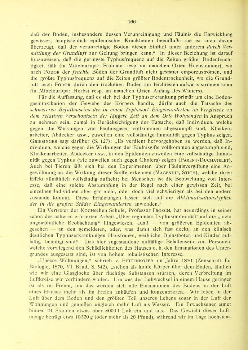 daß der Boden, insbesondere dessen Verunreinigung und Fäulnis die Entwicklung gewisser, hauptsächlich epidemischer Krankheiten beeinflußt; sie ist auch davon überzeugt, daß der verunreinigte Boden diesen Einfluß unter anderem durch Ver- mittlung der Grundluft zur Geltung bringen kann. In dieser Beziehung ist darauf hinzuweisen, daß die geringste Typhusfrequenz auf die Zeiten größter Bodenfeuch- tigkeit fällt (in Mitteleuropa: Frühjahr resp. an manchen Orten Hochsommer), wo nach FoDOR der feuchte Boden der Grundluft nicht gestattet emporzuströmen, und die größte Typhusfrequenz auf die Zeiten größter Bodentrockenheit, wo die Grund- luft nach FoDOR durch den trockenen Boden am leichtesten aufwärts strömen kann (in Mitteleuropa: Herbst resp. an manchen Orten Anfang des Winters). Für die Auffassung, daß es sich bei der Typhuserkrankung primär um eine Boden- gasintoxikation der Gewebe des Körpers handle, dürfte auch die Tatsache des schwereren Befallenseins der in einen Typhusort Eingewanderten im Vergleiche zu dem relativen Verschontsein der längere Zeit an dem Orte Wohnenden in Anspruch zu nehmen sein, zumal in Berücksichtigung der Tatsache, daß Individuen, welche gegen die Wirkungen von Fäulnisgasen vollkommen abgestumpft sind, Kloaken- arbeiter, Abdecker usw., zuweilen eine vollständige Immunität gegen Typhus zeigen. Griesinger sagt darüber (S. 127): „Es verdient hervorgehoben zu werden, daß In- dividuen, welche gegen die Wirkungen der Fäulnisgifte vollkommen abgestumpft sind, Kloakenarbeiter, Abdecker usw., in den Epidemien zuweilen eine vollständige Immu- nität gegen Typhus (wie zuweilen auch gegen Cholera) zeigen (Parent-Duchatelet). Auch bei Tieren läßt sich bei den Experimenten über Fäulnisvergiftung eine An- gewöhnung an die Wirkung dieser Stoffe erkennen (Magendie, Stich), welche ihren Effekt allmählich vollständig aufhebt; bei Menschen ist die Beobachtung von Inter- esse, daß eine solche Abstumpfung in der Regel nach einer gewissen Zeit, bei einzelnen Individuen aber gar nicht, oder doch viel schwieriger als bei den andern zustande kommt. Diese Erfahrungen lassen sich auf die Akklimatisationstyphen der in die großen Städte Eingewanderten anwenden. Ein Vertreter der KocHschen Schule, Professor Frosch, hat neuerdings in seiner schon des näheren erörterten Arbeit „Über regionäre Typhusimmtinität auf die „nicht ungewöhnliche Beobachtung hingewiesen, „daß — von größeren Epidemien ab- gesehen — an den gemeldeten, oder, was damit sich fast deckt, an den klinisch deutlichen Typhuserkrankungen Hausfrauen, weibliche Dienstboten und Kinder auf- fällig beteiligt sind. Das hier zugestandene auffällige Befallensein von Personen, welche vorwiegend den Schädlichkeiten des Hauses d. h. den Emanationen des Unter- grundes ausgesetzt sind, ist von hohem lokalistischen Interesse. „Unsere Wohnungen, schrieb v. Pettenkofer im Jahre 1870 (Zeitschrift für Biologie, 1870, VI. Band, S. 542), „stehen als hohle Körper über dem Boden, ähnlich wie wir eine Glasglocke über flüchtige Substanzen stürzen, deren Verbreitung im Luftkreise wir verhindern wollen. Um was der Luftwechsel in einem Hause geringer ist als im Freien, um das werden sich alle Emanationen des Bodens in der Luft eines Hauses mehr als im Freien anhäufen und konzentrieren. Wir leben in der Luft über dem Boden und den größten Teil unseres Lebens sogar in der Luft der Wohnungen und genießen ungleich mehr Luft als Wasser. Ein Erwachsener atmet binnen 24 Stunden etwas über 8000 1 Luft ein und aus. Das Gewicht dieser Luft- menge beträgt etwa 10320 g (oder mehr als 20 Pfund), während wir im Tage höchstens