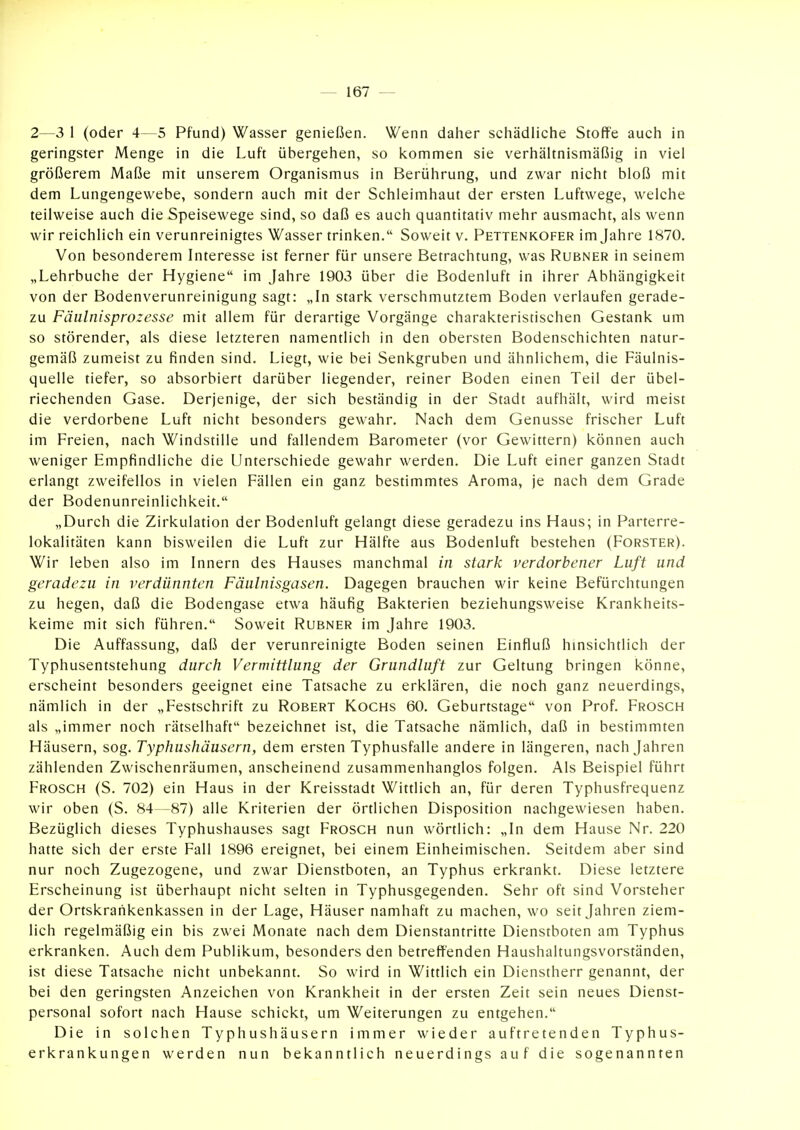 2—3 1 (oder 4—5 Pfund) Wasser genießen. Wenn daher schädliche Stoffe auch in geringster Menge in die Luft übergehen, so kommen sie verhältnismäßig in viel größerem Maße mit unserem Organismus in Berührung, und zwar nicht bloß mit dem Lungengewebe, sondern auch mit der Schleimhaut der ersten Luftwege, welche teilweise auch die Speisewege sind, so daß es auch quantitativ mehr ausmacht, als wenn wir reichlich ein verunreinigtes Wasser trinken, Soweit v. Pettenkofer im Jahre 1870. Von besonderem Interesse ist ferner für unsere Betrachtung, was Rubner in seinem „Lehrbuche der Hygiene im Jahre 1903 über die Bodenluft in ihrer Abhängigkeit von der Bodenverunreinigung sagt: „In stark verschmutztem Boden verlaufen gerade- zu Fäulnisprozesse mit allem für derartige Vorgänge charakteristischen Gestank um so störender, als diese letzteren namentlich in den obersten Bodenschichten natur- gemäß zumeist zu finden sind. Liegt, wie bei Senkgruben und ähnlichem, die Fäulnis- quelle tiefer, so absorbiert darüber liegender, reiner Boden einen Teil der übel- riechenden Gase. Derjenige, der sich beständig in der Stadt aufhält, wird meist die verdorbene Luft nicht besonders gewahr. Nach dem Genüsse frischer Luft im Freien, nach Windstille und fallendem Barometer (vor Gewittern) können auch weniger Empfindliche die Unterschiede gewahr werden. Die Luft einer ganzen Stadt erlangt zweifellos in vielen Fällen ein ganz bestimmtes Aroma, je nach dem Grade der Bodenunreinlichkeit. „Durch die Zirkulation der Bodenluft gelangt diese geradezu ins Haus; in Parterre- lokalitäten kann bisweilen die Luft zur Hälfte aus Bodenluft bestehen (Forster). Wir leben also im Innern des Hauses manchmal in stark verdorbener Luft und geradezu in verdünnten Fäulnisgasen. Dagegen brauchen wir keine Befürchtungen zu hegen, daß die Bodengase etwa häufig Bakterien beziehungsweise Krankheits- keime mit sich führen. Soweit Rubner im Jahre 1903. Die Auffassung, daß der verunreinigte Boden seinen Einfluß hinsichtlich der Typhusentstehung durch Vermittlung der Grundluft zur Geltung bringen könne, erscheint besonders geeignet eine Tatsache zu erklären, die noch ganz neuerdings, nämlich in der „Festschrift zu Robert Kochs 60. Geburtstage von Prof. Frosch als „immer noch rätselhaft bezeichnet ist, die Tatsache nämlich, daß in bestimmten Häusern, sog. Typhushäusern, dem ersten Typhusfalle andere in längeren, nach Jahren zählenden Zwischenräumen, anscheinend zusammenhanglos folgen. Als Beispiel führt Frosch (S. 702) ein Haus in der Kreisstadt Wittlich an, für deren Typhusfrequenz wir oben (S. 84—87) alle Kriterien der örtlichen Disposition nachgewiesen haben. Bezüglich dieses Typhushauses sagt Frosch nun wörtlich: „In dem Hause Nr. 220 hatte sich der erste Fall 1896 ereignet, bei einem Einheimischen. Seitdem aber sind nur noch Zugezogene, und zwar Dienstboten, an Typhus erkrankt. Diese letztere Erscheinung ist überhaupt nicht selten in Typhusgegenden. Sehr oft sind Vorsteher der Ortskraiikenkassen in der Lage, Häuser namhaft zu machen, wo seit Jahren ziem- lich regelmäßig ein bis zwei Monate nach dem Dienstantritte Dienstboten am Typhus erkranken. Auch dem Publikum, besonders den betreffenden Haushaltungsvorständen, ist diese Tatsache nicht unbekannt. So wird in Wittlich ein Dienstherr genannt, der bei den geringsten Anzeichen von Krankheit in der ersten Zeit sein neues Dienst- personal sofort nach Hause schickt, um Weiterungen zu entgehen. Die in solchen Typhushäusern immer wieder auftretenden Typhus- erkrankungen werden nun bekanntlich neuerdings auf die sogenannten