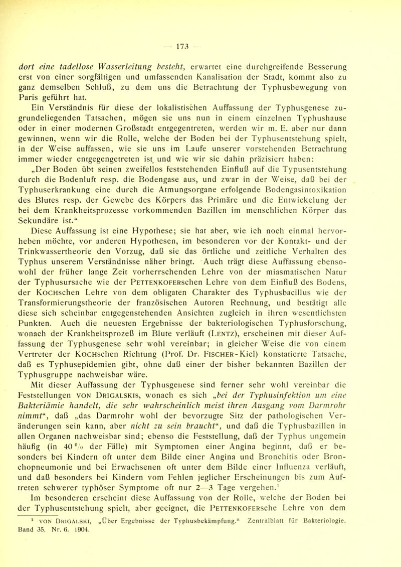 dort eine tadellose Wasserleitung besteht, erwartet eine durchgreifende Besserung erst von einer sorgfältigen und umfassenden Kanalisation der Stadt, kommt also zu ganz demselben Schluß, zu dem uns die Betrachtung der Typhusbewegung von Paris geführt hat. Ein Verständnis für diese der lokalistischen Auffassung der Typhusgenese zu- grundeliegenden Tatsachen, mögen sie uns nun in einem einzelnen Typhushause oder in einer modernen Großstadt entgegentreten, werden wir m. E. aber nur dann gewinnen, wenn wir die Rolle, welche der Boden bei der Typhusentstehung spielt, in der Weise auffassen, wie sie uns im Laufe unserer vorstehenden Betrachtung immer wieder entgegengetreten ist, und wie wir sie dahin präzisiert haben: „Der Boden übt seinen zweifellos feststehenden Einfluß auf die Typusentstehung durch die Bodenluft resp. die Bodengase aus, und zwar in der Weise, daß bei der Typhuserkrankung eine durch die Atmungsorgane erfolgende Bodengasintoxikation des Blutes resp. der Gewebe des Körpers das Primäre und die Entwickelung der bei dem Krankheitsprozesse vorkommenden Bazillen im menschlichen Körper das Sekundäre ist. Diese Auffassung ist eine Hypothese; sie hat aber, wie ich noch einmal hervor- heben möchte, vor anderen Hypothesen, im besonderen vor der Kontakt- und der Trinkwassertheorie den Vorzug, daß sie das örtliche und zeitliche Verhalten des Typhus unserem Verständnisse näher bringt. Auch trägt diese Auffassung ebenso- wohl der früher lange Zeit vorherrschenden Lehre von der miasmatischen Natur der Typhusursache wie der PETTENKOFERschen Lehre von dem Einfluß des Bodens, der KocHschen Lehre von dem obligaten Charakter des Typhusbacillus wie der Transformierungstheorie der französischen Autoren Rechnung, und bestätigt alle diese sich scheinbar entgegenstehenden Ansichten zugleich in ihren wesentlichsten Punkten. Auch die neuesten Ergebnisse der bakteriologischen Typhusforschung, wonach der Krankheitsprozeß im Blute verläuft (Lentz), erscheinen mit dieser Auf- fassung der Typhusgenese sehr wohl vereinbar; in gleicher Weise die von einem Vertreter der KocHschen Richtung (Prof. Dr. Fischer-Kiel) konstatierte Tatsache, daß es Typhusepidemien gibt, ohne daß einer der bisher bekannten Bazillen der Typhusgruppe nachweisbar wäre. Mit dieser Auffassung der Typhusgenese sind ferner sehr wohl vereinbar die Feststellungen von Drigalskis, wonach es sich „bei der Typhiisinfektion um eine Bakteriämie handelt, die sehr wahrscheinlich meist ihren Ausgang vom Darmrohr nimmt', daß „das Darmrohr wohl der bevorzugte Sitz der pathologischen Ver- änderungen sein kann, aber nicht zu sein braucht'', und daß die Typhusbazillen in allen Organen nachweisbar sind; ebenso die Feststellung, daß der Typhus ungemein häufig (in 40 % der Fälle) mit Symptomen einer Angina beginnt, daß er be- sonders bei Kindern oft unter dem Bilde einer Angina und Bronchitis oder Bron- chopneumonie und bei Erwachsenen oft unter dem Bilde einer Influenza verläuft, und daß besonders bei Kindern vom Fehlen jeglicher Erscheinungen bis zum Auf- treten schwerer typhöser Symptome oft nur 2—3 Tage vergehen.' Im besonderen erscheint diese Auffassung von der Rolle, welche der Boden bei der Typhusentstehung spielt, aber geeignet, die PETTENKOFERsche Lehre von dem * VON Drigalski, „über Ergebnisse der Typliusbekämpfung. Zentralblatt für Bakteriologie. Band 35. Nr. 6. 1904.