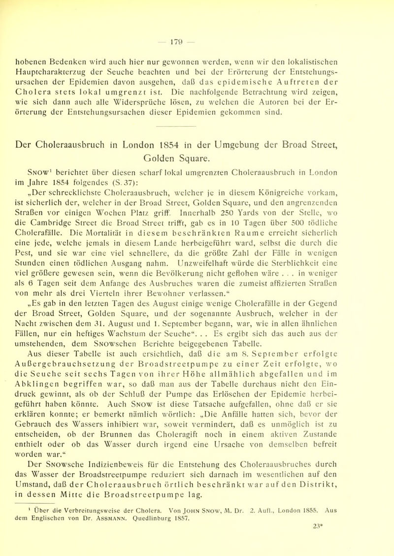 hobenen Bedenken wird auch hier nur gewonnen werden, wenn wir den lokalistischen Hauptcharakterzug der Seuche beachten und bei der Erörterung der Entstehungs- ursachen der Epidemien davon ausgehen, daß das epidemische Auftreten der Cholera stets lokal umgrenzt ist. Die nachfolgende Betrachtung wird zeigen, wie sich dann auch alle Widersprüche lösen, zu welchen die Autoren bei der Er- örterung der Entstehungsursachen dieser Epidemien gekommen sind. Der Choleraausbruch in London 1854 in der Umgebung der Broad Street, Golden Square. Snow^ berichtet über diesen scharf lokal umgrenzten Choleraausbruch in London im Jahre 1854 folgendes (S.37): „Der schrecklichste Choleraausbruch, welcher je in diesem Königreiche vorkam, ist sicherlich der, welcher in der Broad Street, Golden Square, und den angrenzenden Straßen vor einigen Wochen Platz griff. Innerhalb 250 Yards von der Stelle, wo die Cambridge Street die Broad Street trifft, gab es in 10 Tagen über 500 tödliche Cholerafälle. Die Mortalität in diesem beschränkten Räume erreicht sicherlich eine jede, welche jemals in diesem Lande herbeigeführt ward, selbst die durch die Pest, und sie war eine viel schnellere, da die größte Zahl der Fälle in wenigen Stunden einen tödlichen Ausgang nahm. Unzweifelhaft würde die Sterblichkeit eine viel größere gewesen sein, wenn die Bevölkerung nicht geflohen wäre ... in weniger als 6 Tagen seit dem Anfange des Ausbruches waren die zumeist affizierten Straßen von mehr als drei Vierteln ihrer Bewohner verlassen. „Es gab in den letzten Tagen des August einige wenige Cholerafälle in der Gegend der Broad Street, Golden Square, und der sogenannte Ausbruch, welcher in der Nacht zwischen dem 31. August und 1. September begann, war, wie in allen ähnlichen Fällen, nur ein heftiges Wachstum der Seuche. . . Es ergibt sich das auch aus der umstehenden, dem SNOWschen Berichte beigegebenen Tabelle. Aus dieser Tabelle ist auch ersichtlich, daß die am 8. September erfolgte Außergebrauchsetzung der Broadstreetpumpe zu einer Zeit erfolgte, wo die Seuche seit sechs Tagen von ihrer Höhe allmählich abgefallen und im Abklingen begriffen war, so daß man aus der Tabelle durchaus nicht den Ein- druck gewinnt, als ob der Schluß der Pumpe das Erlöschen der Epidemie herbei- geführt haben könnte. Auch Snow ist diese Tatsache aufgefallen, ohne daß er sie erklären konnte; er bemerkt nämlich wörtlich: „Die Anfälle hatten sich, bevor der Gebrauch des Wassers inhibiert war, soweit vermindert, daß es unmöglich ist zu entscheiden, ob der Brunnen das Choleragift noch in einem aktiven Zustande enthielt oder ob das Wasser durch irgend eine Ursache von demselben befreit worden war. Der SNOWsche Indizienbeweis für die Entstehung des Choleraausbruches durch das Wasser der Broadstreetpumpe reduziert sich darnach im wesentlichen auf den Umstand, daß der Choleraausbruch örtlich beschränkt war auf den Distrikt, in dessen Mitte die Broadstreetpumpe lag. ' über die Verbreitungsweise der Cholera. Von John Snow, M. Dr. 2. Aufl., London 1855. Aus dem Englischen von Dr. Assmann. Quedlinburg 1857. 23*