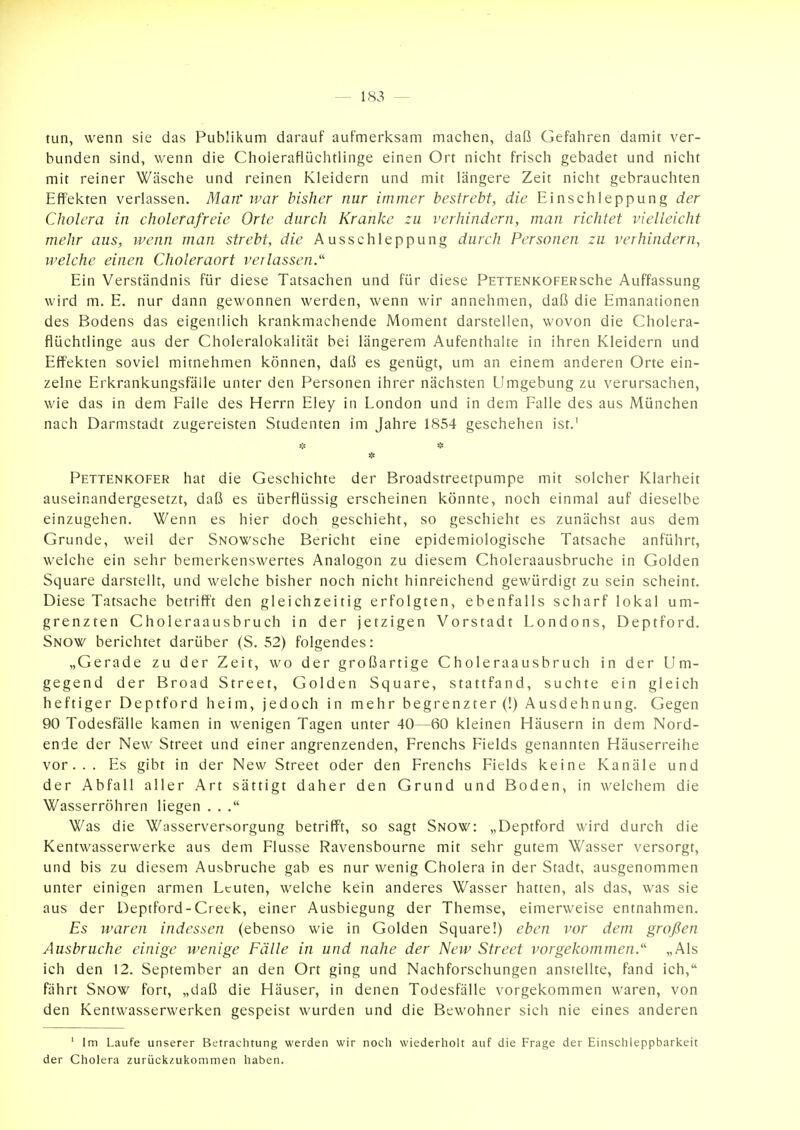 tun, wenn sie das Publikum darauf aufmerksam machen, daß Gefahren damit ver- bunden sind, wenn die Choleraflüchtlinge einen Ort nicht frisch gebadet und nicht mit reiner Wäsche und reinen Kleidern und mit längere Zeit nicht gebrauchten Effekten verlassen. Man' war bisher nur immer bestrebt, die Einschleppung der Cholera in cholerafreie Orte durch Kranke zu verhindern, man richtet vielleicht mehr aus, wenn man strebt, die Ausschleppung durch Personen zu verhindern, welche einen Choleraort verlassen.' Ein Verständnis für diese Tatsachen und für diese PETTENKOFERsche Auffassung wird m. E. nur dann gewonnen werden, wenn wir annehmen, daß die Emanationen des Bodens das eigentlich krankmachende Moment darstellen, wovon die Cholera- flüchtlinge aus der Choleralokalität bei längerem Aufenthalte in ihren Kleidern und Effekten soviel mitnehmen können, daß es genügt, um an einem anderen Orte ein- zelne Erkrankungsfälle unter den Personen ihrer nächsten Umgebung zu verursachen, wie das in dem Falle des Herrn Eley in London und in dem Falle des aus München nach Darmstadt zugereisten Studenten im Jahre 1854 geschehen ist.' Pettenkofer hat die Geschichte der Broadstreetpumpe mit solcher Klarheit auseinandergesetzt, daß es überflüssig erscheinen könnte, noch einmal auf dieselbe einzugehen. Wenn es hier doch geschieht, so geschieht es zunächst aus dem Grunde, weil der SNOWsche Bericht eine epidemiologische Tatsache anführt, welche ein sehr bemerkenswertes Analogon zu diesem Choleraausbruche in Golden Square darstellt, und welche bisher noch nicht hinreichend gewürdigt zu sein scheint. Diese Tatsache betrifft den gleichzeitig erfolgten, ebenfalls scharf lokal um- grenzten Choleraausbruch in der jetzigen Vorstadt Londons, Deptford. Snow berichtet darüber (S. 52) folgendes: „Gerade zu der Zeit, wo der großartige Choleraausbruch in der Um- gegend der Broad Street, Golden Square, stattfand, suchte ein gleich heftiger Deptford heim, jedoch in mehr begrenzter (!) Ausdehnung. Gegen 90 Todesfälle kamen in wenigen Tagen unter 40—60 kleinen Häusern in dem Nord- ende der New Street und einer angrenzenden, Frenchs Fields genannten Häuserreihe vor... Es gibt in der New Street oder den Frenchs Fields keine Kanäle und der Abfall aller Art sättigt daher den Grund und Boden, in welchem die Wasserröhren liegen . . Was die Wasserversorgung betrifft, so sagt Snow: „Deptford wird durch die Kentwasserwerke aus dem Flusse Ravensbourne mit sehr gutem Wasser versorgt, und bis zu diesem Ausbruche gab es nur wenig Cholera in der Stadt, ausgenommen unter einigen armen Leuten, welche kein anderes Wasser hatten, als das, was sie aus der Deptford-Creck, einer Ausbiegung der Themse, eimerweise entnahmen. Es waren indessen (ebenso wie in Golden Square!) eben vor dem großen Ausbruche einige wenige Fälle in und nahe der New Street vorgekommen. „Als ich den 12. September an den Ort ging und Nachforschungen anstellte, fand ich, fährt Snow fort, „daß die Häuser, in denen Todesfälle vorgekommen waren, von den Kentwasserwerken gespeist wurden und die Bewohner sich nie eines anderen ' Im Laufe unserer Betrachtung werden wir noch wiederholt auf die Frage der Einschleppbarkeit der Cholera zurück^ukommen haben.