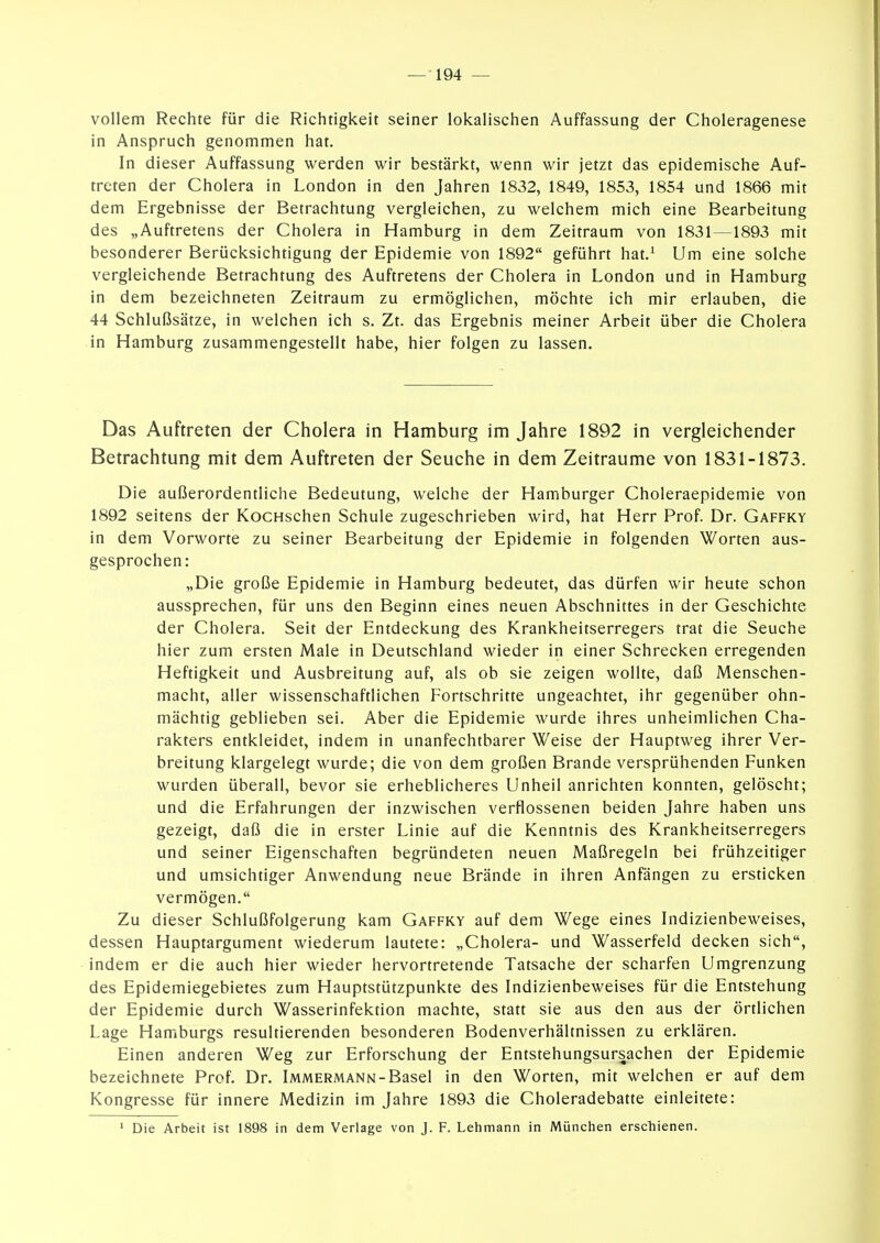 vollem Rechte für die Richtigkeit seiner lokalischen Auffassung der Choleragenese in Anspruch genommen hat. In dieser Auffassung werden wir bestärkt, wenn wir jetzt das epidemische Auf- treten der Cholera in London in den Jahren 1832, 1849, 1853, 1854 und 1866 mit dem Ergebnisse der Betrachtung vergleichen, zu welchem mich eine Bearbeitung des „Auftretens der Cholera in Hamburg in dem Zeitraum von 1831—1893 mit besonderer Berücksichtigung der Epidemie von 1892 geführt hat.^ Um eine solche vergleichende Betrachtung des Auftretens der Cholera in London und in Hamburg in dem bezeichneten Zeitraum zu ermöglichen, möchte ich mir erlauben, die 44 Schlußsätze, in welchen ich s. Zt. das Ergebnis meiner Arbeit über die Cholera in Hamburg zusammengestellt habe, hier folgen zu lassen. Das Auftreten der Cholera in Hamburg im Jahre 1892 in vergleichender Betrachtung mit dem Auftreten der Seuche in dem Zeiträume von 1831-1873. Die außerordentliche Bedeutung, welche der Hamburger Choleraepidemie von 1892 seitens der KocHschen Schule zugeschrieben wird, hat Herr Prof. Dr. Gaffky in dem Vorworte zu seiner Bearbeitung der Epidemie in folgenden Worten aus- gesprochen: „Die große Epidemie in Hamburg bedeutet, das dürfen wir heute schon aussprechen, für uns den Beginn eines neuen Abschnittes in der Geschichte der Cholera. Seit der Entdeckung des Krankheitserregers trat die Seuche hier zum ersten Male in Deutschland wieder in einer Schrecken erregenden Heftigkeit und Ausbreitung auf, als ob sie zeigen wollte, daß Menschen- macht, aller wissenschaftlichen Fortschritte ungeachtet, ihr gegenüber ohn- mächtig geblieben sei. Aber die Epidemie wurde ihres unheimlichen Cha- rakters entkleidet, indem in unanfechtbarer Weise der Hauptweg ihrer Ver- breitung klargelegt wurde; die von dem großen Brande versprühenden Funken wurden überall, bevor sie erheblicheres Unheil anrichten konnten, gelöscht; und die Erfahrungen der inzwischen verflossenen beiden Jahre haben uns gezeigt, daß die in erster Linie auf die Kenntnis des Krankheitserregers und seiner Eigenschaften begründeten neuen Maßregeln bei frühzeitiger und umsichtiger Anwendung neue Brände in ihren Anfängen zu ersticken vermögen. Zu dieser Schlußfolgerung kam Gaffky auf dem Wege eines Indizienbeweises, dessen Hauptargument wiederum lautete: „Cholera- und Wasserfeld decken sich, indem er die auch hier wieder hervortretende Tatsache der scharfen Umgrenzung des Epidemiegebietes zum Hauptstützpunkte des Indizienbeweises für die Entstehung der Epidemie durch Wasserinfektion machte, statt sie aus den aus der örtlichen Lage Hamburgs resultierenden besonderen Bodenverhältnissen zu erklären. Einen anderen Weg zur Erforschung der Entstehungsursachen der Epidemie bezeichnete Prof. Dr. Immermann-Basel in den Worten, mit welchen er auf dem Kongresse für innere Medizin im Jahre 1893 die Choleradebatte einleitete: ' Die Arbeit ist 1898 in dem Verlage von J. F. Lehmann in München erschienen.