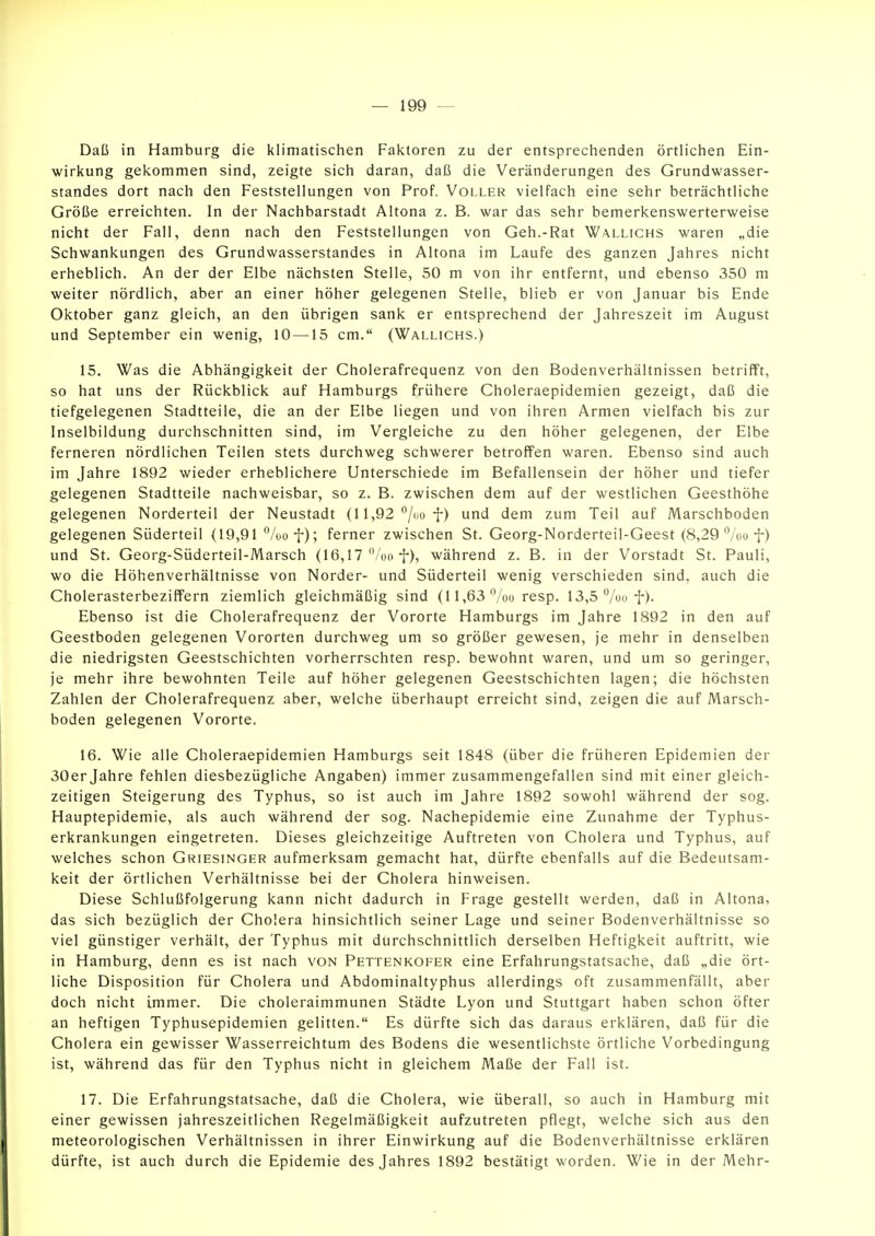 Daß in Hamburg die klimatischen Faktoren zu der entspreciienden örtlichen Ein- wirkung gekommen sind, zeigte sich daran, daß die Veränderungen des Grundwasser- standes dort nach den Feststellungen von Prof. Voller vielfach eine sehr beträchtliche Größe erreichten. In der Nachbarstadt Altona z. B. war das sehr bemerkenswerterweise nicht der Fall, denn nach den Feststellungen von Geh.-Rat Wallichs waren „die Schwankungen des Grundwasserstandes in Altona im Laufe des ganzen Jahres nicht erheblich. An der der Elbe nächsten Stelle, 50 m von ihr entfernt, und ebenso 350 m weiter nördlich, aber an einer höher gelegenen Stelle, blieb er von Januar bis Ende Oktober ganz gleich, an den übrigen sank er entsprechend der Jahreszeit im August und September ein wenig, 10 —15 cm. (Wallichs.) 15. Was die Abhängigkeit der Cholerafrequenz von den Bodenverhältnissen betrifft, so hat uns der Rückblick auf Hamburgs frühere Choleraepidemien gezeigt, daß die tiefgelegenen Stadtteile, die an der Elbe liegen und von ihren Armen vielfach bis zur Inselbildung durchschnitten sind, im Vergleiche zu den höher gelegenen, der Elbe ferneren nördlichen Teilen stets durchweg schwerer betroffen waren. Ebenso sind auch im Jahre 1892 wieder erheblichere Unterschiede im Befallensein der höher und tiefer gelegenen Stadtteile nachweisbar, so z. B. zwischen dem auf der westlichen Geesthöhe gelegenen Norderteil der Neustadt (11,92 /no f) und dem zum Teil auf Marschboden gelegenen Süderteil (19,91 ^/oof); ferner zwischen St. Georg-Norderteil-Geest (8,29'^/oo f) und St. Georg-Süderteil-Marsch (16,17'Voo f), während z. B. in der Vorstadt St. Pauli, wo die Höhenverhältnisse von Norder- und Süderteil wenig verschieden sind, auch die Cholerasterbeziffern ziemlich gleichmäßig sind (11,63 %o resp. 13,5 %uf). Ebenso ist die Cholerafrequenz der Vororte Hamburgs im Jahre 1892 in den auf Geestboden gelegenen Vororten durchweg um so größer gewesen, je mehr in denselben die niedrigsten Geestschichten vorherrschten resp. bewohnt waren, und um so geringer, je mehr ihre bewohnten Teile auf höher gelegenen Geestschichten lagen; die höchsten Zahlen der Cholerafrequenz aber, welche überhaupt erreicht sind, zeigen die auf Marsch- boden gelegenen Vororte. 16. Wie alle Choleraepidemien Hamburgs seit 1848 (über die früheren Epidemien der 30er Jahre fehlen diesbezügliche Angaben) immer zusammengefallen sind mit einer gleich- zeitigen Steigerung des Typhus, so ist auch im Jahre 1892 sowohl während der sog. Hauptepidemie, als auch während der sog. Nachepidemie eine Zunahme der Typhus- erkrankungen eingetreten. Dieses gleichzeitige Auftreten von Cholera und Typhus, auf welches schon Griesinger aufmerksam gemacht hat, dürfte ebenfalls auf die Bedeutsam- keit der örtlichen Verhältnisse bei der Cholera hinweisen. Diese Schlußfolgerung kann nicht dadurch in Frage gestellt werden, daß in Altona, das sich bezüglich der Cholera hinsichtlich seiner Lage und seiner Bodenverhältnisse so viel günstiger verhält, der Typhus mit durchschnittlich derselben Heftigkeit auftritt, wie in Hamburg, denn es ist nach von Pettenkofer eine Erfahrungstatsache, daß „die ört- liche Disposition für Cholera und Abdominaltyphus allerdings oft zusammenfällt, aber doch nicht immer. Die choleraimmunen Städte Lyon und Stuttgart haben schon öfter an heftigen Typhusepidemien gelitten. Es dürfte sich das daraus erklären, daß für die Cholera ein gewisser Wasserreichtum des Bodens die wesentlichste örtliche Vorbedingung ist, während das für den Typhus nicht in gleichem Maße der Fall ist. 17. Die Erfahrungstatsache, daß die Cholera, wie überall, so auch in Hamburg mit einer gewissen jahreszeitlichen Regelmäßigkeit aufzutreten pflegt, welche sich aus den meteorologischen Verhältnissen in ihrer Einwirkung auf die Bodenverhältnisse erklären dürfte, ist auch durch die Epidemie des Jahres 1892 bestätigt worden. Wie in der Mehr-