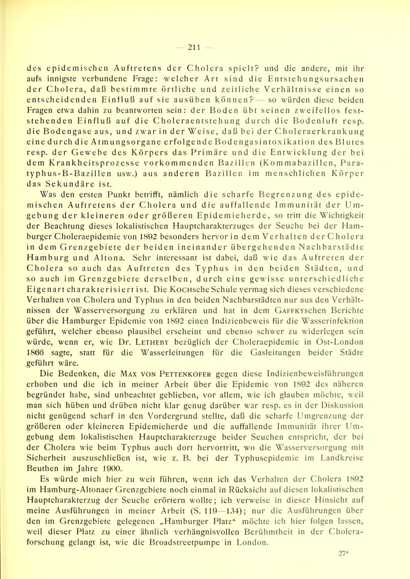 des epidemischen Auftretens der Cholera spielt? und die andere, mit ihr aufs innigste verbundene Frage: welcher Art sind die Entstehungsursachen der Cholera, daß bestimmte örtliche und zeitliche Verhältnisse einen so entscheidenden Einfluß auf sie ausüben können? — so würden diese beiden Fragen etwa dahin zu beantworten sein: der Boden übt seinen zweifellos fest- stehenden Einfluß auf die Choleraentstehung durch die Bodenluft resp. die Bodengase aus, und zwar in der Weise, daß bei der Choleraerkrankung eine durch die Atmungsorgane erfolgende Bodengasintoxikation des Blutes resp. der Gewebe des Körpers das Primäre und die Entwicklung der bei dem Krankheitsprozesse vorkommenden Bazillen (Kommabazillen, Para- typhus-B-Bazillen usw.) aus anderen Bazillen im menschlichen Körper das Sekundäre ist. Was den ersten Punkt betrifft, nämlich die scharfe Begrenzung des epide- mischen Auftretens der Cholera und die auffallende Immunität der Um- gebung der kleineren oder größeren Epidemieherde, so tritt die Wichtigkeit der Beachtung dieses lokalistischen Hauptcharakterzuges der Seuche bei der Ham- burger Choleraepidemie von 1892 besonders hervor in dem Verhalten der Cholera in dem Grenzgebiete der beiden ineinander übergehenden Nachbarstädte Hamburg und Altona. Sehr interessant ist dabei, daß wie das Auftreten der Cholera so auch das Auftreten des Typhus in den beiden Städten, und so auch im Grenzgebiete derselben, durch eine gewisse unterschiedliche Eigenart charakterisiert ist. Die KoCHScheSchule vermag sich dieses verschiedene Verhalten von Cholera und Typhus in den beiden Nachbarstädten nur aus den Verhält- nissen der Wasserversorgung zu erklären und hat in dem GAFFKYschen Berichte über die Hamburger Epidemie von 1892 einen Indizienbeweis für die Wasserinfektion geführt, welcher ebenso plausibel erscheint und ebenso schwer zu widerlegen sein würde, wenn er, wie Dr. Letheby bezüglich der Choleraepidemie in Ost-London 1866 sagte, statt für die Wasserleitungen für die Gasleitungen beider Städte geführt wäre. Die Bedenken, die Max von Pettenkofer gegen diese Indizienbeweisführungen erhoben und die ich in meiner Arbeit über die Epidemie von 1892 des näheren begründet habe, sind unbeachtet geblieben, vor allem, wie ich glauben möchte, weil man sich hüben und drüben nicht klar genug darüber war resp. es in der Diskussion nicht genügend scharf in den Vordergrund stellte, daß die scharfe Umgrenzung der größeren oder kleineren Epidemieherde und die auffallende Immunität ihrer Um- gebung dem lokalistischen Hauptcharakterzuge beider Seuchen entspricht, der bei der Cholera wie beim Typhus auch dort hervortritt, wo die Wasserversorgung mit Sicherheit auszuschließen ist, wie z. B. bei der Typhusepidemie im Landkreise Beuthen im Jahre 1900. Es würde mich hier zu weit führen, wenn ich das Verhalten der Cholera 1892 im Hamburg-Altonaer Grenzgebiete noch einmal in Rücksicht auf diesen lokalistischen Hauptcharakterzug der Seuche erörtern wollte; ich verweise in dieser Hinsicht auf meine Ausführungen in meiner Arbeit (S. 119—134); nur die Ausführungen über den im Grenzgebiete gelegenen „Hamburger Platz möchte ich hier folgen lassen, weil dieser Platz zu einer ähnlich verhängnisvollen Berühmtheit in der Cholera- forschung gelangt ist, wie die Broadstreetpumpe in London. 27*