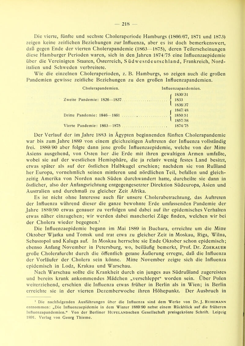 Die vierte, fünfte und sechste Clioleraperiode Hamburgs (1866/67, 1871 und 1873) zeigen keine zeitlichen Beziehungen zur Influenza, aber es ist doch bemerkenswert, daß gegen Ende der vierten Cholerapandemie (1863—1875), deren Teilerscheinungen diese Hamburger Perioden waren, sich in den Jahren 1874/75 eine Influenzaepidemie über die Vereinigten Staaten, Österreich, Südwestdeutschland, Frankreich, Nord- italien und Schweden verbreitete. Wie die einzelnen Choleraperioden, z. B. Hamburgs, so zeigen auch die großen Pandemien gewisse zeitliche Beziehungen zu den großen Influenzapandemien. Cholerapandemien. Influenzapandemien. f 1830/31 Zweite Pandemie: 1826—1837 l 1833 i 1836/37 , 1847/48 Dritte Pandemie: 1846—1861 | 1850/51 l 1857/58 Vierte Pandemie: 1863-1875 1874/75 Der Verlauf der im Jahre 1883 in Ägypten beginnenden fünften Cholerapandemie war bis zum Jahre 1889 von einem gleichzeitigen Auftreten der Influenza vollständig frei. 1889/90 aber folgte dann jene große Influenzaepidemie, welche von der Mitte Asiens ausgehend, von Osten her die Erde mit ihren gewaltigen Armen umfaßte, wobei sie auf der westlichen Hemisphäre, die ja relativ wenig festes Land besitzt, etwas später als auf der östlichen Halbkugel erschien; nachdem sie von Rußland her Europa, vornehmlich seinen mittleren und nördlichen Teil, befallen und gleich- zeitig Amerika von Norden nach Süden durchwandert hatte, durcheilte sie dann in östlicher, also der Anfangsrichtung entgegengesetzter Direktion Südeuropa, Asien und Australien und durchmaß zu gleicher Zeit Afrika. Es ist nicht ohne Interesse auch für unsere Cholerabetrachtung, das Auftreten der Influenza während dieser die ganze bewohnte Erde umfassenden Pandemie der Jahre 1889/90 etwas genauer zu verfolgen und dabei auf ihr epidemisches Verhalten etwas näher einzugehen; wir werden dabei mancherlei Züge finden, welchen wir bei der Cholera wieder begegnen.^ Die Influenzaepidemie begann im Mai 1889 in Buchara, erreichte um die Mitte Oktober Wjatka und Tomsk und trat etwa zu gleicher Zeit in Moskau, Riga, Wilna, Sebastopol und Kaluga auf. In Moskau herrschte sie Ende Oktober schon epidemisch; ebenso Anfang November in Petersburg, wo, beiläufig bemerkt, Prof. Dr. Zdekauer große Cholerafurcht durch die öffentlich getane Äußerung erregte, daß die Influenza der Vorläufer der Cholera sein könne. Mitte November zeigte sich die Influenza epidemisch in Lodz, Krakau und Warschau. Nach Warschau sollte die Krankheit durch ein junges aus Südrußland zugereistes und bereits krank ankommendes Mädchen „verschleppt worden sein. Über Polen weiterziehend, erschien die Influenza etwas früher in Berlin als in Wien; in Berlin erreichte sie in der vierten Dezemberwoche ihren Höhepunkt. Der Ausbruch in ' Die nachfolgenden Ausfülirungen über die Influenza sind dem Werke von Dr. J. Ruhemann entnommen: „Die Influenzaepidemie in dem Winter 1889/90 nebst einem Rückblick auf die früheren Influenzapandemien. Von der Berliner HuFELANDschen Gesellschaft preisgekrönte Schrift. Leipzig 1891. Verlag von Georg Thieme.