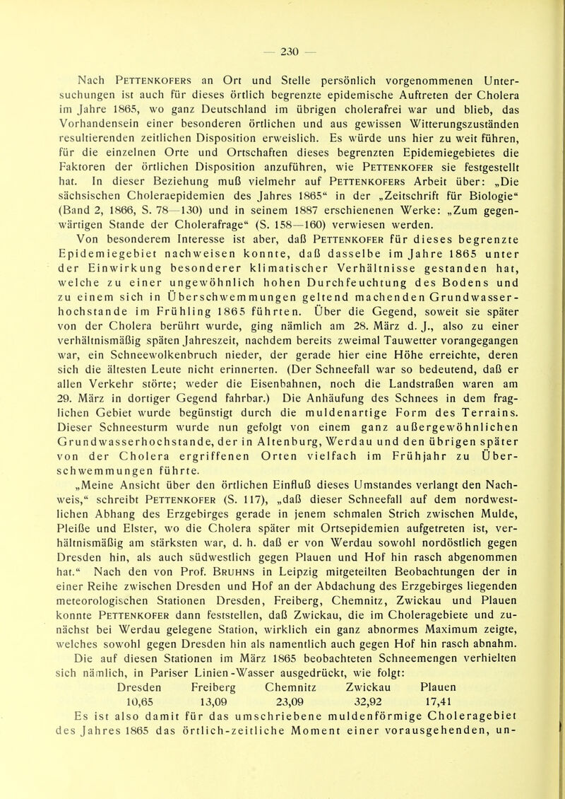 Nach Pettenkofers an Ort und Stelle persönlich vorgenommenen Unter- suchungen ist auch für dieses örtlich begrenzte epidemische Auftreten der Cholera im Jahre 1865, wo ganz Deutschland im übrigen cholerafrei war und blieb, das Vorhandensein einer besonderen örtlichen und aus gewissen Witterungszuständen resultierenden zeitlichen Disposition erweislich. Es würde uns hier zu weit führen, für die einzelnen Orte und Ortschaften dieses begrenzten Epidemiegebietes die Faktoren der örtlichen Disposition anzuführen, wie Pettenkofer sie festgestellt hat. In dieser Beziehung muß vielmehr auf Pettenkofers Arbeit über: „Die sächsischen Choleraepidemien des Jahres 1865 in der „Zeitschrift für Biologie (Band 2, 1866, S. 78—130) und in seinem 1887 erschienenen Werke: „Zum gegen- wärtigen Stande der Cholerafrage (S. 158—160) verwiesen werden. Von besonderem Interesse ist aber, daß Pettenkofer für dieses begrenzte Epidemiegebiet nachweisen konnte, daß dasselbe im Jahre 1865 unter der Einwirkung besonderer klimatischer Verhältnisse gestanden hat, welche zu einer ungewöhnlich hohen Durchfeuchtung des Bodens und zu einem sich in Überschwemmungen geltend machenden Grundwasser- hochstande im Frühling 1865 führten. Über die Gegend, soweit sie später von der Cholera berührt wurde, ging nämlich am 28. März d. J., also zu einer verhältnismäßig späten Jahreszeit, nachdem bereits zweimal Tauwetter vorangegangen war, ein Schneewolkenbruch nieder, der gerade hier eine Höhe erreichte, deren sich die ältesten Leute nicht erinnerten. (Der Schneefall war so bedeutend, daß er allen Verkehr störte; weder die Eisenbahnen, noch die Landstraßen waren am 29. März in dortiger Gegend fahrbar.) Die Anhäufung des Schnees in dem frag- lichen Gebiet wurde begünstigt durch die muldenartige Form des Terrains. Dieser Schneesturm wurde nun gefolgt von einem ganz außergewöhnlichen Grundwasserhochstande, der in Altenburg, Werdau und den übrigen später von der Cholera ergriffenen Orten vielfach im Frühjahr zu Über- schwemmungen führte. „Meine Ansicht über den örtlichen Einfluß dieses Umstandes verlangt den Nach- weis, schreibt Pettenkofer (S. 117), „daß dieser Schneefall auf dem nordwest- lichen Abhang des Erzgebirges gerade in jenem schmalen Strich zwischen Mulde, Pleiße und Elster, wo die Cholera später mit Ortsepidemien aufgetreten ist, ver- hältnismäßig am stärksten war, d. h. daß er von Werdau sowohl nordöstlich gegen Dresden hin, als auch südwestlich gegen Plauen und Hof hin rasch abgenommen hat. Nach den von Prof. Bruhns in Leipzig mitgeteilten Beobachtungen der in einer Reihe zwischen Dresden und Hof an der Abdachung des Erzgebirges liegenden meteorologischen Stationen Dresden, Freiberg, Chemnitz, Zwickau und Plauen konnte Pettenkofer dann feststellen, daß Zwickau, die im Choleragebiete und zu- nächst bei Werdau gelegene Station, wirklich ein ganz abnormes Maximum zeigte, welches sowohl gegen Dresden hin als namentlich auch gegen Hof hin rasch abnahm. Die auf diesen Stationen im März 1865 beobachteten Schneemengen verhielten sich nämlich, in Pariser Linien-Wasser ausgedrückt, wie folgt: Dresden Freiberg Chemnitz Zwickau Plauen 10,65 13,09 23,09 32,92 17,41 Es ist also damit für das umschriebene muldenförmige Choleragebiet des Jahres 1865 das örtlich-zeitliche Moment einer vorausgehenden, un-