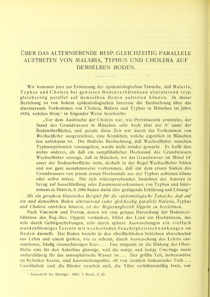 ÜBER DAS ALTERNIERENDE RESP. GLEICHZEITIG PARALLELE AUFTRETEN VON MALARIA, TYPHUS UND CHOLERA AUF DEMSELBEN BODEN. Wir kommen jetzt zur Erörterung der epidemiologischen Tatsache, daß Malaria, Typhus und Cholera bei gewissen Bodenverhältnissen alternierend resp. gleichzeitig parallel auf demselben Boden auftreten können. In dieser Beziehung ist von hohem epidemiologischen Interesse die Beobachtung über das alternierende Vorkommen von Cholera, Malaria und Typhus in München im Jahre 1854, welches Buhl' in folgender Weise beschreibt: „Vor dem Ausbruche der Cholera war, wie Pettenkofer ermittelte, der Stand des Grundwassers in München sehr hoch (fast nur 8' unter der Bodenoberfläche), und gerade diese Zeit war durch das Vorkommen von Wechselfieber ausgezeichnet, eine Krankheit, welche eigentlich in München fast unbekannt ist. Die ähnliche Beobachtung, daß Wechselfieber manchen Typhusepidemien vorausgehen, wurde nicht minder gemacht. Es heißt dies nichts anderes, als daß ein sumpfähnlicher Hochstand des Grundwassers Wechselfieber erzeuge, daß in München, wo das Grundwasser im Mittel 14' unter der Bodenoberfläche steht, deshalb in der Regel Wechselfieber fehlen und nur ganz ausnahmsweise vorkommen, daß mit dem ersten Sinken des Grundwassers von jenem ersten Hochstande aus der Typhus auftreten könne oder selbst müsse. Die sich widersprechenden Ansichten der Autoren in bezug auf Ausschließung oder Zusammenvorkommen von Typhus und Inter- mittens (s. Hirsch, S. 190) finden darin ihre genügende Erklärung und Lösung. Als ein geradezu klassisches Beispiel für die epidemiologische Tatsache, daß auf ein und demselben Boden alternierend (oder gleichzeitig parallel) Malaria, Typhus und Cholera entstehen können, ist der Regierungbezirk Oppeln zu bezeichnen. Nach ViRCHOW und Pistor, denen wir eine genaue Darstellung der Bodenver- hältnisse des Reg.-Bez. Oppeln verdanken, bildet das Land ein Hochplateau, das teils durch Gebirgserhebungen, teils durch spätere Auswaschungen ein vielfach muldenförmiges Terrain mit wechselnden Feuchtigkeitsschwankungen im Boden darstellt. Der Boden besteht in den oberflächlichen Schichten abwechselnd aus Lehm und einem groben, wie es scheint, durch Auswaschung des Lehms ent- standenen, häufig eisenschüssigen Kies . . . Fast nirgends ist die Bildung der Ober- fläche eine für den Ackerbau günstige, weil die tonige und lettige Unterlage meist undurchlässig für das atmosphärische Wasser ist . . . Der größte Teil, insbesondere im Rybniker Kreise, sind Auswaschungstäler, oft von ziemlich bedeutender Tiefe ... Gewöhnlich sind die Ränder ziemlich steil, die Täler verhältnismäßig breit, von