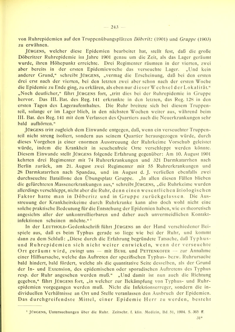 von Ruhrepidemien auf den Truppenübungsplätzen Döherit: (1901) und Gruppe (1903) zu erwähnen. Jürgens, welcher diese Epidemien bearbeitet hat, stellt fest, daß die große Döberitzer Ruhrepidemie im Jahre 1901 genau um die Zeit, als das Lager geräumt wurde, ihren Höhepunkt erreichte. Drei Regimenter räumten in der vierten, zwei aber bereits in der ersten Epidemiewoche das verseuchte Lager. „Und kein anderer Grund, schreibt Jürgens, „vermag die Erscheinung, daß bei den ersten drei erst nach der vierten, bei den letzten zwei aber schon nach der ersten Woche die Epidemie zu Ende ging, zu erklären, als eben nur dieser Wechsel d er Lokal ität. „Noch deutlicher, fährt Jürgens fort, „tritt dies bei der Ruhrepidemie in Gruppe hervor. Das IIL Bat. des Reg. 141 erkrankte in den letzten, das Reg. 128 in den ersten Tagen des Lageraufenthaltes. Die Ruhr breitete sich bei diesem Truppen- teil, solange er im Lager blieb, in den nächsten Wochen weiter aus, während beim III. Bat. des Reg. 141 mit dem Verlassen des Quartiers auch die Neuerkrankungen sehr bald aufhörten. Jürgens tritt zugleich dem Einwände entgegen, daß, wenn ein verseuchter Truppen- teil nicht streng isoliert, sondern aus seinem Quartier herausgezogen würde, durch dieses Vorgehen ja einer enormen Ausstreuung der Ruhrkeime Vorschub geleistet würde, indem die Krankheit in seuchenfreie Orte verschleppt werden könnte. Diesem Einwände stellt Jürgens folgende Erfahrung gegenüber: Am 10. August 1901 kehrten drei Regimenter mit 74 Ruhrerkrankungen und 321 Darmkatarrhen nach Berlin zurück, am 21. August zwei Regimenter mit 55 Ruhrerkrankungen und 28 Darmkatarrhen nach Spandau, und im August d. J. verließen ebenfalls zwei durchseuchte Bataillone den Übungsplatz Gruppe. „In allen diesen Fällen blieben die gefürchteten Massenerkrankungen aus, schreibt Jürgens, „die Ruhrkeime wurden allerdings verschleppt, nicht aber die Ruhr, denn einen wesentlichen ätiologischen Faktor hatte man in Döberitz und in Gruppe zurückgelassen. Die Aus- streuung der Krankheitskeime durch Ruhrkranke kann also doch wohl nicht eine solche praktische Bedeutung für die Entstehung der Epidemien haben, wie es theoretisch angesichts aller der unkontrollierbaren und daher auch unvermeidlichen Kontakt- infektionen scheinen möchte. ' In der LEUTHOLD-Gedenkschrift führt Jürgens an der Hand verschiedener Bei- spiele aus, daß es beim Typhus gerade so liege wie bei der Ruhr, und kommt dann zu dem Schluß: „Diese durch die Erfahrung begründete Tatsache, daß Typhus- und Ruhrepidemien sich nicht weiter entwickeln, wenn der verseuchte Ort geräumt wird, zwingt uns — mit Buhl und Pettenkofer — zur Annahme einer Hilfsursache, welche das Auftreten der spezifischen Typhus- bezw. Ruhrursache bald hindert, bald fördert, welche als die quantitative Seite desselben, als der Grund der In- und Extension, des epidemischen oder sporadischen Auftretens des Typhus resp. der Ruhr angesehen werden muß. „Und damit ist nun auch die Richtung gegeben, fährt Jürgens fort, „in welcher zur Bekämpfung von Typhus- und Ruhr- epidemien vorgegangen werden muß. Nicht die Infektionserreger, sondern die in- dividuellen Verhältnisse an Ort und Stelle veranlassen den Ausbruch der Epidemien. Das durchgreifendste Mittel, einer Epidemie Herr zu werden, besteht ' Jürgens, Untersuchungen über die Ruhr. Zeitschr. f. klin. Medizin, Bd. 51, 1904. S. 365 ff. 31*