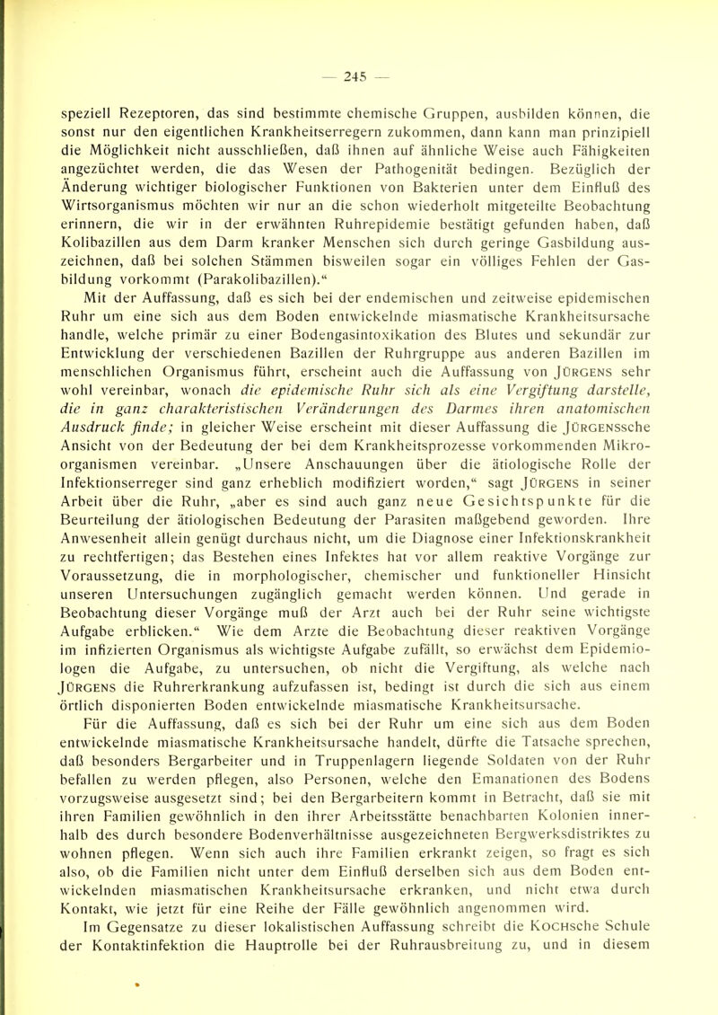 speziell Rezeptoren, das sind bestimmte chemische Gruppen, ausbilden können, die sonst nur den eigentlichen Krankheitserregern zukommen, dann kann man prinzipiell die Möglichkeit nicht ausschließen, daß ihnen auf ähnliche Weise auch Fähigkeiten angezüchtet werden, die das Wesen der Pathogenität bedingen. Bezüglich der Änderung wichtiger biologischer Funktionen von Bakterien unter dem Einfluß des Wirtsorganismus möchten wir nur an die schon wiederholt mitgeteilte Beobachtung erinnern, die wir in der erwähnten Ruhrepidemie bestätigt gefunden haben, daß Kolibazillen aus dem Darm kranker Menschen sich durch geringe Gasbildung aus- zeichnen, daß bei solchen Stämmen bisweilen sogar ein völliges Fehlen der Gas- bildung vorkommt (Parakolibazillen). Mit der Auffassung, daß es sich bei der endemischen und zeitweise epidemischen Ruhr um eine sich aus dem Boden entwickelnde miasmatische Krankheitsursache handle, welche primär zu einer Bodengasintoxikation des Blutes und sekundär zur Entwicklung der verschiedenen Bazillen der Ruhrgruppe aus anderen Bazillen im menschlichen Organismus führt, erscheint auch die Auffassung von Jürgens sehr wohl vereinbar, wonach die epidemische Ruhr sich als eine Vergiftung darstelle, die in ganz charakteristischen Veränderungen des Darmes ihren anatomischen Ausdruck finde; in gleicher Weise erscheint mit dieser Auffassung die JüRGENSSche Ansicht von der Bedeutung der bei dem Krankheitsprozesse vorkommenden Mikro- organismen vereinbar. „Unsere Anschauungen über die ätiologische Rolle der Infektionserreger sind ganz erheblich modifiziert worden, sagt Jürgens in seiner Arbeit über die Ruhr, „aber es sind auch ganz neue Gesichtspunkte für die Beurteilung der ätiologischen Bedeutung der Parasiten maßgebend geworden. Ihre Anwesenheit allein genügt durchaus nicht, um die Diagnose einer Infektionskrankheit zu rechtfertigen; das Bestehen eines Infektes hat vor allem reaktive Vorgänge zur Voraussetzung, die in morphologischer, chemischer und funktioneller Hinsicht unseren Untersuchungen zugänglich gemacht werden können. Und gerade in Beobachtung dieser Vorgänge muß der Arzt auch bei der Ruhr seine wichtigste Aufgabe erblicken. Wie dem Arzte die Beobachtung dieser reaktiven Vorgänge im infizierten Organismus als wichtigste Aufgabe zufällt, so erwächst dem Epidemio- logen die Aufgabe, zu untersuchen, ob nicht die Vergiftung, als welche nach Jürgens die Ruhrerkrankung aufzufassen ist, bedingt ist durch die sich aus einem örtlich disponierten Boden entwickelnde miasmatische Krankheitsursache. Für die Auffassung, daß es sich bei der Ruhr um eine sich aus dem Boden entwickelnde miasmatische Krankheitsursache handelt, dürfte die Tatsache sprechen, daß besonders Bergarbeiter und in Truppenlagern liegende Soldaten von der Ruhr befallen zu werden pflegen, also Personen, welche den Emanationen des Bodens vorzugsweise ausgesetzt sind; bei den Bergarbeitern kommt in Betracht, daß sie mit ihren Familien gewöhnlich in den ihrer Arbeitsstätte benachbarten Kolonien inner- halb des durch besondere Bodenverhältnisse ausgezeichneten Bergwerksdistriktes zu wohnen pflegen. Wenn sich auch ihre Familien erkrankt zeigen, so fragt es sich also, ob die Familien nicht unter dem Einfluß derselben sich aus dem Boden ent- wickelnden miasmatischen Krankheitsursache erkranken, und nicht etwa durch Kontakt, wie jetzt für eine Reihe der Fälle gewöhnlich angenommen wird. Im Gegensatze zu dieser lokalistischen Auffassung schreibt die KocHsche Schule der Kontaktinfektion die Hauptrolle bei der Ruhrausbreitung zu, und in diesem