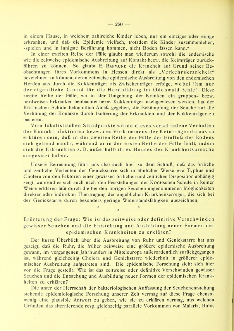 in einem Hause, in welchem zahlreiche Kinder leben, nur ein einziges oder einige erkranken, und daß die Epidemie vielfach, trotzdem die Kinder zusammenleben, -spielen und in innigste Berührung kommen, nicht Boden fassen kann. In einer zweiten Reihe der Fälle glaubt man wiederum sowohl die endemische wie die zeitweise epidemische Ausbreitung auf Kontakt bezw. die Keimträger zurück- führen zu können. So glaubt E. Rapmund die Krankheit auf Grund seiner Be- obachtungen ihres Vorkommens in Hessen direkt als „Verkehrskrankheit bezeichnen zu können, deren zeitweise epidemische Ausbreitung von den endemischen Herden aus durch die Kokkenträger als Zwischenträger erfolge, wobei ihm nur der eigentliche Grund für die Herdbildung im Odenwald fehle! Diese zweite Reihe der Fälle, wo in der Umgebung der Kranken ein gruppen- bezw. herdweises Erkranken beobachtet bezw. Kokkenträger nachgewiesen werden, hat der KocHschen Schule bekanntlich Anlaß gegeben, die Bekämpfung der Seuche auf die Verhütung der Kontakte durch Isolierung der Erkrankten und der Kokkenträger zu basieren. Vom lokalistischen Standpunkte würde dieses verschiedene Verhalten der Kontaktinfektionen bezw. des Vorkommens der Keimträger daraus zu erklären sein, daß in der zweiten Reihe der Fälle der Einfluß des Bodens sich geltend macht, während er in der ersten Reihe der Fälle fehlt, indem sich die Erkrankten z. B. außerhalb ihres Hauses der Krankheitsursache ausgesetzt haben. Unsere Betrachtung führt uns also auch hier zu dem Schluß, daß das örtliche und zeitliche Verhalten der Genickstarre sich in ähnlicher Weise wie Typhus und Cholera von den Faktoren einer gewissen örtlichen und zeitlichen Disposition abhängig zeigt, während es sich auch nach den Feststellungen der KocHschen Schule in keiner Weise erklären läßt durch die bei den übrigen Seuchen angenommenen Möglichkeiten direkter oder indirekter Übertragung der angeblichen Krankheitserreger, die sich bei der Genickstarre durch besonders geringe Widerstandsfähigkeit auszeichnen. Erörterung der Frage: Wie ist das zeitweise oder definitive Verschwinden gewisser Seuchen und die Entstehung und Ausbildung neuer Formen der epidemischen Krankheiten zu erklären? Der kurze Überblick über die Ausbreitung von Ruhr und Genickstarre hat uns gezeigt, daß die Ruhr, die früher zeitweise eine größere epidemische Ausbreitung gewann, im vergangenen Jahrhundert in Mitteleuropa außerordentlich zurückgegangen ist, während gleichzeitig Cholera und Genickstarre wiederholt in größerer epide- mischer Ausbreitung aufgetreten sind. Die epidemische Forschung sieht sich hier vor die Frage gestellt: Wie ist das zeitweise oder definitive Verschwinden gewisser Seuchen und die Entstehung und Ausbildung neuer Formen der epidemischen Krank- heiten zu erklären? Die unter der Herrschaft der bakteriologischen Auffassung der Seuchenentstehung stehende epidemiologische Forschung unserer Zeit vermag auf diese Frage ebenso- wenig eine plausible Antwort zu geben, wie sie zu erklären vermag, aus welchen Gründen das alternierende resp. gleichzeitig parallele Vorkommen von Malaria, Ruhr,
