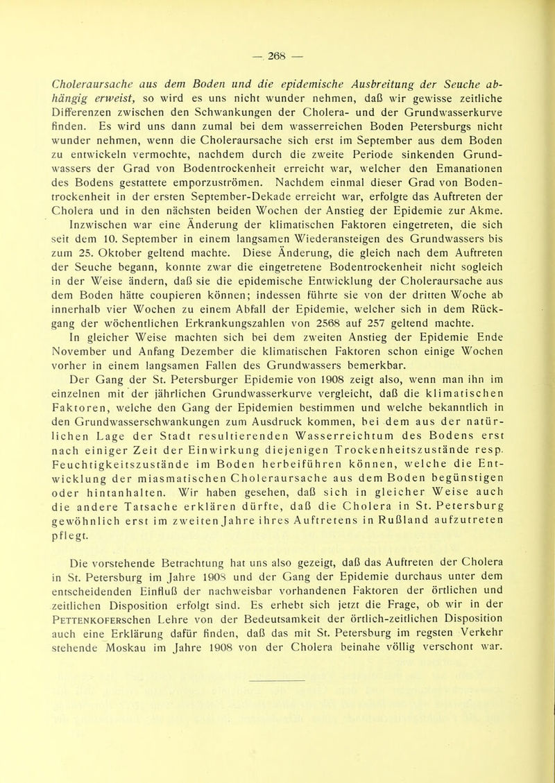 Choleraursache aus dem Boden und die epidemische Ausbreitung der Seuche ab- hängig erweist, so wird es uns nicht wunder nehmen, daß wir gewisse zeitliche Differenzen zwischen den Schwankungen der Cholera- und der Grundwasserkurve finden. Es wird uns dann zumal bei dem wasserreichen Boden Petersburgs nicht wunder nehmen, wenn die Choleraursache sich erst im September aus dem Boden zu entwickeln vermochte, nachdem durch die zweite Periode sinkenden Grund- wassers der Grad von Bodentrockenheit erreicht war, welcher den Emanationen des Bodens gestattete emporzuströmen. Nachdem einmal dieser Grad von Boden- trockenheit in der ersten September-Dekade erreicht war, erfolgte das Auftreten der Cholera und in den nächsten beiden Wochen der Anstieg der Epidemie zur Akme. Inzwischen war eine Änderung der klimatischen Faktoren eingetreten, die sich seit dem 10. September in einem langsamen Wiederansteigen des Grundwassers bis zum 25. Oktober geltend machte. Diese Änderung, die gleich nach dem Auftreten der Seuche begann, konnte zwar die eingetretene Bodentrockenheit nicht sogleich in der Weise ändern, daß sie die epidemische Entwicklung der Choleraursache aus dem Boden hätte coupieren können; indessen führte sie von der dritten Woche ab innerhalb vier Wochen zu einem Abfall der Epidemie, welcher sich in dem Rück- gang der wöchentlichen Erkrankungszahlen von 2568 auf 257 geltend machte. In gleicher Weise machten sich bei dem zweiten Anstieg der Epidemie Ende November und Anfang Dezember die klimatischen Faktoren schon einige Wochen vorher in einem langsamen Fallen des Grundwassers bemerkbar. Der Gang der St. Petersburger Epidemie von 1908 zeigt also, wenn man ihn im einzelnen mit der jährlichen Grundwasserkurve vergleicht, daß die klimatischen Faktoren, welche den Gang der Epidemien bestimmen und welche bekanntlich in den Grundwasserschwankungen zum Ausdruck kommen, bei dem aus der natür- lichen Lage der Stadt resultierenden Wasserreichtum des Bodens erst nach einiger Zeit der Einwirkung diejenigen Trockenheitszustände resp. Feuchtigkeitszustände im Boden herbeiführen können, welche die Ent- wicklung der miasmatischen Choleraursache aus dem Boden begünstigen oder hintanhalten. Wir haben gesehen, daß sich in gleicher Weise auch die andere Tatsache erklären dürfte, daß die Cholera in St. Petersburg gewöhnlich erst im zweiten Jahre ihres Auftretens in Rußland aufzutreten pflegt. Die vorstehende Betrachtung hat uns also gezeigt, daß das Auftreten der Cholera in St. Petersburg im Jahre 190S und der Gang der Epidemie durchaus unter dem entscheidenden Einfluß der nachweisbar vorhandenen Faktoren der örtlichen und zeitlichen Disposition erfolgt sind. Es erhebt sich jetzt die Frage, ob wir in der PETTENKOFERSchen Lehre von der Bedeutsamkeit der örtlich-zeitlichen Disposition auch eine Erklärung dafür finden, daß das mit St. Petersburg im regsten Verkehr stehende Moskau im Jahre 1908 von der Cholera beinahe völlig verschont war.