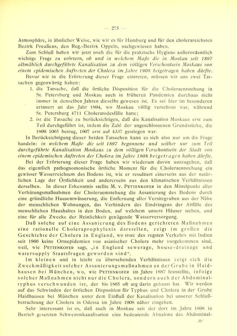 Atmosphäre, in ähnlicher Weise, wie wir es für Hamburg und für den cholerareichsten Bezirk Preußens, den Reg.-Bezirk Oppeln, nachgewiesen haben. Zum Schluß haben wir jetzt noch die für die praktische Hygiene außerordentlich wichtige Frage zu erörtern, ob und in welchem Maße die in Moskau seit 1897 allmählich durchgeführte Kanalisation zu dem völligen Verschontsein Moskaus von einem epidemischen Auftreten der Cholera im Jahre 1908 beigetragen haben dürfte. Bevor wir in die Erörterung dieser Frage eintreten, müssen wir uns zwei Tat- sachen gegenwärtig halten: 1. die Tatsache, daß die örtliche Disposition für die Choleraentstehung in St. Petersburg und Moskau auch in früheren Pandemien durchaus nicht immer in denselben Jahren dieselbe gewesen ist. Es sei hier im besonderen erinnert an das Jahr 1894, wo Moskau völlig verschont war, während St. Petersburg 4711 Choleratodesfälle hatte; 2. ist die Tatsache zu berücksichtigen, daß die Kanalisation Moskaus erst zum Teil durchgeführt ist, indem die Zahl der angeschlossenen Grundstücke, die 1899 1065 betrug, 1907 erst auf 4337 gestiegen war. In Berücksichtigung dieser beiden Tatsachen kann es sich also nur um die Frage handeln: in welchem Maße die seit 1897 begonnene und seither nur zum Teil durchgeführte Kanalisation Moskaus zu dem völligen Verschontsein der Stadt von einem epidemischen Auftreten der Cholera im Jahre 1908 beigetragen haben dürfte. Bei der Erörterung dieser Frage haben wir wiederum davon auszugehen, daß das eigentlich pathognomonische örtliche Moment für die Choleraentstehung ein gewisser Wasserreichtum des Bodens ist, wie er resultiert einerseits aus der natür- lichen Lage der Ortlichkeit und andererseits aus den klimatischen Verhältnissen derselben. In dieser Erkenntnis stellte M. v. Pettenkofer in den Mittelpunkt aller Verhütungsmaßnahmen der Choleraentstehung die Assanierung des Bodens durch eine gründliche Hausentwässerung, die Entfernung aller Versitzgruben aus der Nähe der menschlichen Wohnungen, das Verhindern des Eindringens der Abfälle des menschlichen Haushaltes in den Boden, auf welchem unsere Häuser stehen, und eine für alle Zwecke der Reinlichkeit genügende Wasserversorgung. Daß solche auf eine Assanierung des Bodens gerichteten Maßnahmen eine rationelle Choleraprophylaxis darstellen, zeigt im großen die Geschichte der Cholera in England, wo trotz des regsten Verkehrs mit Indien seit 1866 keine Ortsepidemien von asiatischer Cholera mehr vorgekommen sind, weil, wie Pettenkofer sagt, „in England sewerage, house-drainage und watersupply Staatsfragen geworden sind. Im kleinen und in leicht zu übersehenden Verhältnissen zeigt sich die Zweckmäßigkeit solcher Assanierungsmaßnahmen an derGrube in Haid- hausen .bei München, wo, wie Pettenkofer im Jahre 1887 feststellte, infolge solcher Maßnahmen nicht nur die Cholera, sondern auch der Abdominal- typhus verschwunden ist, der bis 1865 oft arg darin gehaust hat. Wir werden auf das Schwinden der örtlichen Disposition für Typhus und Cholera in der Grube Haidhausen bei München unter dem Einfluß der Kanalisation bei unserer Schluß- betrachtung der Cholera in Odessa im Jahre 1908 näher eingehen. Sehr interessant ist es, daß auch in Moskau seit der dort im Jahre 1898 in Betrieb gesetzten Schwemmkanalisation eine bedeutende Abnahme des Abdominal- 35*^
