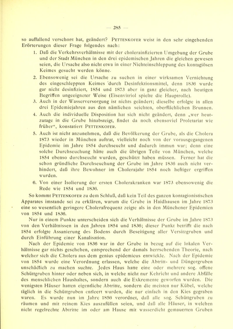 so auffallend verschont hat, geändert? Pettenkofer weist in den sehr eingehenden Erörterungen dieser Frage folgendes nach: 1. Daß die Verkehrsverhältnisse mit der cholerainfizierten Umgebung der Grube und der Stadt München in den drei epidemischen Jahren die gleichen gewesen seien, die Ursache also nicht etwa in einer Nichteinschleppung des kontagiösen Keimes gesucht werden könne. 2. Ebensowenig sei die Ursache zu suchen in einer wirksamen Vernichtung des eingeschleppten Keimes 'durch Desinfektionsmittel, denn 1836 wurde gar nicht desinfiziert, 1854 und 1873 aber in ganz gleicher, nach heutigen Begriffen ungeeigneter Weise (Eisenvitriol spielte die Hauptrolle). 3. Auch in der Wasserversorgung ist nichts geändert; dieselbe erfolgte in allen drei Epidemiejahren aus den nämlichen seichten, oberflächlichen Brunnen. 4. Auch die individuelle Disposition hat sich nicht geändert, denn „wer heut- zutage in die Grube hinabsteigt, findet da noch ebensoviel Proletariat wie früher, konstatiert Pettenkofer. 5. Auch ist nicht anzunehmen, daß die Bevölkerung der Grube, als die Cholera 1873 wieder in München auftrat, vielleicht noch von der vorausgegangenen Epidemie im Jahre 1854 durchseucht und dadurch immun war; denn eine solche Durchseuchung hätte auch die übrigen Teile von München, welche 1854 ebenso durchseucht wurden, geschützt haben müssen. Ferner hat die schon gründliche Durchseuchung der Grube im Jahre 1836 auch nicht ver- hindert, daß ihre Bewohner im Cholerajahr 1854 noch heftiger ergriffen wurden. 6. Von einer Isolierung der ersten Cholerakranken war 1873 ebensowenig die Rede wie 1854 und 1836. So kommt Pettenkofer zu dem Schluß, daß kein Teil des ganzen kontagionistischen Apparates imstande sei zu erklären, warum die Grube in Haidhausen im Jahre 1873 eine so wesentlich geringere Cholerafrequenz zeigte als in den Münchener Epidemien von 1854 und 1836. Nur in einem Punkte unterscheiden sich die Verhältnisse der Grube im Jahre 1873 von den Verhältnissen in den Jahren 1854 und 1836; dieser Punkt betrifft die nach 1854 erfolgte Assanierung des Bodens durch Beseitigung aller Versitzgruben und durch Einführung einer Kanalisation. Nach der Epidemie von 1836 war in der Grube in bezug auf die lokalen Ver- hältnisse gar nichts geschehen, entsprechend der damals herrschenden Theorie, nach welcher sich die Cholera aus dem genius epidemicus entwickle. Nach der Epidemie von 1854 wurde eine Verordnung erlassen, welche die Abtritt- und Düngergruben unschädlich zu machen suchte. Jedes Haus hatte eine oder mehrere sog. offene Schüttgruben hinter oder neben sich, in welche nicht nur Kehricht und andere Abfälle des menschlichen Haushaltes, sondern auch die Exkremente geworfen wurden. Die wenigsten Häuser hatten eigentliche Abtritte, sondern die meisten nur Kübel, welche täglich in die Schüttgruben entleert wurden, die nur einfach in den Kies gegraben waren. Es wurde nun im Jahre 1856 verordnet, daß alle sog. Schüttgruben zu räumen und mit reinem Kies auszufüllen seien, und daß alle Häuser, in welchen nicht regelrechte Abtritte im oder am Hause mit wasserdicht gemauerten Gruben