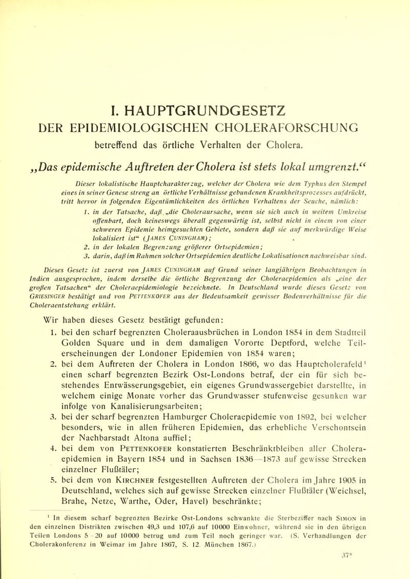 DER EPIDEMIOLOGISCHEN CHOLERAFORSCHUNG betreffend das örtliche Verhalten der Cholera. „Das epidemische Auftreten der Cholera ist stets lokal umgrenzt.^' Dieser lokalistische Hauptcharakterzug, ivelcher der Cholera wie dem Typhus den Stempel eines in seiner Genese streng an örtliche Verhältnisse gebundenen Krankheitsprozesses aufdrückt, tritt hervor in folgenden Eigentümlichkeiten des örtlichen Verhaltens der Seuche, nämlich: 1. in der Tatsache, daß „die Choleraursache, wenn sie sich auch in weitem Umkreise offenbart, doch keineswegs überall gegenwärtig ist, selbst nicht in einem von einer schweren Epidemie heimgesuchten Gebiete, sondern daß sie auf merkivürdige Weise lokalisiert ist (James Cuningham); 2. in der lokalen Begrenzung größerer Ortsepidemien; 3. darin, daß im Rahmen solcher Ortsepidemien deutliche Lokalisationen nachweisbar sind. Dieses Gesetz ist zuerst von James Cuningham auf Grund seiner langjährigen Beobachtungen in Indien ausgesprochen, indem derselbe die örtliche Begrenzung der Choleraepidemien als „eine der großen Tatsachen der Choleraepidemiologie bezeichnete. In Deutschland wurde dieses Gesetz von Griesinger bestätigt und von Pettenkofer aus der Bedeutsamkeit gewisser Bodenverhältnisse für die Choleraentstehung erklärt. Wir haben dieses Gesetz bestätigt gefunden: 1. bei den scharf begrenzten Choleraausbrüchen in London 1854 in dem Stadtteil Golden Square und in dem damaligen Vororte Deptford, welche Teil- erscheinungen der Londoner Epidemien von 1854 waren; 2. bei dem Auftreten der Cholera in London 1866, wo das Hauptcholerafeld' einen scharf begrenzten Bezirk Ost-Londons betraf, der ein für sich be- stehendes Entwässerungsgebiet, ein eigenes Grundwassergebiet darstellte, in welchem einige Monate vorher das Grundwasser stufenweise gesunken war infolge von Kanalisierungsarbeiten; 3. bei der scharf begrenzten Hamburger Choleraepidemie von 1892, bei welcher besonders, wie in allen früheren Epidemien, das erhebliche Verschontsein der Nachbarstadt Altona auffiel; 4. bei dem von Pettenkofer konstatierten Beschränktbleiben aller Cholera- epidemien in Bayern 1854 und in Sachsen 1836 —1873 auf gewisse Strecken ei-nzelner Flußtäler; 5. bei dem von Kirchner festgestellten Auftreten der Cholera im Jahre 1905 in Deutschland, welches sich auf gewisse Strecken einzelner Flußtäler (Weichsel, Brahe, Netze, Warthe, Oder, Havel) beschränkte; ' In diesem scharf begrenzten Bezirke Ost-Londons schwankte die Sterbeziffer nach Simon in den einzelnen Distrikten zwischen 49,3 und 107,6 auf 10000 Einwohner, während sie in den übrigen Teilen Londons 5 20 auf 10000 betrug und zum Teil noch geringer war. (S. Verhandlungen der Cholerakonferenz in Weimar im Jahre 1867, S. 12. München 1867.) 37*