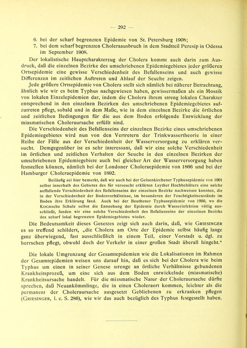 6. bei der scharf begrenzten Epidemie von St. Petersburg 1908; 7. bei dem scharf begrenzten Choleraausbruch in dem Stadtteil Peresip in Odessa im September 1908. Der lokalistische Hauptcharakterzug der Cholera kommt auch darin zum Aus- druck, daß die einzelnen Bezirke des umschriebenen Epidemiegebietes jeder größeren Ortsepidemie eine gewisse Verschiedenheit des Befallenseins und auch gewisse Differenzen im zeitlichen Auftreten und Ablauf der Seuche zeigen. Jede größere Ortsepidemie von Cholera stellt sich nämlich bei näherer Betrachtung, ähnlich wie wir es beim Typhus nachgewiesen haben, gewissermaßen als ein Mosaik von lokalen Einzelepidemien dar, indem die Cholera ihrem streng lokalen Charakter entsprechend in den einzelnen Bezirken des umschriebenen Epidemiegebietes auf- zutreten pflegt, sobald und in dem Maße, wie in dem einzelnen Bezirke die örtlichen und zeitlichen Bedingungen für die aus dem Boden erfolgende Entwicklung der miasmatischen Choleraursache erfüllt sind. Die Verschiedenheit des Befallenseins der einzelnen Bezirke eines umschriebenen Epidemiegebietes wird nun von den Vertretern der Trinkwassertheorie in einer Reihe der Fälle aus der Verschiedenheit der Wasserversorgung zu erklären ver- sucht. Demgegenüber ist es sehr interessant, daß wir eine solche Verschiedenheit im örtlichen und zeitlichen Verhalten der Seuche in den einzelnen Bezirken der umschriebenen Epidemiegebiete auch bei gleicher Art der Wasserversorgung haben feststellen können, nämlich bei der Londoner Choleraepidemie von 1866 und bei der Hamburger Choleraepidemie von 1892. Beiläufig sei hier bemerkt, daß wir auch bei der Gelsenkirchener Typhusepidemie von 1901 selbst innerhalb des Gebietes des für verseucht erklärten Leyther Hochbehälters eine solche auffallende Verschiedenheit des Befallenseins der einzelnen Bezirke nachweisen konnten, die in der Verschiedenheit der Bodenverhältnisse, im besonderen der Feuchtigkeitszustände im Boden ihre Erklärung fand. Auch bei der Beuthener Typhusepidemie von 190Ö, wo die KoCHsche Schule selbst die Entstehung der Epidemie durch Wasserinfektion völlig aus- schließt, fanden wir eine solche Verschiedenheit des Befallenseins der einzelnen Bezirke des scharf lokal begrenzten Epidemiegebietes wieder. Die Bedeutsamkeit dieses Gesetzes zeigt sich auch darin, daß, wie Griesinger es so treffend schildert, „die Cholera am Orte der Epidemie selbst häufig lange ganz überwiegend, fast ausschließlich in einem Teil, einer Vorstadt u. dgl. zu herrschen pflegt, obwohl doch der Verkehr in einer großen Stadt überall hingeht. Die lokale Umgrenzung der Gesamtepidemien wie die Lokalisationen im Rahmen der Gesamtepidemien weisen uns darauf hin, daß es sich bei der Cholera wie beim Typhus um einen in seiner Genese strenge an örtliche Verhältnisse gebundenen Krankheitsprozeß, um eine sich aus dem Boden entwickelnde (miasmatische) Krankheitsursache handelt. Für die miasmatische Natur der Choleraursache dürfte sprechen, daß Neuankömmlinge, die in einen Choleraort kommen, leichter als die permanent der Choleraursache ausgesetzt Gebliebenen zu erkranken pflegen (Griesinger, 1. c. S. 286), wie wir das auch bezüglich des Typhus festgestellt haben.