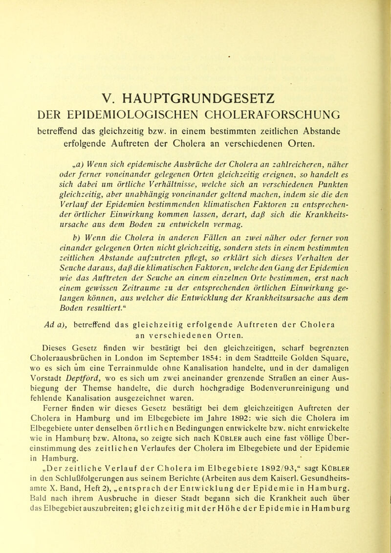 DER EPIDEMIOLOGISCHEN CHOLERAFORSCHUNG betreffend das gleichzeitig bzw. in einem bestimmten zeitlichen Abstände erfolgende Auftreten der Cholera an verschiedenen Orten. „a) Wenn sich epidemische Ausbrüche der Cholera an zahlreicheren, näher oder ferner voneinander gelegenen Orten gleichzeitig ereignen, so handelt es sich dabei um örtliche Verhältnisse, welche sich an verschiedenen Punkten gleichzeitig, aber unabhängig voneinander geltend machen, indem sie die den Verlauf der Epidemien bestimmenden klimatischen Faktoren zu entsprechen- der örtlicher Einwirkung kommen lassen, derart, daß sich die Krankheits- ursache aus dem Boden zu entwickeln vermag. b) Wenn die Cholera in anderen Fällen an zwei näher oder ferner von einander gelegenen Orten nicht gleichzeitig, sondern stets in einem bestimmten zeitlichen Abstände aufzutreten pflegt, so erklärt sich dieses Verhalten der Seuche daraus, daß die klimatischen Faktoren, welche den Gang der Epidemien wie das Auftreten der Seuche an einem einzelnen Orte bestimmen, erst nach einem gewissen Zeiträume zu der entsprechenden örtlichen Einwirkung ge- langen können, aus welcher die Entwicklung der Krankheitsursache aus dem Boden resultiert/'^ Ada), betreffend das gleichzeitig erfolgende Auftreten der Cholera an verschiedenen Orten. Dieses Gesetz finden wir bestätigt bei den gleichzeitigen, scharf begrenzten Choleraausbrüchen in London im September 1854: in dem Stadtteile Golden Square, wo es sich um eine Terrainmulde ohne Kanalisation handelte, und in der damaligen Vorstadt Deptford, wo es sich um zwei aneinander grenzende Straßen an einer Aus- biegung der Themse handelte, die durch hochgradige Bodenverunreinigung und fehlende Kanalisation ausgezeichnet waren. Ferner finden wir dieses Gesetz bestätigt bei dem gleichzeitigen Auftreten der Cholera in Hamburg und im Elbegebiete im Jahre 1892: wie sich die Cholera im Elbegebiete unter denselben örtlichen Bedingungen entwickelte bzw. nicht entwickelte wie in Hamburg bzw. Altona, so zeigte sich nach Kübler auch eine fast völlige Über- einstimmung des zeitlichen Verlaufes der Cholera im Elbegebiete und der Epidemie in Hamburg. „Der zeitliche Verlauf der Cholera im Elbegebiete 1892/93, sagt Kübler in den Schlußfolgerungen aus seinem Berichte (Arbeiten aus dem Kaiserl. Gesundheits- amte X. Band, Heft 2), „entsprach der Entwicklung der Epidemie in Hamburg. Bald nach ihrem Ausbruche in dieser Stadt begann sich die Krankheit auch über das Elbegebiet auszubreiten; gleichzeitigmit der Höhe der Epidemie in Hamburg