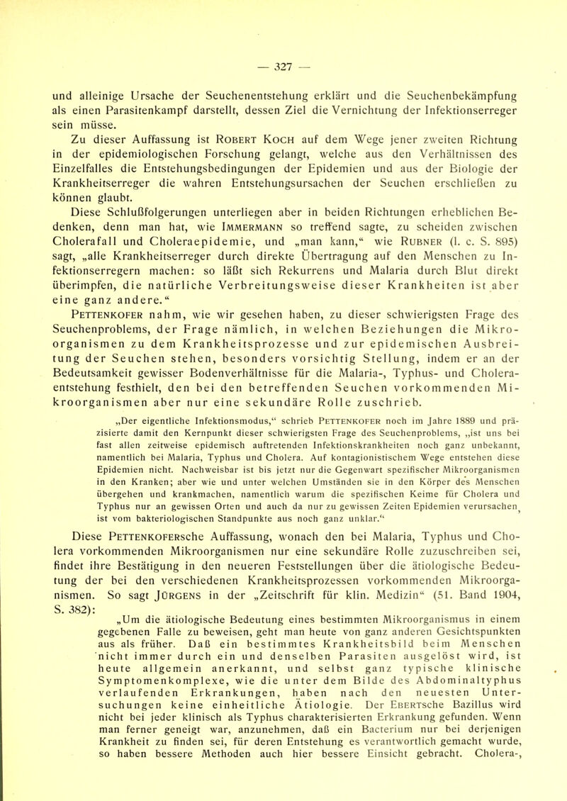 und alleinige Ursache der Seuchenentstehung erklärt und die Seuchenbekämpfung als einen Parasitenkampf darstellt, dessen Ziel die Vernichtung der Infektionserreger sein müsse. Zu dieser Auffassung ist Robert Koch auf dem Wege jener zweiten Richtung in der epidemiologischen Forschung gelangt, welche aus den Verhältnissen des Einzelfalles die Entstehungsbedingungen der Epidemien und aus der Biologie der Krankheitserreger die wahren Entstehungsursachen der Seuchen erschließen zu können glaubt. Diese Schlußfolgerungen unterliegen aber in beiden Richtungen erheblichen Be- denken, denn man hat, wie Immermann so treffend sagte, zu scheiden zwischen Cholerafall und Choleraepidemie, und „man kann, wie Rubner (1. c. S. 895) sagt, „alle Krankheitserreger durch direkte Übertragung auf den Menschen zu In- fektionserregern machen: so läßt sich Rekurrens und Malaria durch Blut direkt überimpfen, die natürliche Verbreitungsweise dieser Krankheiten ist aber eine ganz andere. Pettenkofer nahm, wie wir gesehen haben, zu dieser schwierigsten Frage des Seuchenproblems, der Frage nämlich, in welchen Beziehungen die Mikro- organismen zu dem Krankheitsprozesse und zur epidemischen Ausbrei- tung der Seuchen stehen, besonders vorsichtig Stellung, indem er an der Bedeutsamkeit gewisser Bodenverhältnisse für die Malaria-, Typhus- und Cholera- entstehung festhielt, den bei den betreffenden Seuchen vorkommenden Mi- kroorganismen aber nur eine sekundäre Rolle zuschrieb. „Der eigentliche Infeiitionsmodus, schrieb Pettenkofer noch im Jahre 1889 und prä- zisierte damit den Kernpunkt dieser schwierigsten Frage des Seuchenproblems, „ist uns bei fast allen zeitweise epidemisch auftretenden Infektionskrankheiten noch ganz unbekannt, namentlich bei Malaria, Typhus und Cholera. Auf kontagionistischem Wege entstehen diese Epidemien nicht. Nachweisbar ist bis jetzt nur die Gegenwart spezifischer Mikroorganismen in den Kranken; aber wie und unter welchen Umständen sie in den Körper des Menschen übergehen und krankmachen, namentlich warum die spezifischen Keime für Cholera und Typhus nur an gewissen Orten und auch da nur zu gewissen Zeiten Epidemien verursachen^ ist vom bakteriologischen Standpunkte aus noch ganz unklar. Diese PETTENKOFERsche Auffassung, wonach den bei Malaria, Typhus und Cho- lera vorkommenden Mikroorganismen nur eine sekundäre Rolle zuzuschreiben sei, findet ihre Bestätigung in den neueren Feststellungen über die ätiologische Bedeu- tung der bei den verschiedenen Krankheitsprozessen vorkommenden Mikroorga- nismen. So sagt Jürgens in der „Zeitschrift für klin. Medizin (51. Band 1904, S. 382): „Um die ätiologische Bedeutung eines bestimmten Mikroorganismus in einem gegebenen Falle zu beweisen, geht man heute von ganz anderen Gesichtspunkten aus als früher. Daß ein bestimmtes Krankheitsbild beim Menschen nicht immer durch ein und denselben Parasiten ausgelöst wird, ist heute allgemein anerkannt, und selbst ganz typische klinische Symptomenkomplexe, wie die unter dem Bilde des Abdominaltyphus verlaufenden Erkrankungen, haben nach den neuesten Unter- suchungen keine einheitliche Ätiologie. Der EßERTsche Bazillus wird nicht bei jeder klinisch als Typhus charakterisierten Erkrankung gefunden. Wenn man ferner geneigt war, anzunehmen, daß ein Bacterium nur bei derjenigen Krankheit zu finden sei, für deren Entstehung es verantwortlich gemacht wurde, so haben bessere Methoden auch hier bessere Einsicht gebracht. Cholera-,