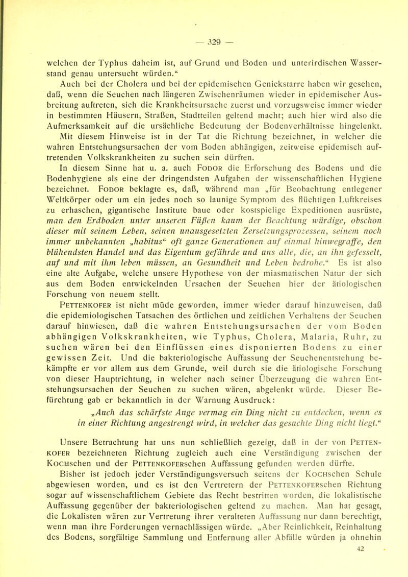 welchen der Typhus daheim ist, auf Grund und Boden und unterirdischen Wasser- stand genau untersucht würden. Auch bei der Cholera und bei der epidemischen Genickstarre haben wir gesehen, daß, wenn die Seuchen nach längeren Zwischenräumen wieder in epidemischer Aus- breitung auftreten, sich die Krankheitsursache zuerst und vorzugsweise immer wieder in bestimmten Häusern, Straßen, Stadtteilen geltend macht; auch hier wird also die Aufmerksamkeit auf die ursächliche Bedeutung der Bodenverhältnisse hingelenkt. Mit diesem Hinweise ist in der Tat die Richtung bezeichnet, in welcher die wahren Entstehungsursachen der vom Boden abhängigen, zeitweise epidemisch auf- tretenden Volkskrankheiten zu suchen sein dürften. In diesem Sinne hat u. a. auch Fodor die Erforschung des Bodens und die Bodenhygiene als eine der dringendsten Aufgaben der wissenschaftlichen Hygiene bezeichnet. Fodor beklagte es, daß, während man „für Beobachtung entlegener Weltkörper oder um ein jedes noch so launige Symptom des flüchtigen Luftkreises zu erhaschen, gigantische Institute baue oder kostspielige Expeditionen ausrüste, man den Erdboden unter unseren Füßen kaum der Beachtung würdige, obschon dieser mit seinem Leben, seinen unausgesetzten Zersetzungsprozessen, seinem noch immer unbekannten „habitus'' oft ganze Generationen auf einmal hinwegrajfe, den blühendsten Handel und das Eigentum gefährde und uns alle, die, an ihn gefesselt, auf und mit ihm leben müssen, an Gesundheit und Leben bedrohe.'' Es ist also eine alte Aufgabe, welche unsere Hypothese von der miasmatischen Natur der sich aus dem Boden entwickelnden Ursachen der Seuchen hier der ätiologischen Forschung von neuem stellt. Pettenkofer ist nicht müde geworden, immer wieder darauf hinzuweisen, daß die epidemiologischen Tatsachen des örtlichen und zeitlichen Verhaltens der Seuchen darauf hinwiesen, daß die wahren Entstehungsursachen der vom Boden abhängigen Volkskrankheiten, wie Typhus, Cholera, Malaria, Ruhr, zu suchen wären bei den Einflüssen eines disponierten Bodens zu einer gewissen Zeit. Und die bakteriologische Auffassung der Seuchenentstehung be- kämpfte er vor allem aus dem Grunde, weil durch sie die ätiologische Forschung von dieser Hauptrichtung, in welcher nach seiner Überzeugung die wahren Ent- stehungsursachen der Seuchen zu suchen wären, abgelenkt würde. Dieser Be- fürchtung gab er bekanntlich in der Warnung Ausdruck: „Auch das schärfste Auge vermag ein Ding nicht zu entdecken, wenn es in einer Richtung angestrengt wird, in welcher das gesuchte Ding nicht liegt.' Unsere Betrachtung hat uns nun schließlich gezeigt, daß in der von Petten- kofer bezeichneten Richtung zugleich auch eine Verständigung zwischen der KocHschen und der PETTENKOFERschen Auffassung gefunden werden dürfte. Bisher ist jedoch jeder Verständigungsversuch seitens der KocHschen Schule abgewiesen worden, und es ist den Vertretern der PETTENKOFERschen Richtung sogar auf wissenschaftlichem Gebiete das Recht bestritten worden, die lokalistische Auffassung gegenüber der bakteriologischen geltend zu machen. Man hat gesagt, die Lokalisten wären zur Vertretung ihrer veralteten Auffassung nur dann berechtigt, wenn man ihre Forderungen vernachlässigen würde. „Aber Reinlichkeit, Reinhaltung des Bodens, sorgfältige Sammlung und Entfernung aller Abfälle würden ja ohnehin 42