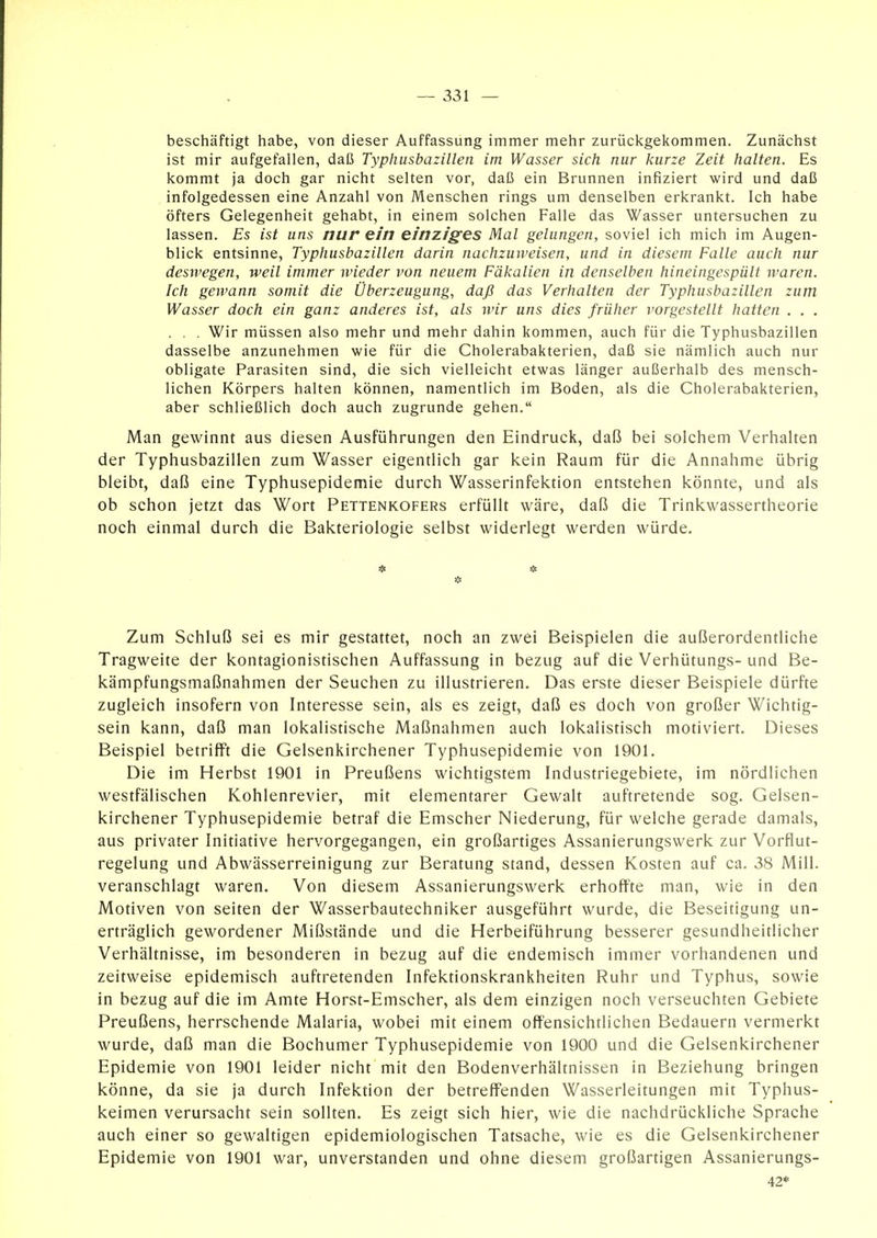 beschäftigt habe, von dieser Auffassung immer mehr zurückgekommen. Zunächst ist mir aufgefallen, daß Typhusbazillen im Wasser sich nur kurze Zeit halten. Es kommt ja doch gar nicht selten vor, daß ein Brunnen infiziert wird und daß infolgedessen eine Anzahl von Menschen rings um denselben erkrankt. Ich habe öfters Gelegenheit gehabt, in einem solchen Falle das Wasser untersuchen zu lassen. Es ist uns nur ein einziges Mal gelungen, soviel ich mich im Augen- blick entsinne, Typhusbazillen darin nachzuweisen, und in diesem Falle auch nur desii'egen, weil immer wieder von neuem Fäkalien in denselben hineingespült waren. Ich geivann somit die Überzeugung, daß das Verhalten der Typhusbazillen zum Wasser doch ein ganz anderes ist, als wir uns dies früher vorgestellt hatten . . . . . . Wir müssen also mehr und mehr dahin kommen, auch für die Typhusbazillen dasselbe anzunehmen wie für die Cholerabakterien, daß sie nämlich auch nur obligate Parasiten sind, die sich vielleicht etwas länger außerhalb des mensch- lichen Körpers halten können, namentlich im Boden, als die Cholerabakterien, aber schließlich doch auch zugrunde gehen. Man gewinnt aus diesen Ausführungen den Eindruck, daß bei solchem Verhalten der Typhusbazillen zum Wasser eigentlich gar kein Raum für die Annahme übrig bleibt, daß eine Typhusepidemie durch Wasserinfektion entstehen könnte, und als ob schon jetzt das Wort Pettenkofers erfüllt wäre, daß die Trinkwassertheorie noch einmal durch die Bakteriologie selbst widerlegt werden würde. Zum Schluß sei es mir gestattet, noch an zwei Beispielen die außerordentliche Tragweite der kontagionistischen Auffassung in bezug auf die Verhütungs- und Be- kämpfungsmaßnahmen der Seuchen zu illustrieren. Das erste dieser Beispiele dürfte zugleich insofern von Interesse sein, als es zeigt, daß es doch von großer Wichtig- sein kann, daß man lokalistische Maßnahmen auch lokalistisch motiviert. Dieses Beispiel betrifft die Gelsenkirchener Typhusepidemie von 1901. Die im Herbst 1901 in Preußens wichtigstem Industriegebiete, im nördlichen westfälischen Kohlenrevier, mit elementarer Gewalt auftretende sog. Gelsen- kirchener Typhusepidemie betraf die Emscher Niederung, für welche gerade damals, aus privater Initiative hervorgegangen, ein großartiges Assanierungswerk zur Vorflut- regelung und Abwässerreinigung zur Beratung stand, dessen Kosten auf ca. 38 Mill. veranschlagt waren. Von diesem Assanierungswerk erhoffte man, wie in den Motiven von selten der Wasserbautechniker ausgeführt wurde, die Beseitigung un- erträglich gewordener Mißstände und die Herbeiführung besserer gesundheitlicher Verhältnisse, im besonderen in bezug auf die endemisch immer vorhandenen und zeitweise epidemisch auftretenden Infektionskrankheiten Ruhr und Typhus, sowie in bezug auf die im Amte Horst-Emscher, als dem einzigen noch verseuchten Gebiete Preußens, herrschende Malaria, wobei mit einem offensichtlichen Bedauern vermerkt wurde, daß man die Bochumer Typhusepidemie von 1900 und die Gelsenkirchener Epidemie von 1901 leider nicht mit den Bodenverhältnissen in Beziehung bringen könne, da sie ja durch Infektion der betreffenden Wasserleitungen mit Typhus- keimen verursacht sein sollten. Es zeigt sich hier, wie die nachdrückliche Sprache auch einer so gewaltigen epidemiologischen Tatsache, wie es die Gelsenkirchener Epidemie von 1901 war, unverstanden und ohne diesem großartigen Assanierungs- 42*