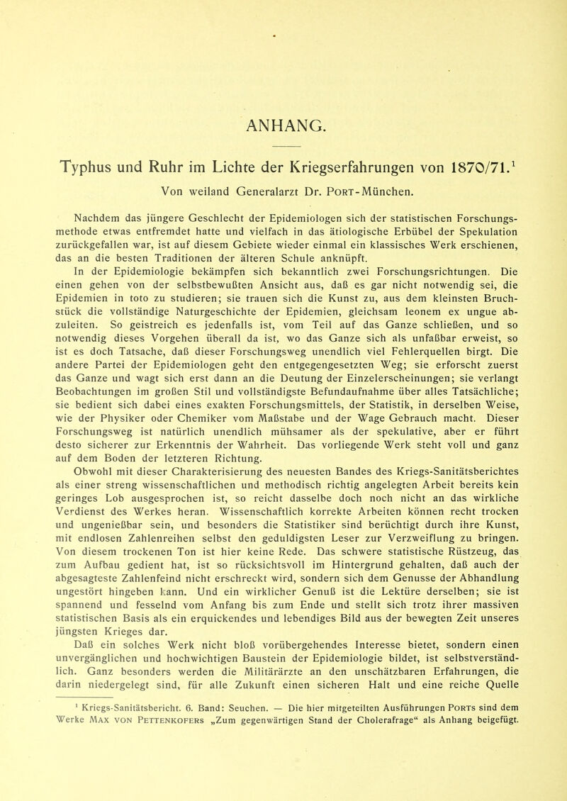 ANHANG. Typhus und Ruhr im Lichte der Kriegserfahrungen von 1870/71/ Von weiland Generalarzt Dr. PoRT-München. Nachdem das jüngere Geschlecht der Epidemiologen sich der statistischen Forschungs- methode etwas entfremdet hatte und vielfach in das ätiologische Erbübel der Spekulation zurückgefallen war, ist auf diesem Gebiete wieder einmal ein klassisches Werk erschienen, das an die besten Traditionen der älteren Schule anknüpft. In der Epidemiologie bekämpfen sich bekanntlich zwei Forschungsrichtungen. Die einen gehen von der selbstbewußten Ansicht aus, daß es gar nicht notwendig sei, die Epidemien in toto zu studieren; sie trauen sich die Kunst zu, aus dem kleinsten Bruch- stück die vollständige Naturgeschichte der Epidemien, gleichsam leonem ex ungue ab- zuleiten. So geistreich es jedenfalls ist, vom Teil auf das Ganze schließen, und so notwendig dieses Vorgehen überall da ist, wo das Ganze sich als unfaßbar erweist, so ist es doch Tatsache, daß dieser Forschungsweg unendlich viel Fehlerquellen birgt. Die andere Partei der Epidemiologen geht den entgegengesetzten Weg; sie erforscht zuerst das Ganze und wagt sich erst dann an die Deutung der Einzelerscheinungen; sie verlangt Beobachtungen im großen Stil und vollständigste Befundaufnahme über alles Tatsächliche; sie bedient sich dabei eines exakten Forschungsmittels, der Statistik, in derselben Weise, wie der Physiker oder Chemiker vom Maßstabe und der Wage Gebrauch macht. Dieser Forschungsweg ist natürlich unendlich mühsamer als der spekulative, aber er führt desto sicherer zur Erkenntnis der Wahrheit. Das vorliegende Werk steht voll und ganz auf dem Boden der letzteren Richtung. Obwohl mit dieser Charakterisierung des neuesten Bandes des Kriegs-Sanitätsberichtes als einer streng wissenschaftlichen und methodisch richtig angelegten Arbeit bereits kein geringes Lob ausgesprochen ist, so reicht dasselbe doch noch nicht an das wirkliche Verdienst des Werkes heran. Wissenschaftlich korrekte Arbeiten können recht trocken und ungenießbar sein, und besonders die Statistiker sind berüchtigt durch ihre Kunst, mit endlosen Zahlenreihen selbst den geduldigsten Leser zur Verzweiflung zu bringen. Von diesem trockenen Ton ist hier keine Rede. Das schwere statistische Rüstzeug, das zum Aufbau gedient hat, ist so rücksichtsvoll im Hintergrund gehalten, daß auch der abgesagteste Zahlenfeind nicht erschreckt wird, sondern sich dem Genüsse der Abhandlung ungestört hingeben kann. Und ein wirklicher Genuß ist die Lektüre derselben; sie ist spannend und fesselnd vom Anfang bis zum Ende und stellt sich trotz ihrer massiven statistischen Basis als ein erquickendes und lebendiges Bild aus der bewegten Zeit unseres jüngsten Krieges dar. Daß ein solches Werk nicht bloß vorübergehendes Interesse bietet, sondern einen unvergänglichen und hochwichtigen Baustein der Epidemiologie bildet, ist selbstverständ- lich. Ganz besonders werden die Militärärzte an den unschätzbaren Erfahrungen, die darin niedergelegt sind, für alle Zukunft einen sicheren Halt und eine reiche Quelle ' Kriegs-Sanitätsbericht. 6. Band: Seuchen. — Die hier mitgeteilten Ausführungen Ports sind dem Werke Max von Pettenkofers „Zum gegenwärtigen Stand der Cholerafrage als Anhang beigefügt.