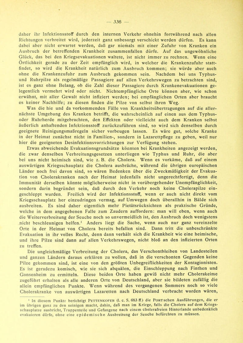 daher ihr Infektionsstoff durch den internen Verkehr ohnehin fortwährend nach allen Richtungen verbreitet wird, jederzeit ganz unbesorgt verschickt werden dürfen. Es kann dabei aber nicht erwartet werden, daß gar niemals mit einer Zufuhr von Kranken ein Ausbruch der betreffenden Krankheit zusammenfallen dürfe. Auf das ungewöhnliche Glück, das bei den Kriegsevakuationen waltete, ist nicht immer zu rechnen. Wenn eine Örtlichkeit gerade zu der Zeit empfänglich wird, in welcher die Krankenzufuhr statt- findet, so wird die Krankheit natürlich zum Ausbruch kommen; sie würde aber auch ohne die Krankenzufuhr zum Ausbruch gekommen sein. Nachdem bei uns Typhus- und Ruhrpilze als regelmäßige Passagiere auf allen Verkehrswegen zu betrachten sind, ist es ganz ohne Belang, ob die Zahl dieser Passagiere durch Krankenevakuationen ge- legentlich vermehrt wird oder nicht. Nichtempfängliche Orte können aber, wie schon erwähnt, mit aller Gewalt nicht infiziert werden; bei empfänglichen Orten aber braucht es keiner Nachhilfe; zu diesen finden die Pilze von selbst ihren Weg. Was die hie und da vorkommenden Fälle von Krankheitsübertragungen auf die aller- nächste Umgebung des Kranken betrifft, die wahrscheinlich auf einen aus dem Typhus- oder Ruhrherde mitgebrachten, den Effekten oder vielleicht auch dem Kranken selbst äußerlich anhaftenden Infektionsstoff zurückzuführen sind, so wird sich denselben durch geeignete Reinigungsmaßregeln sicher vorbeugen lassen. Es wäre gut, solche Kranke in der Heimat zunächst nicht in Familien-, sondern in Lazarettpflege zu geben, weil nur hier die geeigneten Desinfektionsvorrichtungen zur Verfügung stehen. Etwas abweichende Evakuationsgrundsätze könnten bei Krankheiten angezeigt werden, die zwar denselben Verbreitungsgesetzen unterliegen wie Typhus und Ruhr, die aber bei uns nicht heimisch sind, wie z. B. die Cholera. Wenn es vorkäme, daß auf einem auswärtigen Kriegsschauplatz die Cholera ausbräche, während die übrigen europäischen Länder noch frei davon sind, so wären Bedenken über die Zweckmäßigkeit der Evakua- tion von Cholerakranken nach der Heimat jedenfalls nicht ungerechtfertigt, denn die Immunität derselben könnte möglicherweise nicht in vorübergehender Unempfänglichkeit, sondern darin begründet sein, daß durch den Verkehr noch keine Cholerapilze ein- geschleppt wurden. Freilich wird der Infektionsstoff, wenn er auch nicht direkt vom Kriegsschauplatz her einzudringen vermag, auf Umwegen doch überallhin in Bälde sich ausbreiten. Es sind daher eigentlich mehr Pietätsrücksichten als praktische Gründe, welche in dem angegebenen Falle zum Zaudern auffordern: man will eben, wenn auch die Weiterverbreitung der Seuche noch so unvermeidlich ist, den Ausbruch doch wenigstens nicht beschleunigen helfen.^ Anders liegt die Sache, wenn auch nur ganz vereinzelte Orte in der Heimat von Cholera bereits befallen sind. Dann tritt die unbeschränkte Evakuation in ihr volles Recht, denn dann verhält sich die Krankheit wie eine heimische, und ihre Pilze sind dann auf allen Verkehrswegen, nicht bloß an den infizierten Orten zu treffen. Die ungleichmäßige Verbreitung der Cholera, das Verschontbleiben von Landesteilen und ganzen Ländern daraus erklären zu wollen, daß in die verschonten Gegenden keine Pilze gekommen sind, ist eine von den größten Unbegreiflichkeiten der Kontagionisten. Es ist geradezu komisch, wie sie sich abquälen, die Einschleppung nach Finthen und Gonsenheim zu ermitteln. Diese beiden Orte haben gewiß nicht mehr Cholerakeime zugeführt erhalten als alle anderen Orte von Deutschland, aber sie bildeten zufällig die allein empfänglichen Punkte. Wenn während des vergangenen Sommers noch so viele Cholerakranke von auswärtigen Lazaretten nach Deutschland verbracht worden wären, ' In diesem Punkte berichtigt Pettenkofer (1. c. S. 683 ff.) die PoRTschen Ausführungen, die er im übrigen ganz zu den seinigen macht, dahin, daß man im Kriege, falls die Cholera auf dem Kriegs- schauplatze ausbricht, Truppenteile und Gefangene nach einem cholerafreien Hinterlande unbedenklich evakuieren dürfe, ohne eine epidemische Ausbreitung der Seuche befürchten zu müssen.