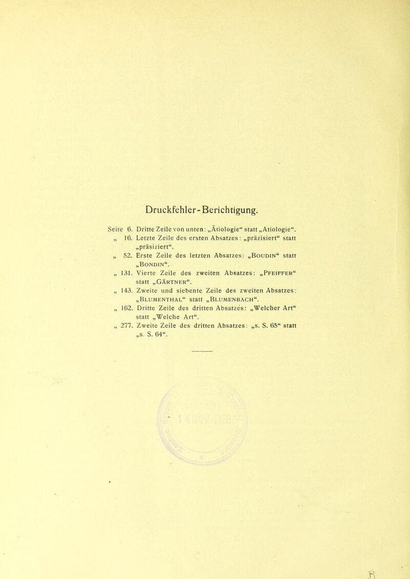 Druckfehler- Berichtigung. Seite 6. Dritte Zeile von unten: „Ätiologie statt „Ätiologie. „ 16. Letzte Zeile des ersten Absatzes: „präzisiert statt „präsiziert. „ 52. Erste Zeile des letzten Absatzes: „Boudin statt „Bondin. „ 131. Vierte Zeile des zweiten Absatzes; „Pfeiffer statt „Gärtner. „ 143. Zweite und siebente Zeile des zweiten Absatzes: „Blumenthal statt „Blumenbach. „ 162. Dritte Zeile des dritten Absatzes: „Welcher Art statt „Welche Art. „ 277. Zweite Zeile des dritten Absatzes: „s. S. 65 statt „s. S. 64.