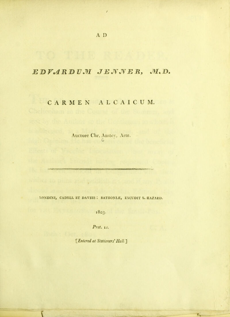 EBV^RBUM JEJYJVEM, M*1B>> C A R M E N ALCAICUM. Auctore Chr. Ansteyj Arm. I.ONDIM, CADELL ET DAVIES : £ATIIONI,E, EXCUDIT S. HAZABD. 1803. Pret. tst [Entered at Stationers' Hall-2