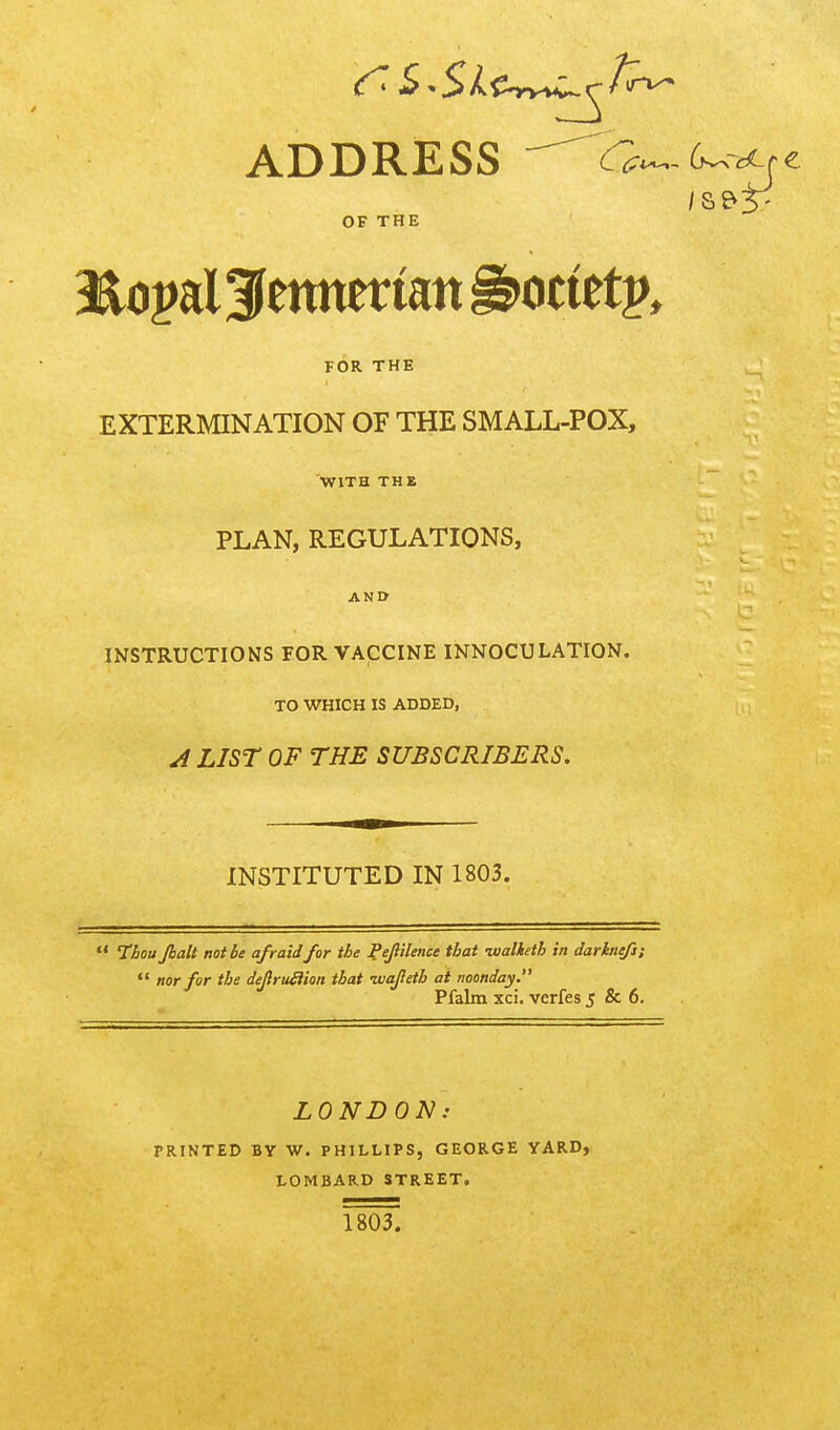 ADDRESS -^0^(>^'^^z OF THE FOR THE EXTERMINATION OF THE SMALL-POX, WITH THE PLAN, REGULATIONS, AND INSTRUCTIONS FOR VACCINE INNOCULATION. TO WHICH IS ADDED, J LIST OF THE SUBSCRIBERS. INSTITUTED IN 1803. Tiou Jbalt not lie a/raid for the Pejlilence that lualketh in darkiiefi: *' nor for the deJlruHion that •wafeth at noonday. Pfalm xci. verfes 5 & 6. LONDON: PRINTED BY W. PHILLIPS, GEORGE YARD, LOMBARD STREET. 1803.