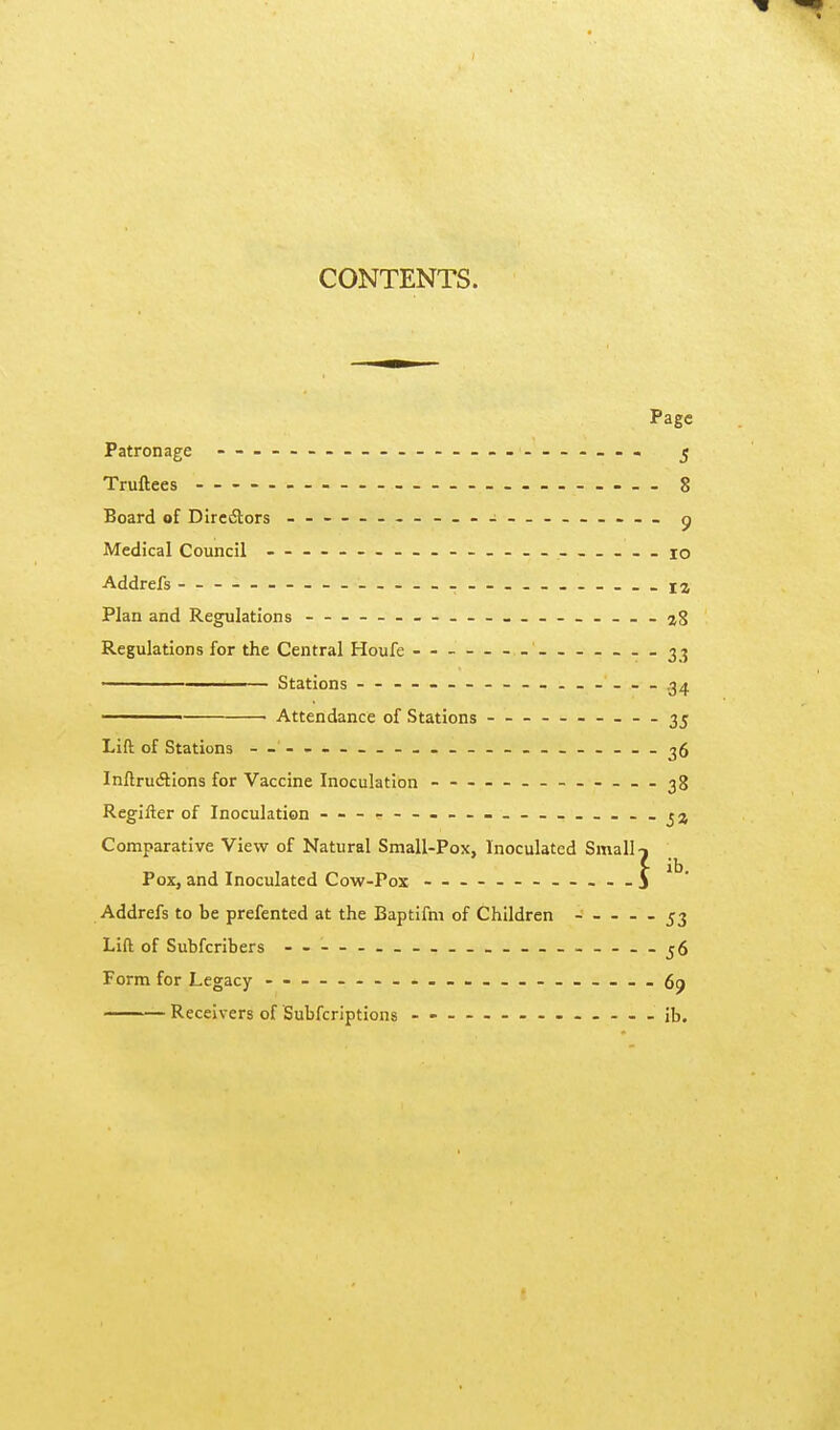 CONTENTS. Page Patronage ^ Truftees 8 Board of Diredtors — g Medical Council - ___io Addrefs _i2 Plan and Regulations --28 Regulations for the Central Houfe 33 —————— Stations - - — - — - - — 34 ——— Attendance of Stations 35 Lift of Stations — ----__-«._--____-. — -36 Inftru(3:ions for Vaccine Inoculation - - - — 38 Regifter of Inoculation — Comparative View of Natural Small-Pox, Inoculated Smalls Pox, and Inoculated Cow-Pox — _ — 3 Addrefs to be prefented at the Baptifm of Children - _ _ - - 53 Lift of Subfcribers - - — . j6 Form for Legacy --__-_-..- --69 Receivers of Subfcriptions ------- --ib.