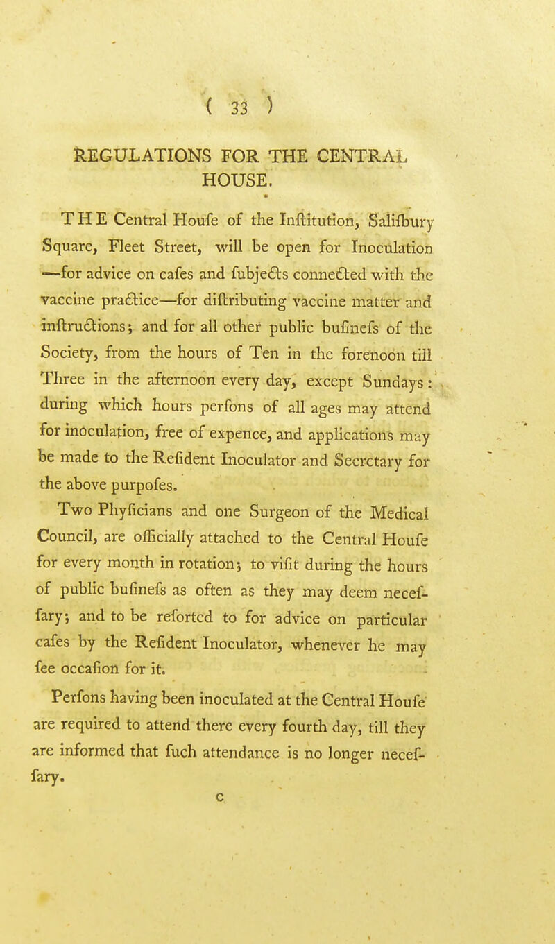 REGULATIONS FOR THE CENTRAL HOUSE. • THE Central Houfe of the Inftitution, Salilbury Square, Fleet Street, will be open for Inoculation —for advice on cafes and fubjefts conne£ted with the vaccine praftice—for diftributing vaccine matter and inftruftions; and for all other public bufinefs of the Society, from the hours of Ten in the forenoon till Three in the afternoon every day, except Sundays: during which hours perfons of all ages may attend for inoculation, free of expence, and applications may be made to the Refident Inoculator and Secretary for the above purpofes. Two Phyficians and one Surgeon of the Medical Council, are officially attached to the Central Houfe for every month in rotation5 to vifit during the hours of public bufinefs as often as they may deem necef- fary; and to be reforted to for advice on particular cafes by the Refident Inoculator, whenever he may fee occafion for it. Perfons having been inoculated at the Central Houfe are required to attend there every fourth day, till they are informed that fuch attendance is no longer necef- fary. c