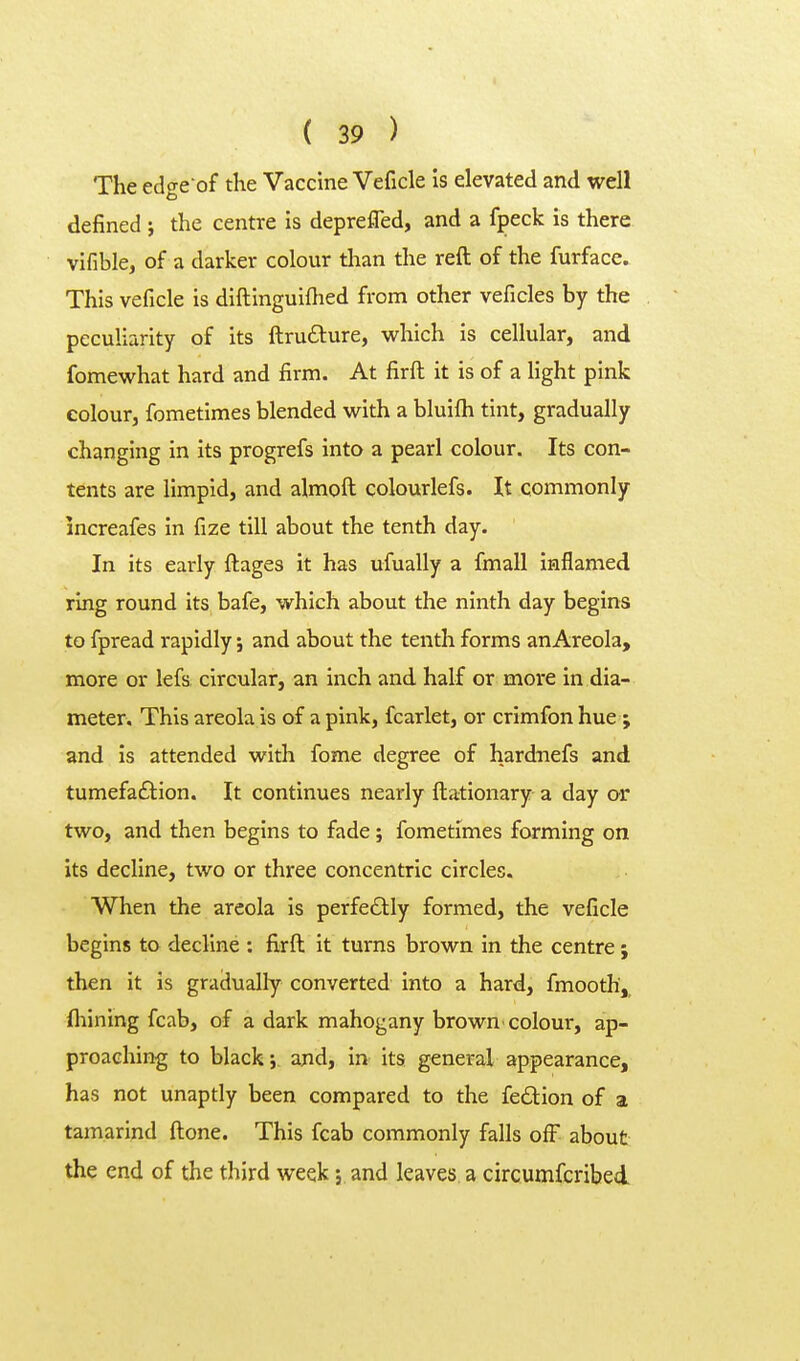 The edge of the Vaccine Veficle Is elevated and well defined ; the centre Is deprefled, and a fpeck is there vifible, of a darker colour than the reft of the furface. This veficle is diftinguiftied from other veficles by the peculiarity of its ftrudlure, which is cellular, and fomewhat hard and firm. At firft it is of a light pink colour, fometimes blended w^ith a bluifh tint, gradually changing in its progrefs into a pearl colour. Its con- tents are limpid, and almoft colourlefs. It commonly increafes in fize till about the tenth day. In its early ftages it has ufually a fmall inflamed ring round its bafe, which about the ninth day begins to fpread rapidly j and about the tenth forms anAreola, more or lefs circular, an inch and half or more in dia- meter. This areola is of a pink, fcarlet, or crimfon hue ; and Is attended with fome degree of hardtiefs and tumefaftion. It continues nearly ftationary a day or two, and then begins to fade; fometimes forming on Its decline, two or three concentric circles. When the areola Is perfedlly formed, the veficle begins to decline : firft it turns brown in the centre 9 then it is gradually converted Into a hard, fmooth, {hining fcab, of a dark mahogany browU'colour, ap- proaching to black 5. and, in its general appearance, has not unaptly been compared to the fe£tion of a tamarind ftone. This fcab commonly falls ofF about the end of the third week; and leaves, a circumfcribed