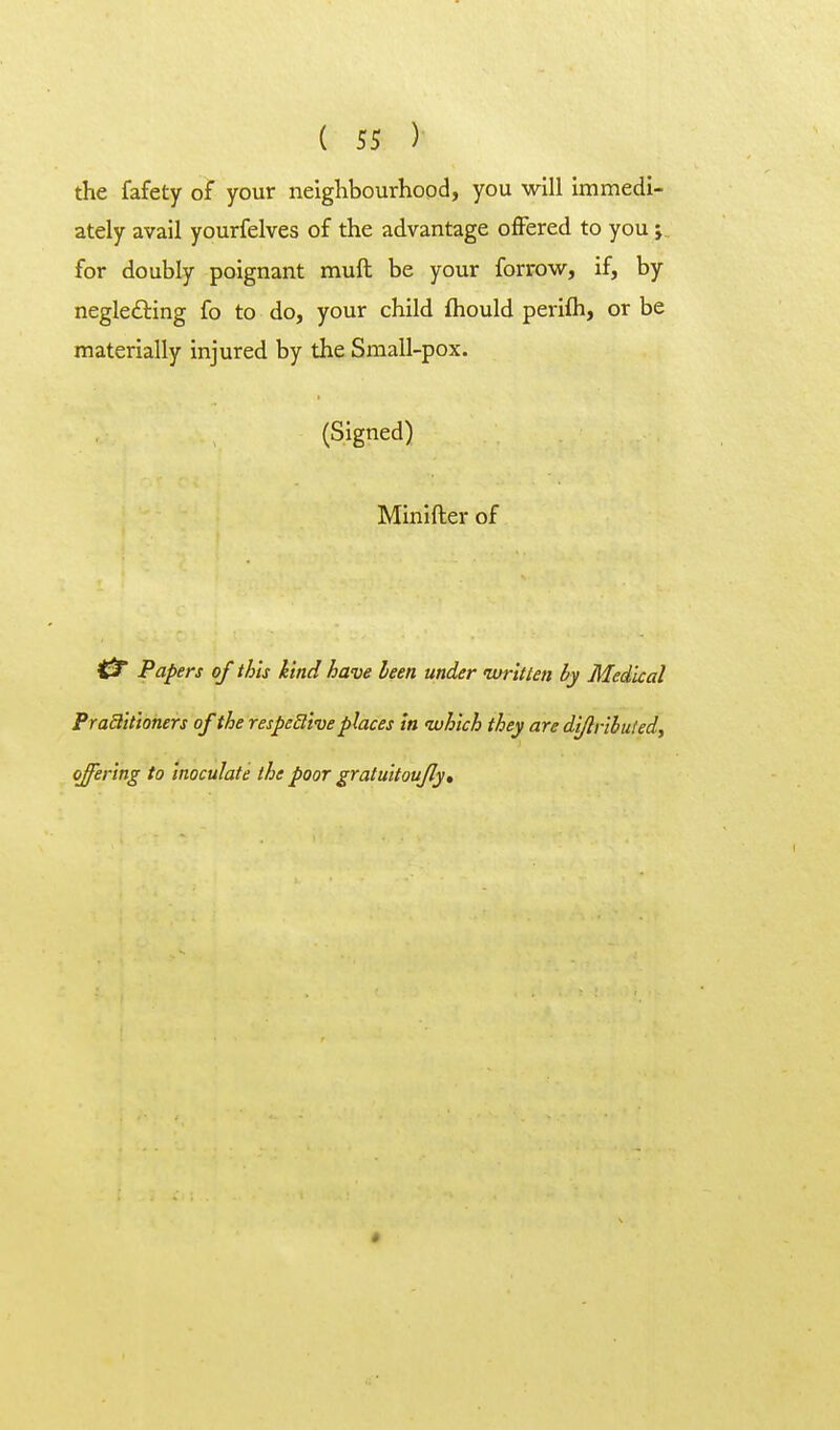 the fafety of your neighbourhood, you will immedi- ately avail yourfelves of the advantage offered to you; for doubly poignant muft be your forrow, if, by neglecting fo to do, your child fhould perifli, or be materially injured by the Small-pox. (Signed) Minifter of C3r Papers of this kind have been under ivritten by Medical Praditioners of the respeSlive places In which they are di/lribuled, offering to inoculate the poor gratuitoufly. »