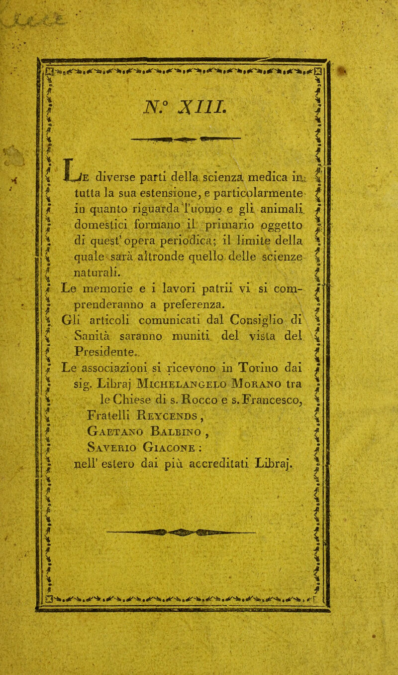 V ■ ^ } iV.° J(III. ) ) T l \ M^E diverse parti della scienza medica iii:. ^ tutta la sua estensione, e particolarmente ^ / ili quanto riguarda Tuopio e gli. animali / I domestici formano il, primario oggetto |; ^ di quest'opera periodica; il limite della H ^ quale sarà altronde quello, delle scienze \ i naturali. f ^ . . ..... * / Le memorie e i lavori patrii vi si com- ^ I prenderanno a preferenza. ^ ^ Gli articoli comunicati dal Consiglio di ^ \ Sanità saranno muniti del vista dei \ f Presidenteo. t ^ ..... . . . ì| f Le associazioni si ricevono in Torino dai / J sig. Libra) Michelangei.0 Morano tra ^ \ le Chiese di s. Rocco e S.Francesco, \ ^ Fratelli Reycends , V / Gaetano Balbino , f i i i i i i i i ! f f Saverio Giacone : neir estero dai più accreditati Libraj.