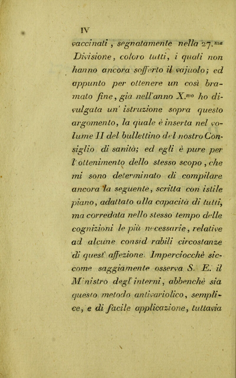 mccinati , spgrìatomente nella 2.'jj^ Divisione^ coloro Lutti^ ì quali non hanno ancora sofferto il vajuolo; ed appunto per ottenere un così bra- jnato fine ^ già nelVanno X.'^'» ho di- vulgata un istruzione sopra questo argomento, la quale è inserta nel v^o- lume II del bullettino drl nostro Con- siglio di sanità; ed egli è pure per l'ottenimento dello stesso scopo ^ che mi sono determinato di compilare ancora ia seguente, scj^itta con istile piano, adattato alla capacità di tutti, ma corredata nello stesso tempo delle cognizioni le più necessarie, relati^^e ad alcune consid rahili circostanze dì quest' affezione. Imperciocché sic- come saggiamente osserm S. E. il M'nistro degVinterni, ahhenchè sia questo metodo anti^ariolico ^ sempli'^ ce, e di facile applicazioney tuttavia