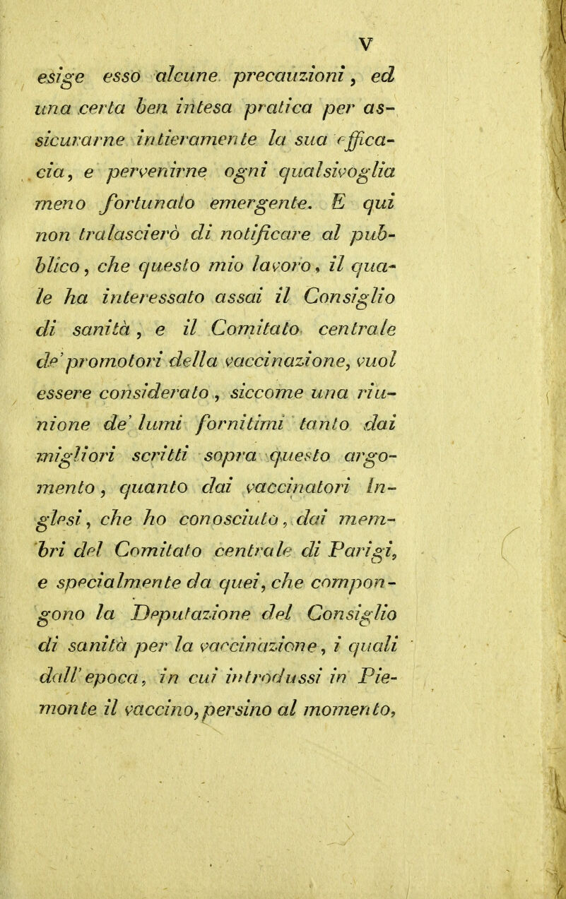 esige esso alcune precauzioni ^ ed una certa bea intesa pratica per as- sicurarne intieramente la sua f-ffLca- cia^ e pervenirne ogni qualsivoglia meno fortunato emergente. E qui non tralasci ero di notificare al pub- blico ^ che questo mio lavoro^ il qua* le ha interessato assai il Consiglio di sanità, e il Comitato centrale de'promotori della vaccinazione^ vuol essere considerato , siccome una riu^ nione de lumi fornitimi tanto dai migliori scritti sopra questo argo- mento 5 quanto dai vaccinatori In- glesi ^ che ho conosciuto ^ dai mem- bri dpì Comitato centrale di Parigi^ e specialmente da queij che compon- gono la Deputazione del Consiglio di sanità per la vaccinazione^ i quali dair epoca ^ in cui ifìtradussi in Pie- monte il vaccino ^persino al momento^