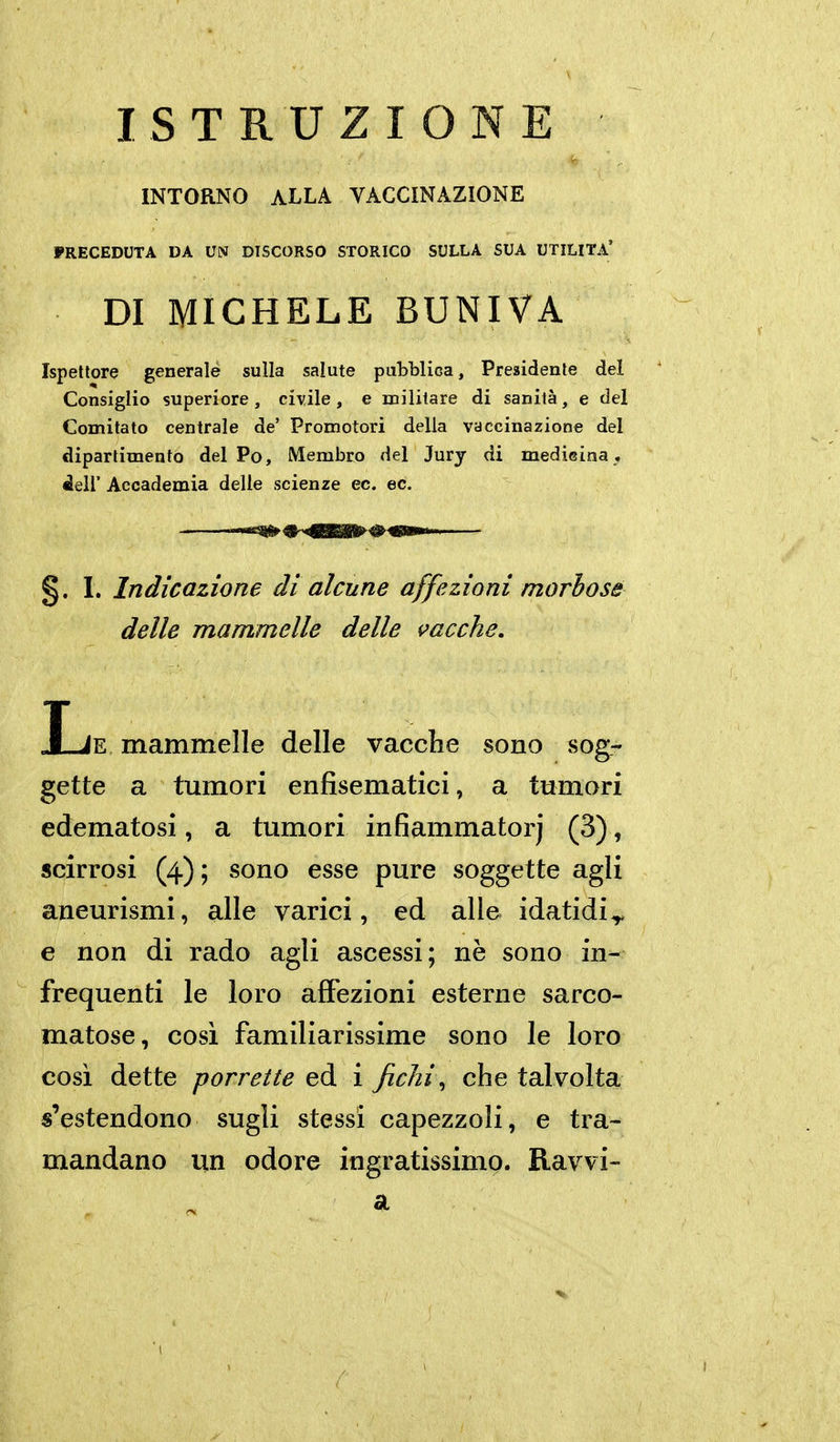 INTORNO ALLA VACCINAZIONE PRECEDUTA DA UN DISCORSO STORICO SULLA SUA UTILITÀ' DI MICHELE BUNIVA Ispettore generale sulla salute pubblica. Presidente del Consiglio superiore, civile, e militare di sanità, e del Comitato centrale de' Promotori della vaccinazione del dipartimento del Po, Membro del Jury di medisina. dell' Accademia delle scienze ec. ec. §. I. Indicazione di alcune affezioni morbose delle mammelle delle i^acche, Ije mammelle delle vacche sono sog- gette a tumori enfisematici, a tumori edematosi, a tumori infiammatorj (3), scirrosi (4) ; sono esse pure soggette agli aneurismi, alle varici, ed alle idatidi^ e non di rado agli ascessi; nè sono in- frequenti le loro affezioni esterne sarco- matose, cosi familiarissime sono le loro cosi dette porrette eà ì fichi ^ che talvolta s'estendono sugli stessi capezzoli, e tra- mandano un odore ingratissimo. Ravvi- 3i