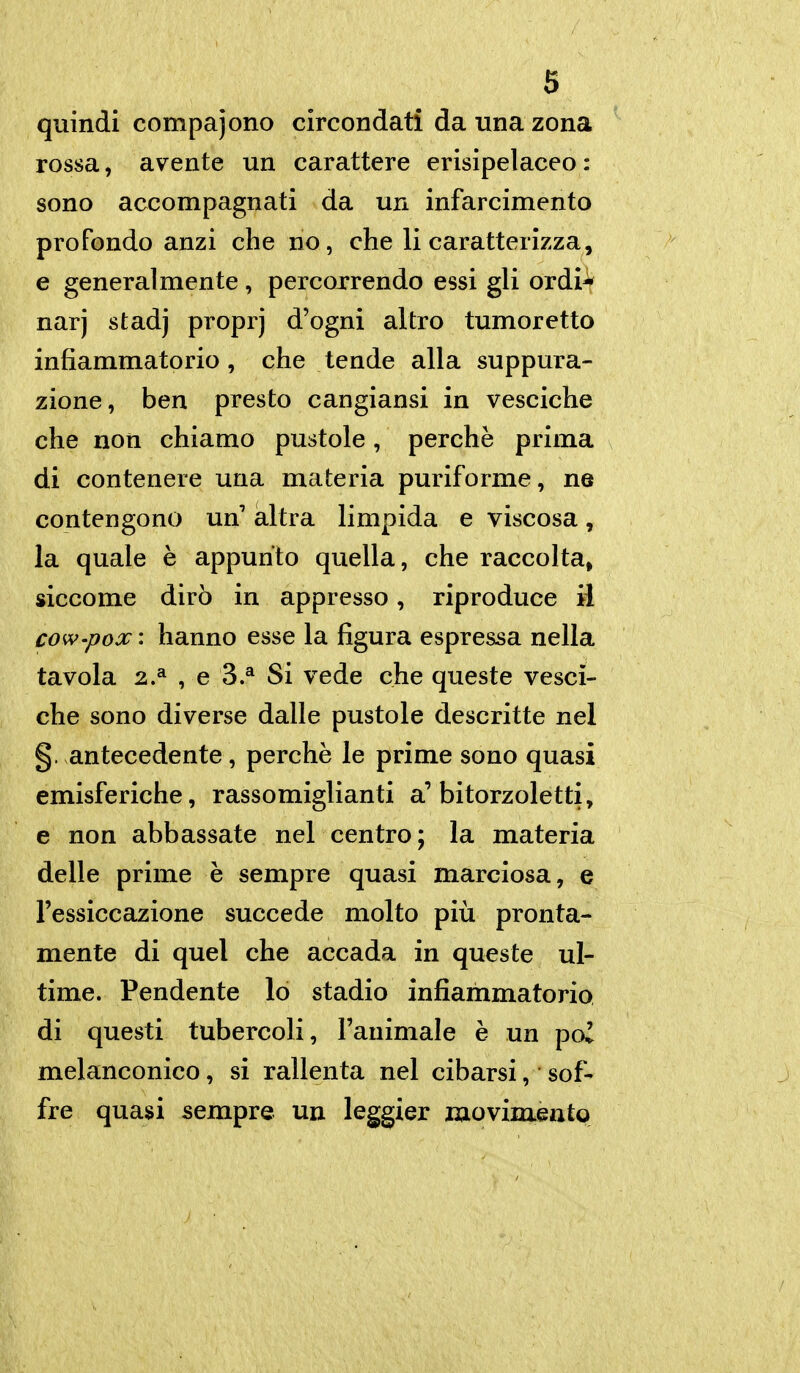 quindi compajono circondati da una zona rossa, avente un carattere erisipelaceo: sono accompagnati da un infarcimento profondo anzi che no, che li caratterizza, e generalmente, percorrendo essi gli ordi^ narj stadj proprj d'ogni altro tumoretto infiammatorio , che tende alla suppura- zione, ben presto cangiansi in vesciche che non chiamo pustole, perchè prima di contenere una materia puriforme, ne contengono un' altra limpida e viscosa, la quale è appunto quella, che raccolta, siccome dirò in appresso, riproduce il cow'pox : hanno esse la figura espressa nella tavola 2.^ , e 3.^ Si vede che queste vesci- che sono diverse dalle pustole descritte nel §. antecedente, perchè le prime sono quasi emisferiche, rassomiglianti a'bitorzoletti, e non abbassate nel centro; la materia delle prime è sempre quasi marciosa, e l'essiccazione succede molto più pronta- mente di quel che accada in queste ul- time. Pendente lo stadio infiammatoria di questi tubercoli, l'animale è un poi melanconico, si rallenta nel cibarsi, sof- j fre quasi sempre un leggier movimento