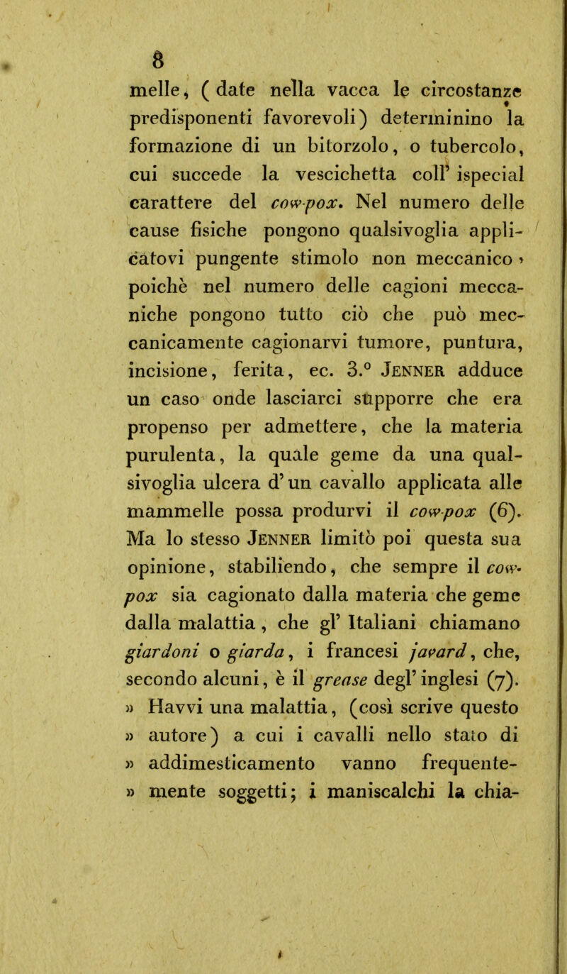 melle ^ ( date nella vacca le circostanze predisponenti favorevoli) determinino la formazione di un bitorzolo, o tubercolo, cui succede la vescichetta coli' ispecial carattere del cowpox. Nel numero delle cause fisiche pongono qualsivoglia appli- catovi pungente stimolo non meccanico » poiché nel numero delle cagioni mecca- niche pongono tutto ciò che può mec- canicamente cagionarvi tumore, puntura, incisione, ferita, ec. 3.° Jenner adduce un caso onde lasciarci supporre che era propenso per admettere, che la materia purulenta, la quale geme da una qual- sivoglia ulcera d'un cavallo applicata alle mammelle possa produrvi il cowpox (6). Ma lo stesso Jenner limitò poi questa sua opinione, stabiliendo, che sempre il cow- pox sia cagionato dalla materia che geme dalla malattia, che gl'Italiani chiamano giardoni o giarda ^ i francesi jai^ard ^ che^ secondo alcuni, è il grease degl' inglesi (7). » Havvi una malattia, (così scrive questo » autore) a cui i cavalli nello stato di » addimesticamento vanno frequente- » mente soggetti; i maniscalchi la chia-